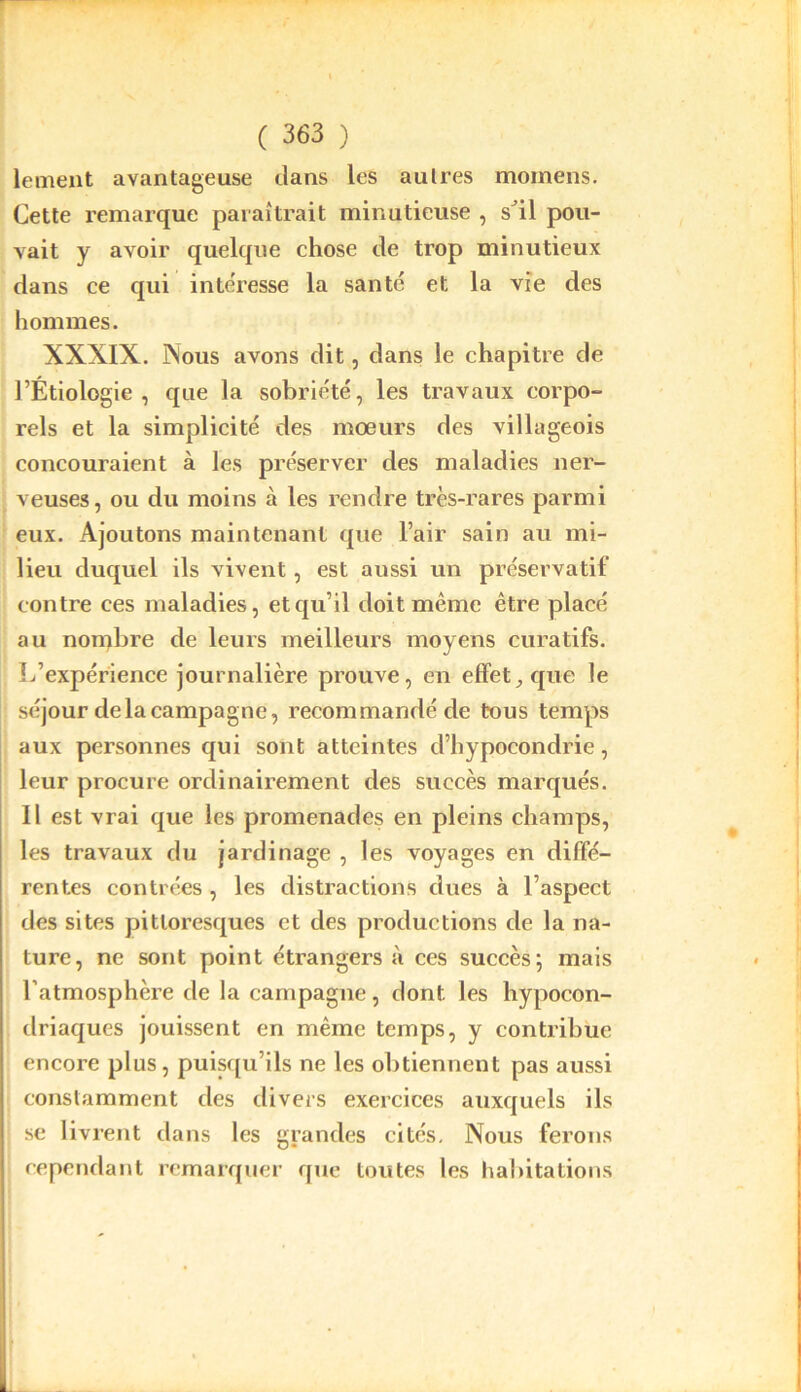 lement avantageuse dans les autres raomens. Cette remarque paraîtrait minutieuse , s^il pou- vait y avoir quelque chose de trop minutieux dans ce qui intéresse la santé et la vie des hommes. XXXIX. Nous avons dit, dans le chapitre de l’Étiologie , que la sobriété, les travaux corpo- rels et la simplicité des mœurs des villageois concouraient à les préserver des maladies ner- veuses, ou du moins à les rendre très-rares parmi eux. Ajoutons maintenant que l’air sain au mi- lieu duquel ils vivent, est aussi un préservatif contre ces maladies, et qu’il doit même être placé au nombre de leurs meilleurs moyens curatifs. L’expérience journalière prouve, en effet, que le séjour de la campagne, recommandé de tous temps aux personnes qui sont atteintes d’hypocondrie, leur procure ordinairement des succès marqués. Il est vrai que les promenades en pleins champs, les travaux du jardinage , les voyages en diffé- rentes contrées , les distractions dues à l’aspect des sites pittoresques et des productions de la na- ture, ne sont point étrangers à ces succès; mais l’atmosphère de la campagne, dont les hypocon- driaques jouissent en même temps, y contribue encore plus, puisqu’ils ne les obtiennent pas aussi constamment des divers exercices auxquels ils se livrent dans les grandes cités. Nous ferons cependant remarquer que toutes les habitations