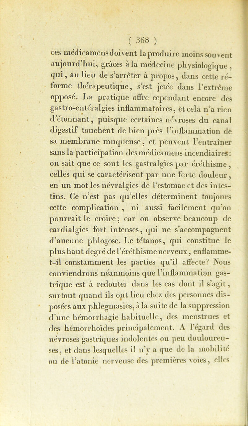 ces médicamens doivent la produire moins souvent aujourd’hui, grâces à la médecine physiologique, qui, au lieu de s’arrêter à propos, dans cette ré- forme thérapeutique, s’est jetée dans l’extrême opposé. La pratique offre cependant encore des gastro-entéralgies inflammatoires, et cela n’a rien détonnant, puisque certaines névroses du canal digestif touchent de bien près l’inflammation de sa membrane muqueuse, et peuvent l’entraîner sans la participation desmédicamens incendiaires: on sait que ce sont les gastralgies par éréthisme , celles qui se caractérisent par une forte douleur, en un mot les névralgies de bestomac et des in tes- tins. Ce n’est pas qu’elles déterminent toujours cette complication , ni aussi facilement qu’on pourrait le croire ] car on observe beaucoup de cardialgies fort intenses, qui ne s’accompagnent cbaucune phlogose. Le tétanos, qui constitue le plus haut degré de l’éréthisme nerveux, enflamme- t-il constamment les parties qu’il affecte? Aous conviendrons néanmoins que l’inflammation gas- trique est à redouter dans les cas dont il s agit, surtout quand ils ont lieu chez des personnes dis- posées aux phlegmasies, à la suite de la suppression d’une hémorrhagie habituelle, des menstrues et des hémorrhoïdes principalement. A l’égard des névroses gastriques indolentes ou peu douloureu- ses, et dans lesquelles il n’y a que de la mobilité ou de l’atonie nerveuse des premières voies, elles