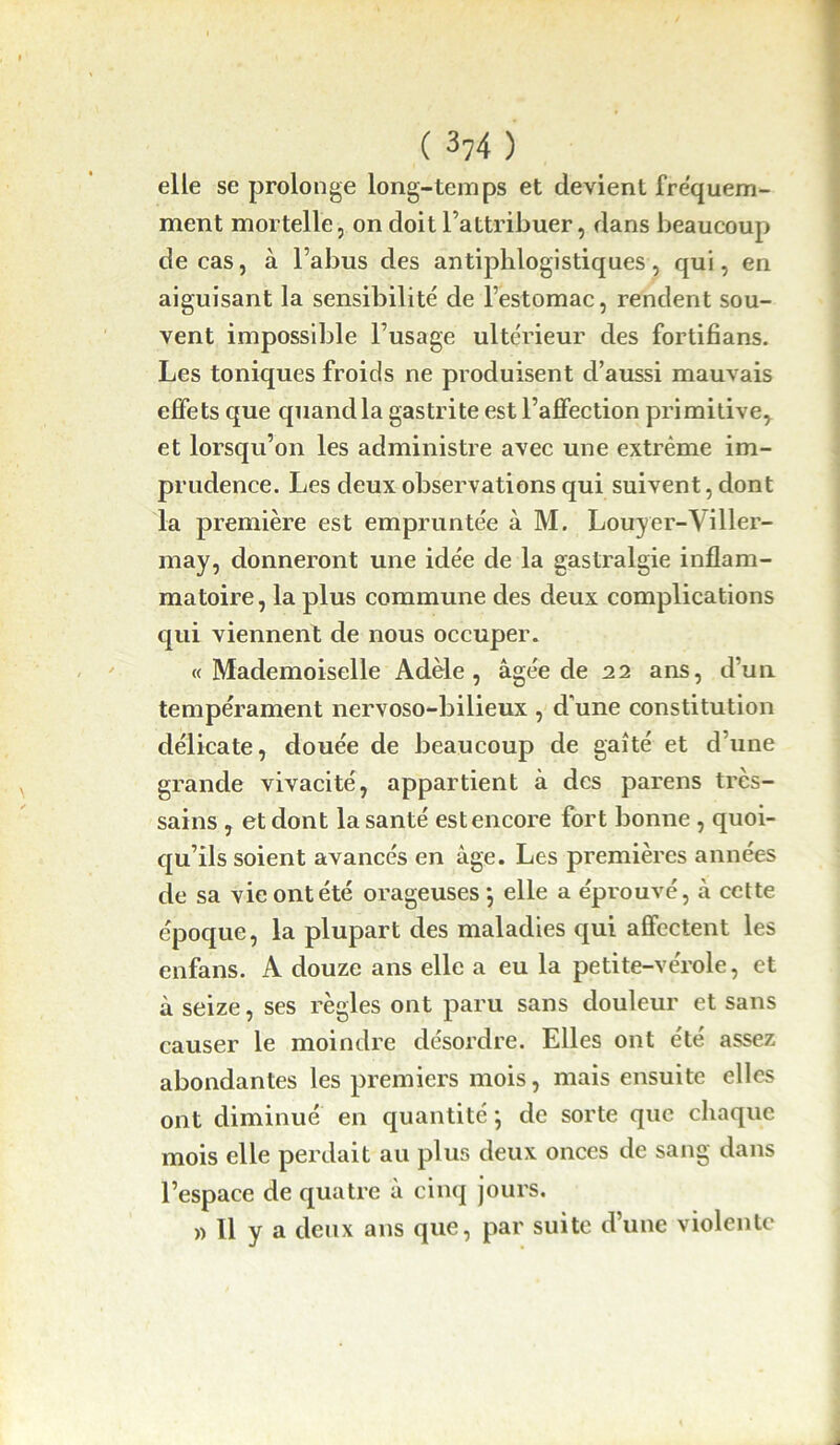 elle se prolonge long-temps et devient fréquem- ment mortelle, on doit l’attribuer, dans beaucoup de cas, à l’abus des antiphlogistiques, qui, en aiguisant la sensibilité de l’estomac, rendent sou- vent impossible l’usage ultérieur des fortifians. Les toniques froids ne produisent d’aussi mauvais effets que quand la gastrite est l’affection primitive, et lorsqu’on les administre avec une extrême im- prudence. Les deux observations qui suivent, dont la première est empruntée à M. Louyer-Viller- may, donneront une idée de la gastralgie inflam- matoire, la plus commune des deux complications qui viennent de nous occuper. «Mademoiselle Adèle, âgée de 22 ans, d’un tempérament nervoso-bilieux , d'une constitution délicate, douée de beaucoup de gaîté et d’une grande vivacité, appartient à des parens très- sains , et dont la santé est encore fort bonne , quoi- qu’ils soient avancés en âge. Les premières années de sa vie ont été orageuses*, elle a éprouvé, à cette époque, la plupart des maladies qui affectent les enfans. A douze ans elle a eu la petite-vérole, et à seize, ses règles ont paru sans douleur et sans causer le moindre désordre. Elles ont été assez abondantes les premiers mois, mais ensuite elles ont diminué en quantité ; de sorte que chaque mois elle perdait au plus deux onces de sang dans l’espace de quatre à cinq jours. » 11 y a deux ans que, par suite d’une violente