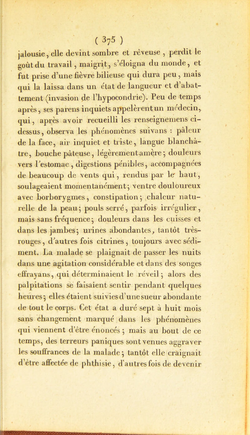 jalousie, elle devint sombre et rêveuse , perdit le goût du travail, maigrit, s’éloigna du monde, et fut prise d’une fièvre bilieuse qui dura peu, mais qui la laissa dans un état de langueur et d’abat- tement (invasion de l’hypocondrie). Peu de temps après, ses parens inquiets appelèrent un médecin, qui, après avoir recueilli les renseignemens ci- dessus, observa les phénomènes suivans : pâleur de la face, air inquiet et triste, langue blanchâ- tre, bouche pâteuse, légèrementam^re ; douleurs vers Pestomac , digestions pénibles, accompagnées de beaucoup de vents qui, rendus par le haut, soulageaient momentanément; ventre douloureux avec borborygmes, constipation ; chaleur natu- relle de la peau ; pouls serré, parfois irrégulier, mais sans fréquence ; douleurs dans les cuisses et dans les jambes; urines abondantes, tantôt très- rouges, d'autres fois citrines, toujours avec sédi- ment. La malade se plaignait de passer les nuits dans une agitation considérable et dans des songes effrayans, qui déterminaient le réveil ; alors des palpitations se faisaient sentir pendant quelques heures; elles étaient suivies d’une sueur abondante de tout le corps. Get état a duré sept â huit mois sans changement marqué dans les phénomènes qui viennent d’ètre énoncés ; mais au bout de ce temps, des terreurs paniques sont venues aggraver les souffrances de la malade; tantôt elle craignait d’ètre affectée de phthisie, d'autres fois de devenir