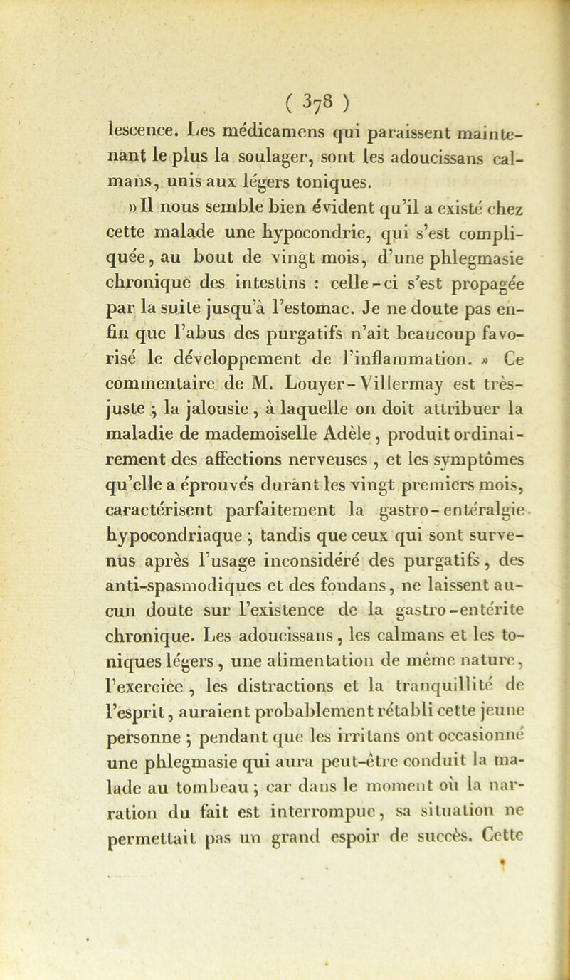 lescence. Les médicamens qui paraissent mainte- nant le plus la soulager, sont les adoucissans caï- mans, unis aux légers toniques. »I1 nous semble bien évident qu’il a existé chez cette malade une hypocondrie, qui s’est compli- quée, au bout de vingt mois, d’une phlegmasie chronique des intestins : celle-ci s'est propagée par la suite jusqu’à l’estomac. Je ne doute pas en- fin que l’abus des purgatifs n’ait beaucoup favo- risé le développement de l’inflammation. « Ce commentaire de M. Louyer-Villermay est très- juste ; la jalousie, à laquelle on doit attribuer la maladie de mademoiselle Adèle, produit ordinai- rement des affections nerveuses , et les symptômes qu’elle a éprouvés durant les vingt premiers mois, caractérisent parfaitement la gastro- entéralgie hypocondriaque ; tandis que ceux qui sont surve- nus après l’usage inconsidéré des purgatifs, des anti-spasmodiques et des fondans, ne laissent au- cun doute sur l’existence de la gastro-entérite chronique. Les adoucissans, les caïmans et les to- niques légers , une alimentation de même nature, l’exercice , les distractions et la tranquillité de l’esprit, auraient probablement rétabli cette jeune personne ; pendant que les irrilans ont occasionné une phlegmasie qui aura peut-être conduit la ma- lade au tombeau; car dans le moment où la nar- ration du fait est interrompue, sa situation ne permettait pas un grand espoir de succès. Cette