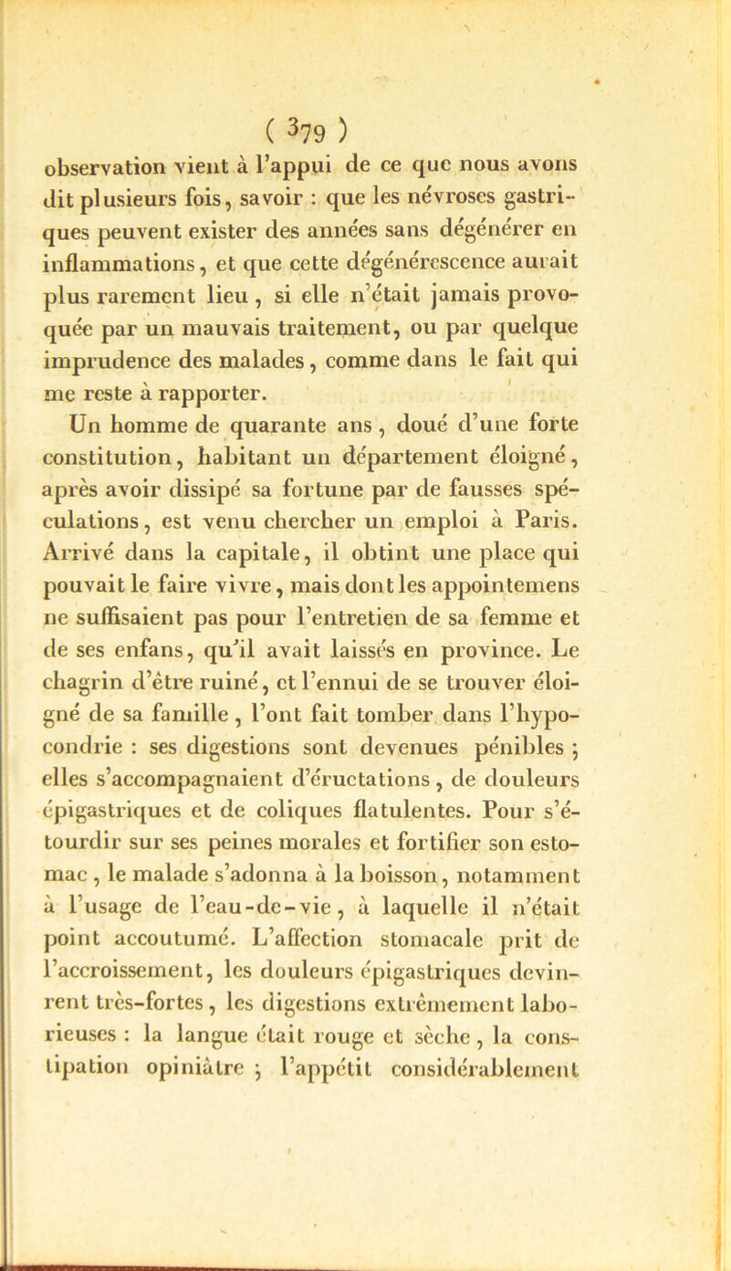 observation vient à L’appui de ce que nous avons dit plusieurs fois, savoir : que les névroses gastri- ques peuvent exister des années sans dégénérer en inflammations, et que cette dégénérescence aurait plus rarement lieu , si elle n’était jamais provo- quée par un mauvais traitement, ou par quelque imprudence des malades, comme dans le fait qui me reste à rapporter. Un homme de quarante ans, doué d’une forte constitution, habitant un département éloigné, après avoir dissipé sa fortune par de fausses spé- culations, est venu chercher un emploi à Paris. Arrivé dans la capitale, il obtint une place qui pouvait le faire vivre, mais dont les appointemens ne suffisaient pas pour l’entretien de sa femme et de ses enfans, qu’il avait laissés en province. Le chagrin d’être ruiné, et l’ennui de se trouver éloi- gné de sa famille, l’ont fait tomber dans l’hypo- condrie : ses digestions sont devenues pénibles ; elles s’accompagnaient d’éructations, de douleurs épigastriques et de coliques flatulentes. Pour s’é- tourdir sur ses peines morales et fortifier son esto- mac , le malade s’adonna à la boisson, notamment à l’usage de l’eau-dc-vie, à laquelle il n’était point accoutumé. L’affection stomacale prit de l’accroissement, les douleurs épigastriques devin- rent très-fortes, les digestions extrêmement labo- rieuses : la langue était rouge et sèche, la cons- tipation opiniâtre } l’appétit considérablement