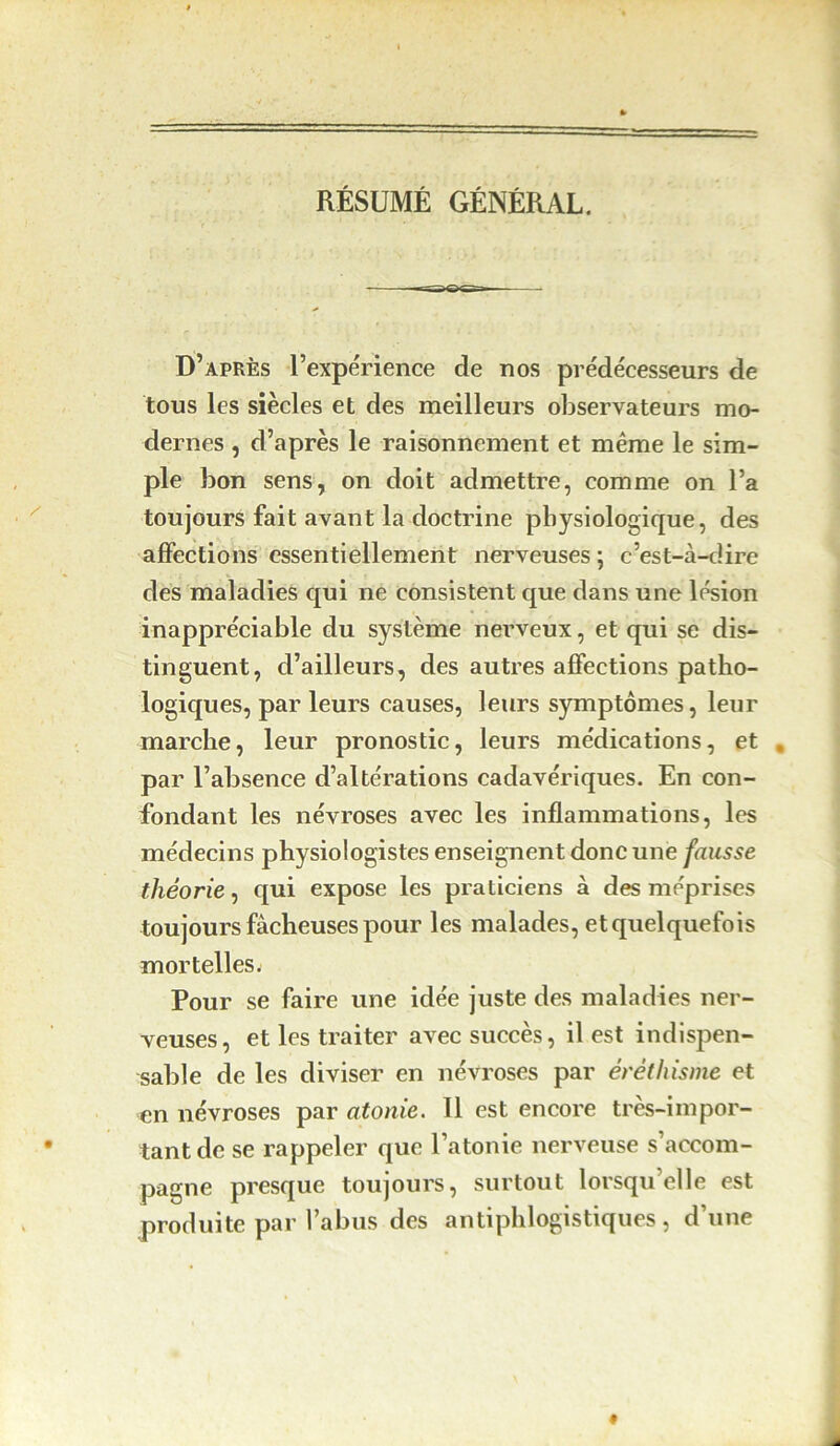 RÉSUMÉ GÉNÉRAL. D’après l’expérience de nos prédécesseurs de tous les siècles et des meilleurs observateurs mo- dernes , d’après le raisonnement et même le sim- ple bon sens, on doit admettre, comme on l’a toujours fait avant la doctrine physiologique, des affections essentiellement nerveuses ; c’est-à-dire des maladies qui ne consistent que dans une lésion inappréciable du système nerveux, et qui se dis- tinguent, d’ailleurs, des autres affections patho- logiques, par leurs causes, leurs symptômes, leur marche, leur pronostic, leurs médications, et par l’absence d’altérations cadavériques. En con- fondant les névroses avec les inflammations, les médecins physiologistes enseignent donc une fausse théorie, qui expose les praticiens à des méprises toujours fâcheuses pour les malades, etquelquefois mortelles. Pour se faire une idée juste des maladies ner- veuses, et les traiter avec succès, il est indispen- sable de les diviser en névroses par éréthisme et en névroses par atonie. Il est encore très-impor- tant de se rappeler que l’atonie nerveuse s’accom- pagne presque toujours, surtout lorsqu’elle est produite par l’abus des antiphlogistiques , d une