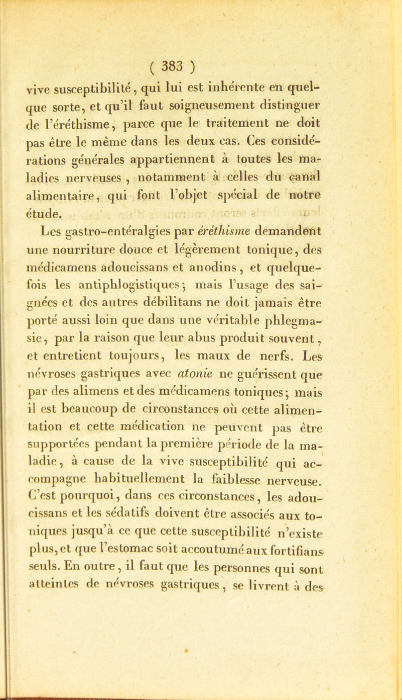 vive susceptibilité, qui lui est inhérente en quel- que sorte, et qu’il faut soigneusement distinguer de l’éréthisme, parce que le traitement ne doit pas être le même dans les deux cas. Ces considé- rations générales appartiennent à toutes les ma- ladies nerveuses , notamment à celles du canal alimentaire, qui font l’objet spécial de notre étude. * Les gastro-entéralgies par éréthisme demandent une nourriture douce et légèrement tonique, des médicamens adoucissans et anodins, et quelque- fois les antiphlogistiques^ mais l’usage des sai- gnées et des autres débilitans ne doit jamais être porté aussi loin que dans une véritable phlegma- sie, par la raison que leur abus produit souvent, et entretient toujours, les maux de nerfs. Les névroses gastriques avec atonie ne guérissent que par des alimens et des médicamens toniques; mais il est beaucoup de circonstances où cette alimen- tation et cette médication ne peuvent pas être supportées pendant la première période de la ma- ladie, à cause de la vive susceptibilité qui ac- compagne habituellement la faiblesse nerveuse. C’est pourquoi, dans ces circonstances, les adou- cissans et les sédatifs doivent être associés aux to- niques jusqu’à ce que cette susceptibilité n’existe plus, et que l’estomac soit accoutumé aux fortifians seuls. En outre, il faut que les personnes qui sont atteintes de névroses gastriques, se livrent à des