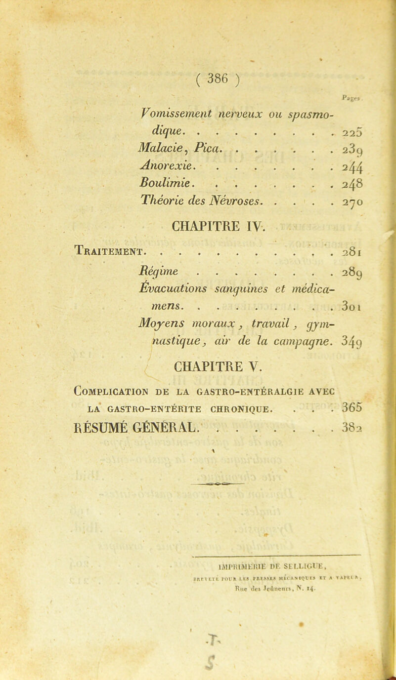 Page* \ ; Vomissement nerveux ou spasmo- diejue 220 Malade, Pica 23g Anorexie 244 Boulimie 248 Théorie des Névroses 270 CHAPITRE IV. Traitement . 281 Régime 289 Évacuations sanguines et médica- mens 3oi Moyens moraux, travail, gym- nastique , air de la campagne. 349 CHAPITRE V. Complication de la gastro-entéralgie avec LA GASTRO-ENTÉRITE CHRONIQUE. . . . 365 RÉSUMÉ GÉNÉRAL 382 IMPRIMERIE III SEI.UGUE, iuiütetÉ rour lis rae&&ks mécanique* et a vai*eir. Rue «les Jcûnenrs, N. 14- •T'