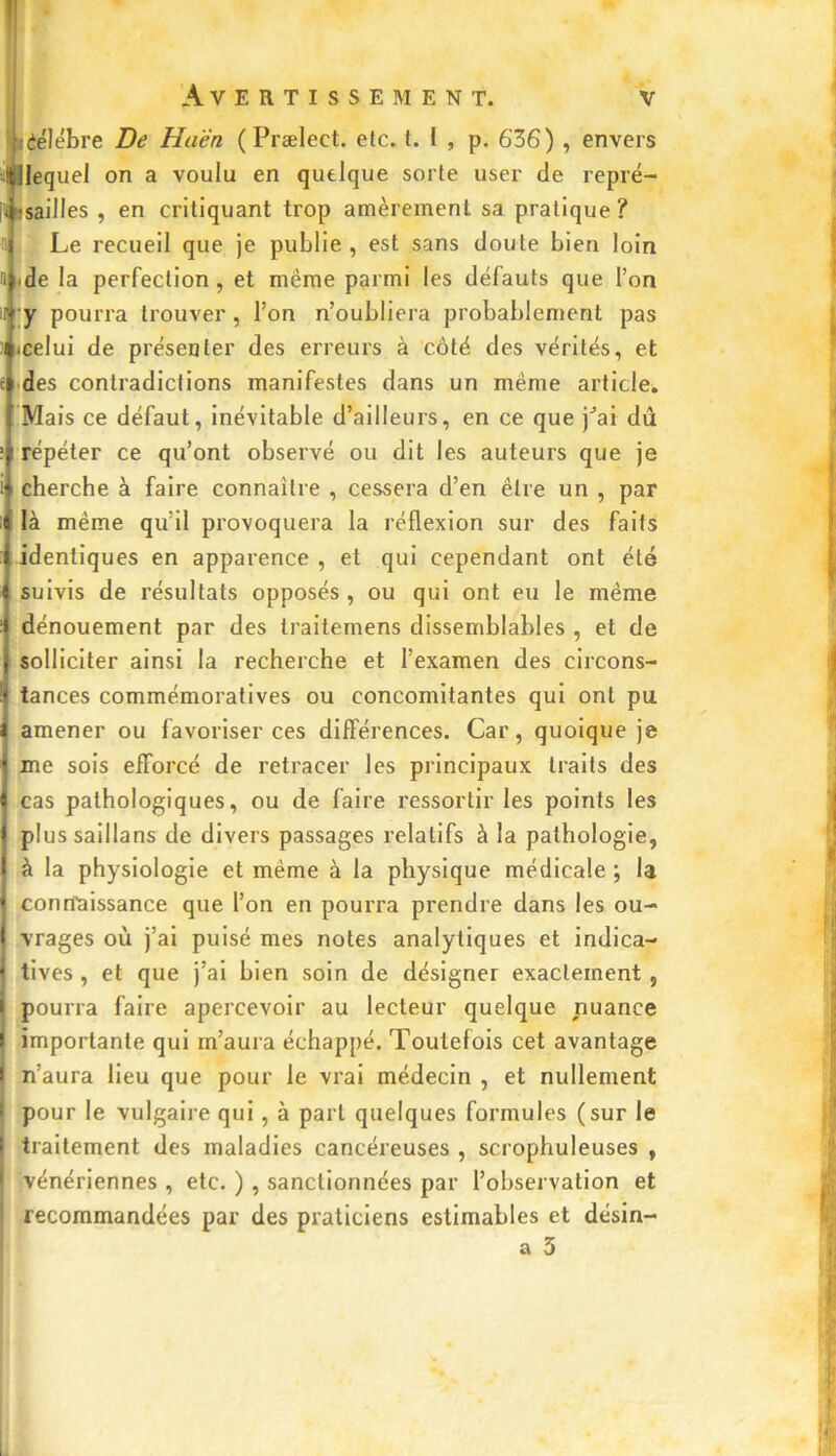 lêélébre De Haën ( Prælect. etc. t. I , p. 636) , envers Hjîlequel on a voulu en quelque sorte user de repré- |t«sailles , en critiquant trop amèrement sa pratique? a Le recueil que je publie, est sans doute bien loin a de la perfection, et même parmi les défauts que l’on U ; y pourra trouver , l’on n’oubliera probablement pas i .celui de présenter des erreurs à côté des vérités, et des contradictions manifestes dans un même article. Mais ce défaut, inévitable d’ailleurs, en ce que j”ai dû répéter ce qu’ont observé ou dit les auteurs que je cherche à faire connaître , cessera d’en être un , par 0 là même qu’il provoquera la réflexion sur des faits identiques en apparence , et qui cependant ont été suivis de résultats opposés, ou qui ont eu le même dénouement par des traitemens dissemblables , et de solliciter ainsi la recherche et l’examen des circons- tances commémoratives ou concomitantes qui ont pu amener ou favoriser ces différences. Car, quoique je me sois efforcé de retracer les principaux traits des cas pathologiques, ou de faire ressortir les points les plussaillans de divers passages relatifs à la pathologie, à la physiologie et même à la physique médicale ; la connaissance que l’on en pourra prendre dans les ou- vrages où j’ai puisé mes notes analytiques et indica- tives , et que j’ai bien soin de désigner exactement , pourra faire apercevoir au lecteur quelque nuance importante qui m’aura échappé. Toutefois cet avantage n’aura lieu que pour le vrai médecin , et nullement pour le vulgaire qui, à part quelques formules (sur le traitement des maladies cancéreuses , scrophuleuses , vénériennes , etc. ) , sanctionnées par l’observation et recommandées par des praticiens estimables et désin- a 3