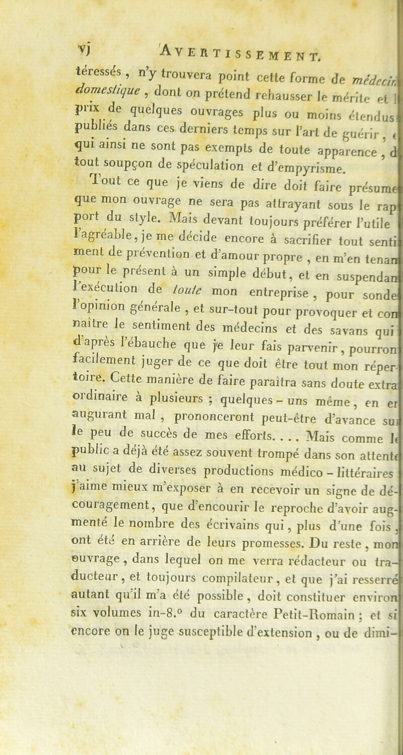 teressés, n’y trouvera point cette forme de médecin domestique , dont on prétend rehausser le mérite et ! prix de queJques ouvrages plus ou moins étendus publies dans ces derniers temps sur l’art de guérir. < qui ainsi ne sont pas exempts de toute apparence , d tout soupçon de spéculation et d’empyrisme. Tout ce que je viens de dire doit faire présume que mon ouvrage ne sera pas attrayant sous le rap port du style. Mais devant toujours préférer l’utile l’agréable, je me décide encore à sacrifier tout senti ment de prévention et d’amour propre , en m’en tenara pour le présent à un simple début, et en suspendan i exécution de toute mon entreprise , pour sonde l’opinion générale , et sur-tout pour provoquer et con naître le sentiment des médecins et des savans qui d’après l’ébauche que je leur fais parvenir, pourron facilement juger de ce que doit être tout mon réper- toire. Cette manière de faire paraîtra sans doute extra ordinaire à plusieurs ; quelques-uns même, en er augurant mal , prononceront peut-être d’avance su; le peu de succès de mes efforts. . .. Mais comme 1. public a déjà été assez souvent trompé dans son attente au sujet de diverses productions médico - littéraires ï aime mieux m exposer a en recevoir un signe de dé- couiagement, que d encourir le reproche d’avoir aug- mente le nombre des écrivains qui, plus d une fois . ont ete en arriéré de leurs promesses. Du reste, mon ouvrage , dans lequel on me verra rédacteur ou tra- ducteur, et toujours compilateur, et que j’ai resserré autant qu il m a ete possible, doit constituer environ six volumes in-8.° du caractère Petit-Romain : et si y encore on le juge susceptible d’extension , ou de dimi-