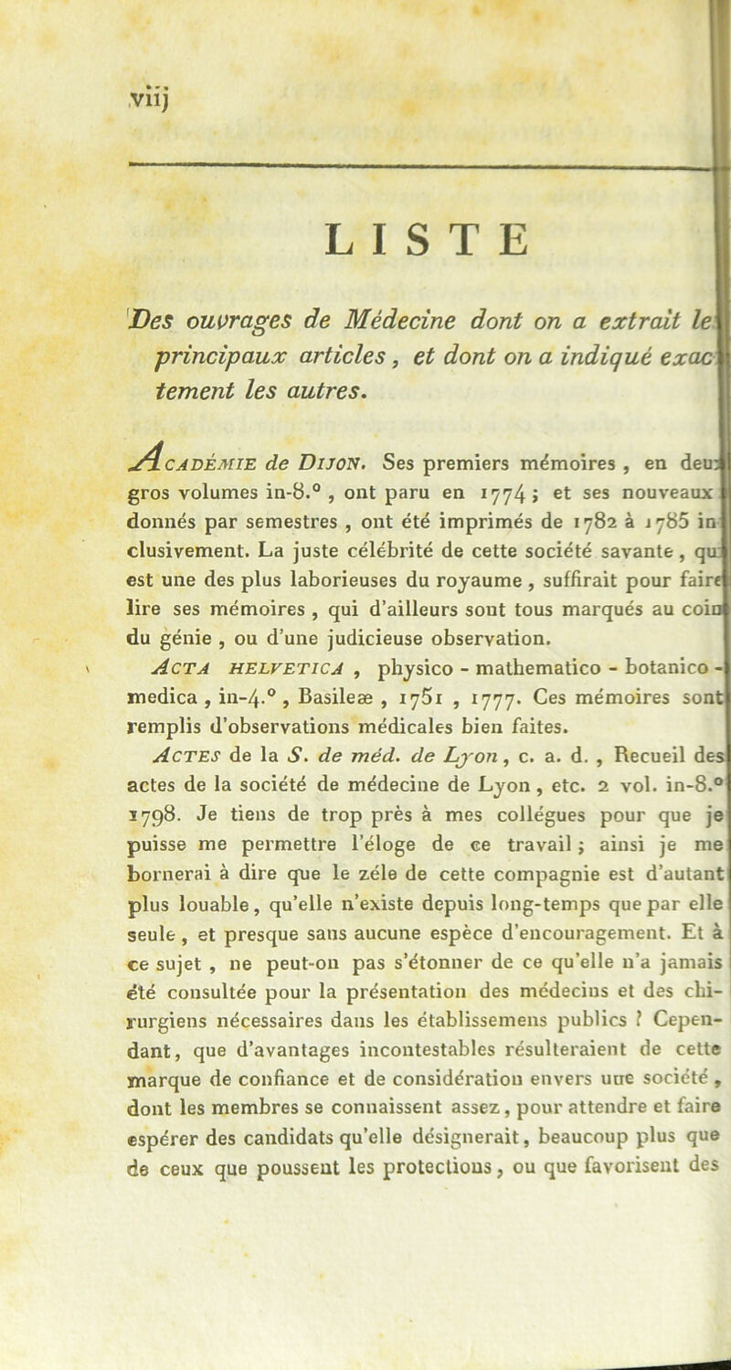 LISTE Des ouvrages de Médecine dont on a extrait leij principaux articles , et dont on a indiqué exac tement les autres. 4cadémie de Dijon. Ses premiers mémoires , en deu: gros volumes in-8.° , ont paru en 1774 J et ses nouveaux donnés par semestres , ont été imprimés de 1782 à 1785 in clusivement. La juste célébrité de cette société savante, qu est une des plus laborieuses du royaume , suffirait pour faire lire ses mémoires , qui d’ailleurs sont tous marqués au coin du génie , ou d’une judicieuse observation, v Acta helvetica , physico - mathematico - botanico - medica , in-4.0 , Basileæ , 1751 , 1777. Ces mémoires sont remplis d’observations médicales bien faites. Actes de la S. de méd. de Lyon, c. a. d. , Recueil des actes de la société de médecine de Lyon, etc. 2 vol. in-8.° 5798. Je tiens de trop près à mes collègues pour que je puisse me permettre l’éloge de ce travail ; ainsi je me bornerai à dire que le zélé de cette compagnie est d’autant plus louable, qu’elle n’existe depuis long-temps que par elle seule, et presque sans aucune espèce d’encouragement. Et à ce sujet , ne peut-on pas s’étonner de ce qu’elle n’a jamais I été consultée pour la présentation des médecins et des chi- rurgiens nécessaires dans les établissemens publics ? Cepen- dant, que d’avantages incontestables résulteraient de cette marque de confiance et de considération envers une société , dont les membres se connaissent assez, pour attendre et faire espérer des candidats qu’elle désignerait, beaucoup plus que de ceux que poussent les protections, ou que favorisent des