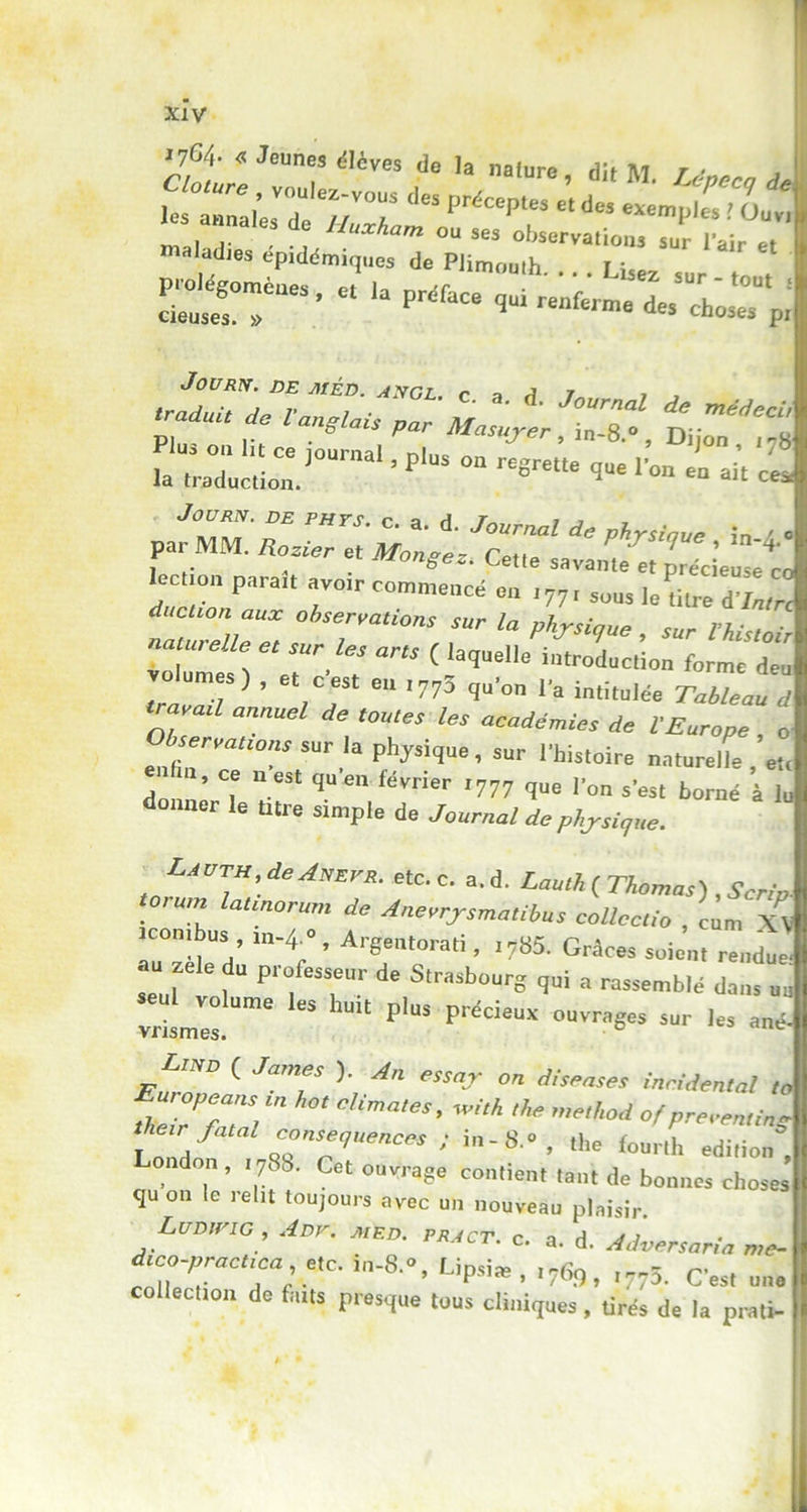 1764- « Jeunes élèves de la nature dit M t « £rc*rr o.ï Sn*- ^-■‘-ir,: JOURN. DE MED. ANGL. r a A T , _ p7^ * ^ ^««T*r, inT», , . 4 . songez. Cette savante et précieuse rn Iection parait avoir commencé en 177 r SüUS iertUre ductlon aux observations sur la physique sur Vh' • ,1VJ ., ’ c«l >77-' qu’on la intitulée Tableau d M 1 annuel 6 tOUleS les ^demies de l’Europe , o e„,r“Ur “ ph'ysi<lue’ sur |,histoire naturelle etr T ’ “  est S»’» février ,777 que Ion s'es, borné à le donner le titre simple de Journal de phjsique. Lavth de Anefr. etc c. a. d. Laulh ( Thomas) , Scrio- torum lannorum de Anerrjsmaübus collecta , cL XV “‘V’ ArTmti ’ Grt«* -ie’n, rendue- f“ prfSS,eUr de Strasbourg qui a rassemblé dans uu vrismIs.Ume ” 1UU P'US P''écieUX ouvrages sur les ané- Lind ( James ). An essor on diseuses inciden'af f:r;rr *•* «b*. «** *> »«*«* LoTh7 <rrr“M<:e* ; il8 °’ ,he f0Urlh édition' don , 1788. Cet ouvrage contient tant de bonnes chost qu on le 1 élit toujours avec un nouveau plaisir. ■ Ludwig, Adv. med. pract. c. a. d. Adversaria me d.co-praeuca ete. in-8.°, Lipsi* , 1769, ^5. Cest un collection de faits presque tous cliniques, tirés de la prati