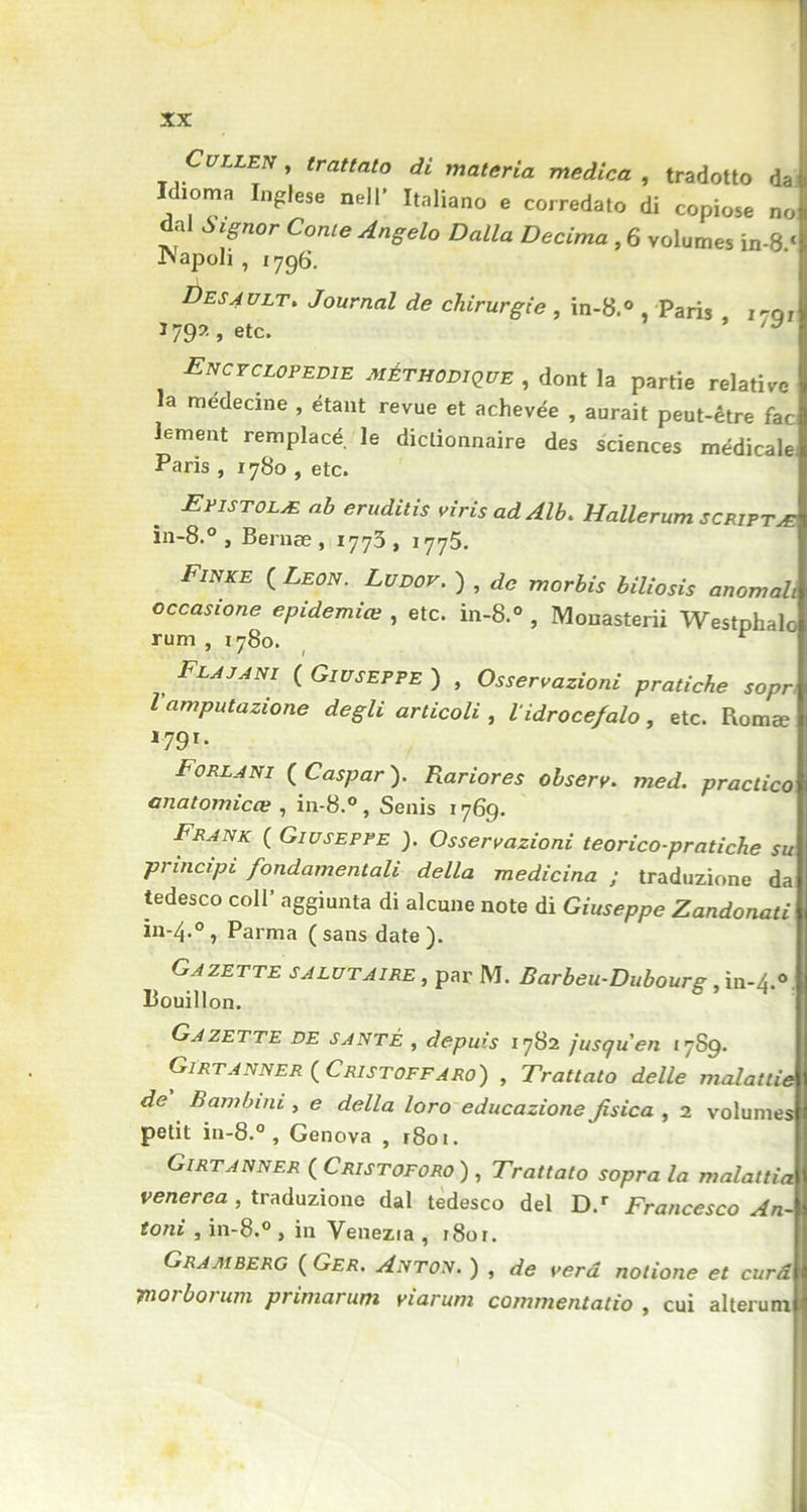 Cullen y trattato di materia medica , tradotto dai Idioma Inglese nell’ Italiano e corredato di copiose no dai Signor Conte Angelo Dalla Décima , 6 volumes in-8 « INapoIi , 1796. Des4 ult. Journal de chirurgie , in-8.° , Paris 170; J 79? , etc. ’ ■Encyclopédie méthodique , dont la partie relative la médecine , étant revue et achevée , aurait peut-être fac lement remplacé le dictionnaire des sciences médicale Paris , 1780 , etc. Epistolæ ah eruditis virisadAlb. Hallerum scriptæ in-8.° , Bernæ , 1773, 1775. Fwke ( Leon. Lu dot. ) , de morbis biliosis anomali occasione epidemiœ , etc. in-8.° , Monasterii Westphalo rum , 1780. r Flajani ( Giuseppe ) , Osservazioni pratiche sopr, l amputazione degli articoli , lidroce/alo, etc. Romæ 179ï- Forlani ( Caspar ). Rariores obsery. med. practico onatomicœ , in-8.°, Senis 1769. Frank ( Giuseppe ). Osservazioni teorico-pratiche su principi fondamentali délia medicina ; traduzione da tedesco coll* aggiunta di alcune note di Giuseppe Zandonati in-4.0, Parma (sans date). Gazette salutaire , par M. Barbeu-Dubourg, in-4.0 Bouillon. Gazette de santé , depuis 1782 jusqu'en *789. Girtanner ( Cristoffaro) , Trattato delle malattie de Bambini , e délia loro educazione Jisica , 2 volumes petit in-8.° , Genova , r8oi. Girtanner ( Cristoforo ) , Trattato sopra la malattia venerea , traduzione dai tedesco del D.r Francesco An- toni , in-8.° , in Venezia , i8or. Gramberg ( Ger. Anton. ) , de verd nolione et cura ynorborum primarum viarum commentatio , oui alterum