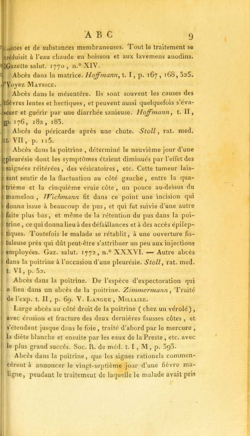 juntes et de substances membraneuses. Tout le traitement se ■réduisit à l’eau chaude en boisson et aux lavemens anodins. ^Gazette salut. 1770, n.° X1Y. >t Abcès dans la matrice. Hoffmann, t. I, p. 167 , 168,525. > 'Voyez Matrice. Abcès dans le mésentère. Ils sont souvent les causes des , Ifièvres lentes et hectiques, et peuvent aussi quelquefois s’éva- . «cuer et guérir par une diarrhée sanieuse. Hoffmann, t. II, jp. 176, 182 , 183. , Abcès du péricarde après une chute. Stoll, rat. med. lt. VII, p. 115. Abcès dans la poitrine , déterminé le neuvième jour d’une ipleurésie dont les symptômes étaient diminués par l’effet des saignées réitérées, des vésicatoires, etc. Cette tumeur lais- sant sentir de la fluctuation au côté gauche , entre la qua- trième et la cinquième vraie côte , un pouce au-dessus du mamelon , IVichmann fit dans ce point une incision qui donna issue à beaucoup de pus, et qui fut suivie d’une autre faite plus bas, et même de la rétention du pus dans la poi- trine , ce qui donna lieu à des défaillances et à des accès épilep- tiques. Toutefois le malade se rétablit, à une ouverture fis— tuleuse près qui dût peut-être s’attribuer un peu aux injections employées. Gaz. salut. 1772, n.° XXXVI. — Autre abcès dans la poitrine à l’occasion d’une pleurésie. Stoll, rat. med. t. VI, p. 52. Abcès dans la poitrine. De l’espèce d’expectoration qui a lieu dans un abcès de la poitrine. Zimmermann, Traité de l’exp. t. II, p. 69. V. Langue, Miliaire. Large abcès au côté droit de la poitrine ( chez un vérole) , 1 avec érosion et fracture des deux dernières fausses côtes , et s’étendant jusque dans le foie, traité d’abord par le mercure , I la diète blanche et ensuite par les eaux de la Preste , etc. avec i le plus grand succès. Soc. R. de méd. t. I , M, p. 5g5. Abcès dans la poitrine, que les signes rationels commen- i cèrent à annoncer le vingt-septième jour d’une fièvre ma- I ligne, pendant le traitement de laquelle le malade ayait pris