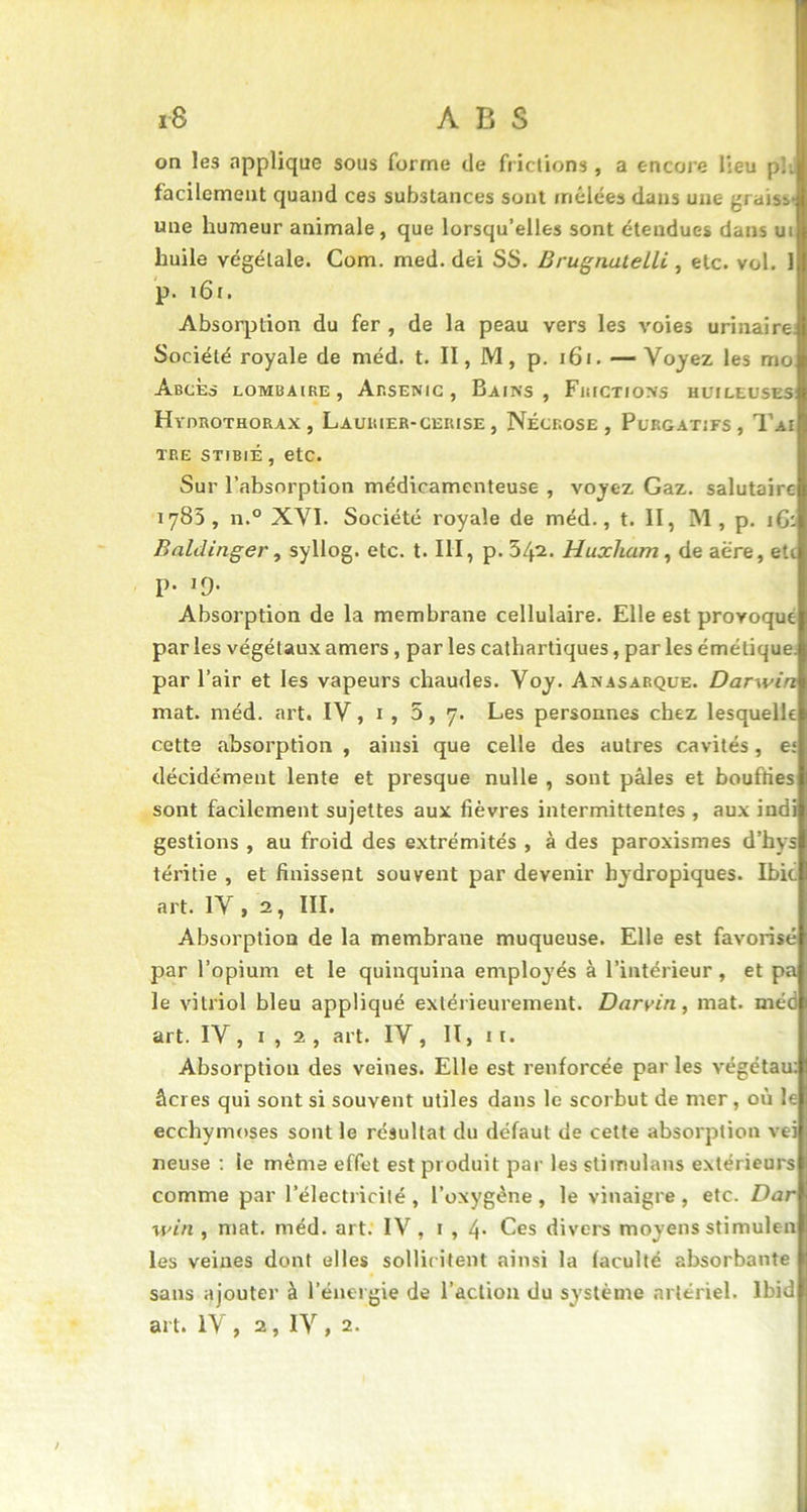 on les .applique sous forme de frictions , a encore lieu pli facilement quand ces substances sont mêlées dans une graisv une humeur animale, que lorsqu’elles sont étendues dans ui huile végétale. Com. med. dei SS. Brugnatelli , etc. vol. 1 p. 161. Absorption du fer , de la peau vers les voies urinaire Société royale de méd. t. Il, M, p. 161. —Voyez les mo Abcès lombaire, Arsenic, Bains, Frictions huileuses Hyorothorax , Laurier-ceiuse, Nécrose, Purgatifs, Tai tre stibié , etc. Sur l’absorption médicamenteuse , voyez Gaz. salutaire 1783, n.° XVI. Société royale de méd., t. II, M, p. 16: Baldinger, syllog. etc. t. III, p. 542. Huxham , de aère, etc p. 19. Absorption de la membrane cellulaire. Elle est provoqué par les végétaux amers , par les cathartiques, par les émétique par l’air et les vapeurs chaudes. Voy. Anasarque. Darwin mat. méd. art. IV, 1 , 5, 7. Les personnes chez lesquelle cette absorption , ainsi que celle des autres cavités, e: décidément lente et presque nulle , sont pâles et bouffies sont facilement sujettes aux fièvres intermittentes , aux indi gestions , au froid des extrémités , à des paroxismes d’hys téritie , et finissent souvent par devenir hydropiques. Ibic art. IV, 2, III. Absorption de la membrane muqueuse. Elle est favorisé par l’opium et le quinquina employés à l’intérieur , et pa le vitriol bleu appliqué extérieurement. Darvin, mat. méd art. IV, 1 , 2, art. IV, II, 11. Absorption des veines. Elle est renforcée par les végétau: âcres qui sont si souvent utiles dans le scorbut de mer, où le ecchymoses sont le résultat du défaut de cette absorption vei neuse : le même effet est produit par les stimulans extérieurs comme par l’électricité , l’oxygène , le vinaigre , etc. Dar win , mat. méd. art. IV, 1 , 4- Ces divers moyens stimulen les veines dont elles sollicitent ainsi la faculté absorbante sans ajouter à l’énergie de l’action du système artériel. Ibid