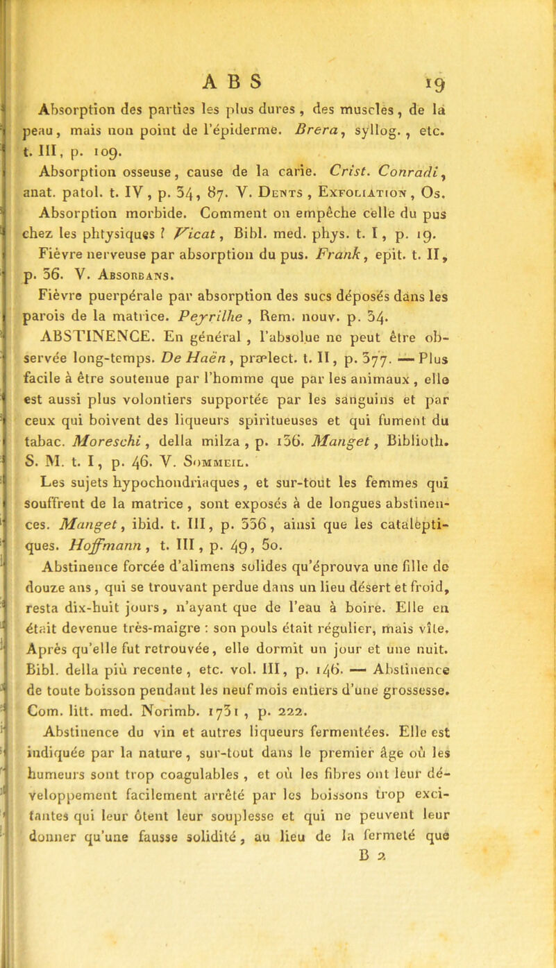 Absorption des parties les plus dures , des muscles , de la peau, mais non point de l’épiderme. Brera, syllog. , etc. t. III, p. 109. Absorption osseuse, cause de la carie. Crist. Conradi, anat. patol. t. IV, p. 34, 87. V. Dents, Exfoliation, Os. Absorption morbide. Comment on empêche celle du pus chez les phtysiques 1 Vicat, Bibl. med. phys. t. I, p. 19. Fièvre nerveuse par absorption du pus. Frank, epit. t. II, p. 56. V. Absorbans. Fièvre puerpérale par absorption des sucs déposés dans les parois de la matrice. Pejrillie , Rem. nouv. p. 34- ABSTINENCE. En général , l’absolue ne peut être ob- servée long-temps. De Haën , praelect. t. II, p. 577. — Plus facile à être soutenue par l’homme que par les animaux , elle est aussi plus volontiers supportée par les sanguins et par ceux qui boivent des liqueurs spiritueuses et qui fument du tabac. Moreschi, délia milza , p. i56. Manget, Biblioth. S. M. t. I, p. 46. V. Sommeil. Les sujets hypochondriaques, et sur-tout les femmes qui souffrent de la matrice , sont exposés à de longues abstinen- ces. Manget, ibid. t. III, p. 556, ainsi que les catalepti- ques. Hoffmann, t. III, p. 49» 5o. Abstinence forcée d’alimens solides qu’éprouva une fille de douze ans , qui se trouvant perdue dans un lieu désert et froid, ■' resta dix-huit jours, n’ayant que de l’eau à boire. Elle en J était devenue très-maigre : son pouls était régulier, mais vile. ; Après qu’elle fut retrouvée, elle dormit un jour et une nuit. Bibl. délia più recente , etc. vol. III, p. 146. — Abstinence J de toute boisson pendant les neuf mois entiers d’une grossesse. Com. litt. med. Norimb. 1751 , p. 222. Abstinence du vin et autres liqueurs fermentées. Elle est ’ indiquée par la nature, sur-tout dans le premier âge où les humeurs sont trop coagulables , et où les fibres ont leur dé- veloppement facilement arrêté par les boissons trop exci- 1 tantes qui leur ôtent leur souplesse et qui ne peuvent leur donner qu’une fausse solidité, au lieu de la fermeté que B 2