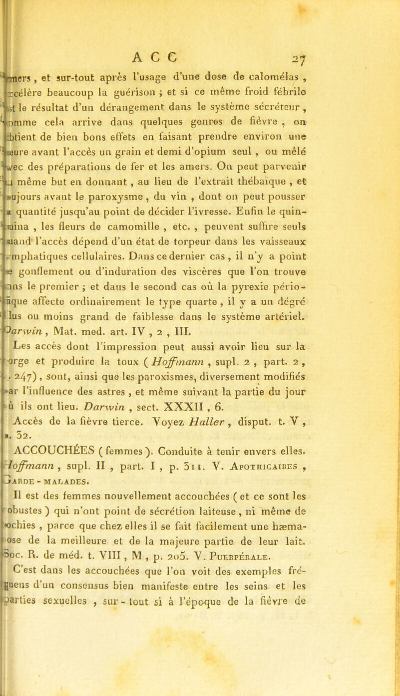•-mers , et sur-tout après l’usage d’une dose de ealomélas , rcélère beaucoup la guérison ; et si ce même froid fébrile ' .;t le résultat d’un dérangement dans le système sécréteur , ' amme cela arrive dans quelques genres de fièvre , on itient de bien bons effets en faisant prendre environ une teure avant l’accès un grain et demi d’opium seul , ou mêlé sec des préparations de fer et les amers. On peut parvenir _i même but en donnant , au lieu de l’extrait thébaique , et «ujours avant le paroxysme , du vin , dont on peut pousser * quantité jusqu’au point de décider l’ivresse. Enfin le quin- raina , les fleurs de camomille , etc. , peuvent suffire seuls «uand l’accès dépend d’un état de torpeur dans les vaisseaux emphatiques cellulaires. Dans ce dernier cas , il n’y a point © gonflement ou d’induration des viscères que l’on trouve ans le premier ; et daus le second cas où la pyrexie pério- nque affecte ordinairement le type quarte , il y a un degré lus ou moins grand de faiblesse dans le système artériel. darwin , Mat. med. art. IV , 2 , III. Les accès dont l’impression peut aussi avoir lieu sur la orge et produire la toux ( Hoffmann , supl. 2 , part. 2, . 247) , sont, ainsi que les paroxismes, diversement modifiés •ar l’influence des astres , et même suivant la partie du jour ù ils ont lieu. Darwin , sect. XXXII , 6. Accès de la fièvre tierce. Voyez Haller , disput. t. V , ». 52. ACCOUCHÉES (femmes). Conduite à tenir envers elles. Hoffmann , supl. II , part. I , p. 5ii. V. Apothicaires , JARDE - MALADES. Il est des femmes nouvellement accouchées (et ce sont les obustes ) qui n’ont point de sécrétion laiteuse, ni même de «chies , parce que chez elles il se fait facilement une hæma- ose de la meilleure et de la majeure partie de leur lait. 3oc. R. de méd. t. VIII, M , p. 2o5. V. Puerpérale. C est dans les accouchées que l’on voit des exemples fre- [uens d’un consensus bien manifeste entre les seins et les parties sexuelles , sur - tout si à l’époque de la fièvre de 1