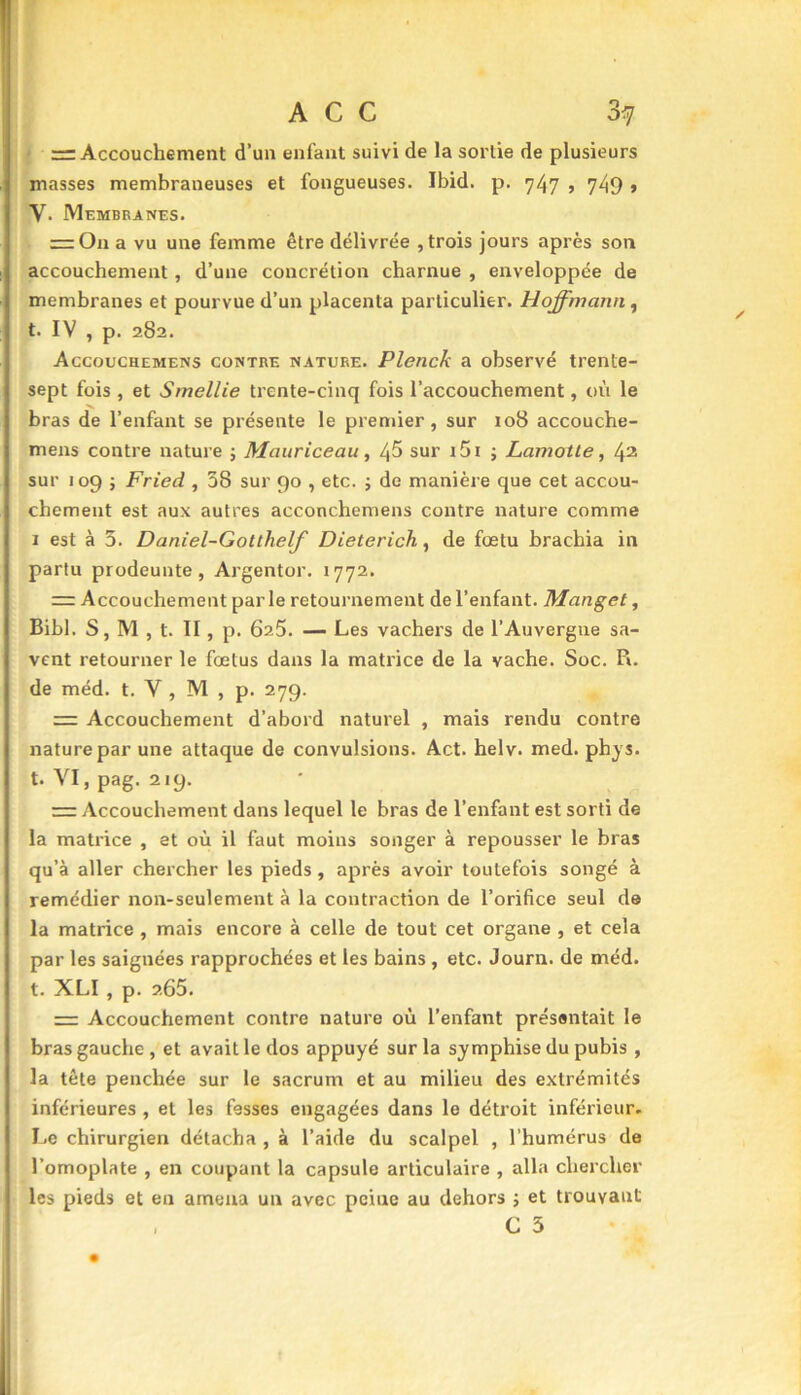 = Accouchement d’un enfant suivi de la sortie de plusieurs masses membraneuses et fongueuses. Ibid. p. 747 , 749 > V. Membranes. = On a vu une femme être délivrée , trois jours après son accouchement, d’une concrétion charnue , enveloppée de membranes et pourvue d’un placenta particulier. Hoffmann, t. IV , p. 282. Accouchemens contre nature. Plenck a observé trente- sept fois , et Smellie trente-cinq fois l’accouchement, où le ■v bras de l’enfant se présente le premier, sur 108 accouche- mens contre nature ; Mauriceau, 45 sur i5i ; Lamotte, 42 sur 109 ; Fried , 38 sur 90 , etc. ; de manière que cet accou- chement est aux autres acconchemens contre nature comme 1 est à 3. Daniel-Gotthelf Dieterich, de fœtu brachia in partu prodeunte, Argentor. 1772. = Accouchement parle retournement de l’enfant. Manget, Bibl. S, M , t. II, p. 625. — Les vachers de l’Auvergne sa- vent retourner le fœtus dans la matrice de la vache. Soc. R. de méd. t. Y , M , p. 279. Accouchement d’abord naturel , mais rendu contre nature par une attaque de convulsions. Act. helv. med. phys. t. VI, pag. 219. Accouchement dans lequel le bras de l’enfant est sorti de la matrice , et où il faut moins songer à repousser le bras qu’à aller chercher les pieds , après avoir toutefois songé à remédier non-seulement à la contraction de l’orifice seul de la matrice , mais encore à celle de tout cet organe , et cela par les saignées rapprochées et les bains , etc. Journ. de méd. t. XLI , p. 2.65. = Accouchement contre nature où l’enfant présentait le bras gauche, et avait le dos appuyé sur la symphise du pubis , la tête penchée sur le sacrum et au milieu des extrémités inférieures , et les fesses engagées dans le détroit inférieur. Le chirurgien détacha , à l’aide du scalpel , l'humérus de l’omoplate , en coupant la capsule articulaire , alla chercher les pieds et en amena un avec peine au dehors ; et trouvant , C 3