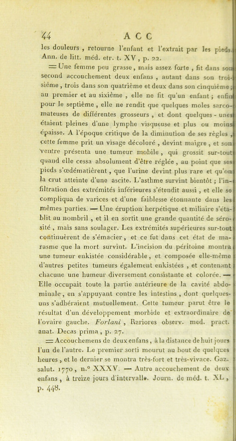 les douleurs , retourne l’enfant et l’extrait par les pieds. Ann. de lilt. méd. etr. t. XV , p. 22. = Une femme peu grasse, mais assez forte , fit dans son second accouchement deux enfans , autant dans son troi- sième , trois dans son quatrième et deux dans son cinquième ; au premier et au sixième , elle ne fit qu’un enfant ; enfin pour le septième , elle ne rendit que quelques moles sarco- mateuses de différentes grosseurs , et dont quelques - unes étaient pleines d’une lymphe visqueuse et plus ou moins épaisse. A l’époque critique de la diminution de ses règles , cette femme prit un visage décoloré , devint maigre , et son ventre présenta une tumeur mobile , qui grossit sur-tout quand elle cessa absolument d’être réglée , au point que ses pieds s’œdématièrent, que l’urine devint plus rare et qu’on la crut atteinte d’une ascite. L’asthme survint bientôt ; l’in- filtration des extrémités inférieures s’étendit aussi , et elle se compliqua de varices et d’une faiblesse étonnante dans les mêmes parties. — Line éruption herpétique et miliaire s’éta- blit au nombril , et il en sortit une grande quantité de séro- sité , mais sans soulager. Les extrémités supérieures sur-tout continuèrent de s’émacier, et ce fut dans cet état de ma- rasme que la mort survint. L’incision du péritoine montra une tumeur enkistée considérable, et composée elle-même d’autres petites tumeurs également enkislées , et contenant chacune une humeur diversement consistante et colorée. — Elle occupait toute la partie antérieure de la cavité abdo- minale, en s’appuyant contre les intestins , dont quelques- uns s’adhéraient mutuellement. Cette tumeur parut être le résultat d’un développement morbide et extraordinaire de l’ovaire gauche. Forlani , Rariores observ. med. pract. anat. Decas prima , p. 27. = Accouchemens de deux enfans, àla distance dehuit jours l’un de l’autre. Le premier sorti mourut au bout de quelques heures , et le dernier se montra très-fort et très-vivace. Gaz. salut. 1770, n.° XXXV. — Autre accouchement de deux enfans , à treize jours d'intervalle. Journ. de méd. t. XL , p. 448.