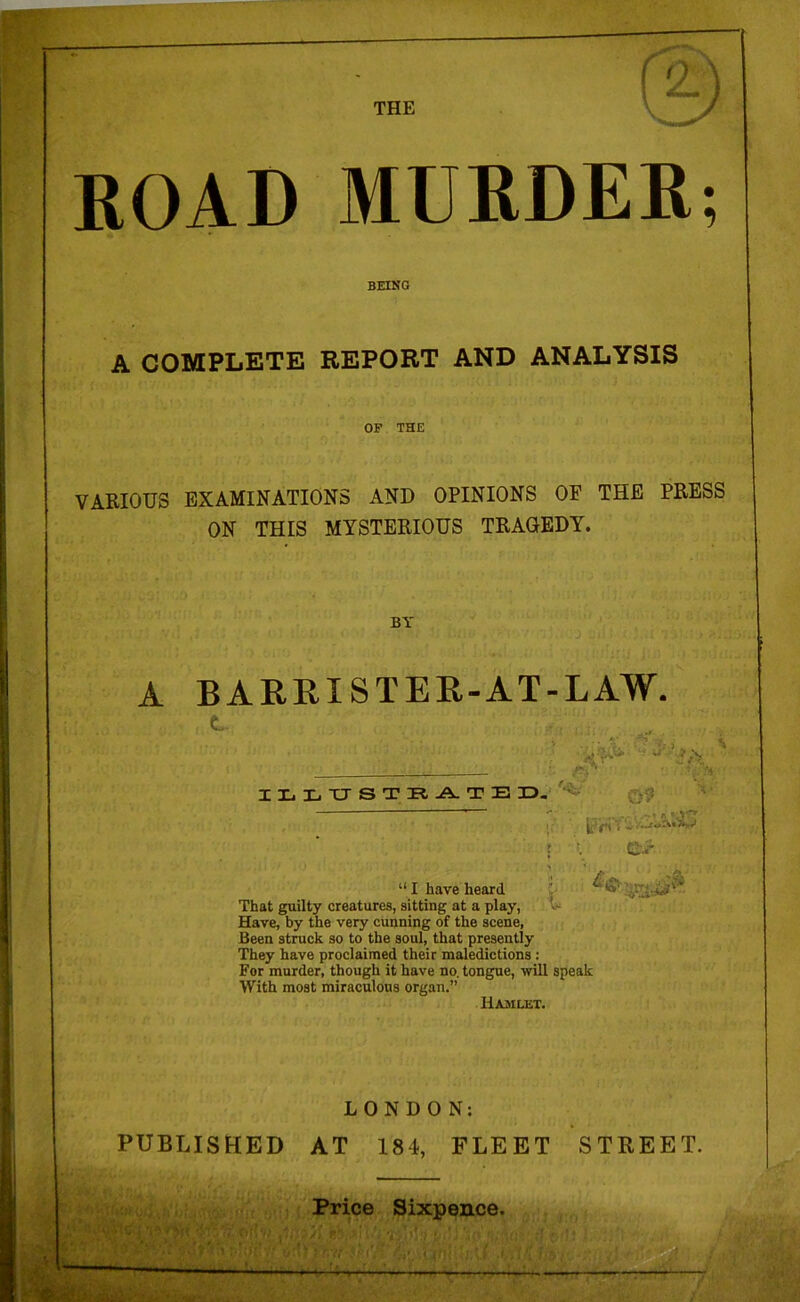 ROAD MURDER; BEING A COMPLETE REPORT AND ANALYSIS OF THE VARIOUS EXAMINATIONS AND OPINIONS OE THE PRESS ON THIS MYSTERIOUS TRAGEDY. BY A BARRISTER-AT-LAW. ILLUSTRATE ZD. rS ■ 09 t. \ £ “ I have heard That guilty creatures, sitting at a play, Have, by the very cunning of the scene, Been struck so to the soul, that presently They have proclaimed their maledictions : For murder, though it have no. tongue, will speak With most miraculous organ.” Hamlet. LONDON: PUBLISHED AT 184, FLEET STREET. ut Price Sixpence.