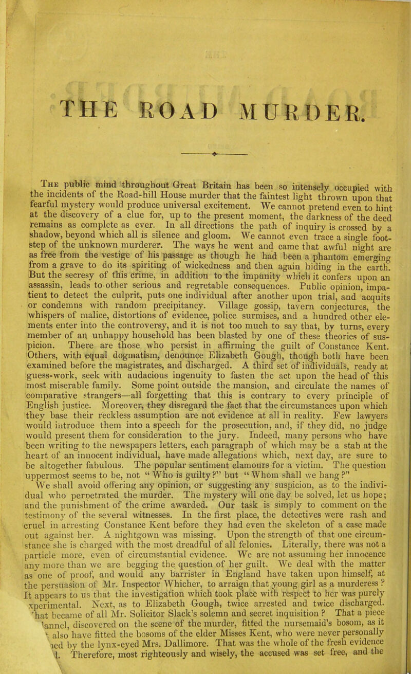 THE ROAD MURDER. The public mind throughout Great Britain has been so intensely occupied with the incidents of the Road-hill House murder that the faintest light thrown upon that fearful mystery would produce universal excitement. We cannot pretend even to hint at the discovery of a clue for, up to the present moment, the darkness of the deed remains as complete as ever. In all directions the path of inquiry is crossed by a shadow, beyond which all is silence and gloom. We cannot even trace a single foot- step of the unknown murderer. The ways he went and came that awful night are as free from the vestige of his passage as though he had been a phantom emerging from a grave to do its spiriting of wickedness and then again hiding in the earth*! But the secresy of this crime, in addition to the impunity which it confers upon an assassin, leads to other serious and regretable consequences. Public opinion, impa- tient to detect the culprit, puts one individual after another upon trial, and acquits or condemns with random precipitancy. Village gossip, tavern conjectures, the whispers of malice, distortions of evidence, police surmises, and a hundred other ele- ments enter into the controversy, and it is not too much to say that, by turns, every member of an unhappy household has been blasted by one of these theories of sus- picion. There are those who persist in affirming the guilt of Constance Kent. Others, with equal dogmatism, denounce Elizabeth Gough, though both have been examined before the magistrates, and discharged. A third set of individuals, ready at guess-work, seek with audacious ingenuity to fasten the act upon the head of this most miserable family. Some point outside the mansion, and circulate the names of comparative strangers—all forgetting that this is contrary to every principle of English justice. Moreover, they disregard the fact that the circumstances upon which they base their reckless assumption are not evidence at all in reality. Few lawyers would introduce them into a speech for the prosecution, and, if they did, no judge would present them for consideration to the jury. Indeed, many persons who have been writing to the newspapers letters, each paragraph of which may be a stab at the heart of an innocent individual, have made allegations which, next day, are sure to be altogether fabulous. The popular sentiment clamours for a victim. The question uppermost seems to be, not “ Who is guilty?” but “Whom shall we bang?” We shall avoid offering any opinion, or suggesting any suspicion, as to the indivi- dual who pemetrated the murder. The mystery will one day be solved, let us hope; and the punishment of the crime awarded. Our task is simply to comment on the testimony of the several witnesses. In the first place, the detectives were rash and cruel in arresting Constance Kent before they had even the skeleton of a case made out against her. A nightgown was missing. Upon the strength of that one circum- stance she is charged with the most dreadful of all felonies. Literally, there was not a particle more, even of circumstantial evidence. We are not assuming her innocence any more than we are begging the question of her guilt. We deal with the matter as one of proof, and would any barrister in England have taken upon himself, at the persuasion of Mr. Inspector Whicher, to arraign that young girl as a murderess ? It appears to us that the investigation which took place with respect to her was purely xperimental. Next, as to Elizabeth Gough, twice arrested and twice discharged. That became of all Mr. Solicitor Slack’s solemn and secret inquisition ? That a piece 'annel, discovered on the scene of the murder, fitted the nursemaid’s bosom, as it 1 also' have fitted the bosoms of the elder Misses Kent, who were never personally led by the lynx-eyed Mrs. Dallimore. That was the whole of the fresh evidence 1. Therefore, most righteously and wisely, the accused was set free, and the
