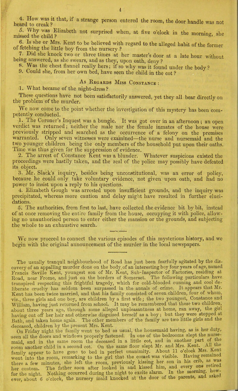 heard^o'creak ? that’ ‘f a Strange per3°n entered the room>the door handle was not missecUhe chfld?1’2^11 n0t SUrprised when’ at five °’clock in the morning, she 6. Is she or Mrs. Kent to he believed with regard to the alleged habit of the former of fetching the little boy from the nursery ? 7. Did she knock two or three times at her master’s door at a late hour without being answered, as she swears, and as they, upon oath, denv ? 8. AVas the chest flannel really hers; if so why was it found under the body ? 9. Could she, from her own bed, have seen the child in the cot ? As Regards Miss Constance : 1. What became of the night-dress? These questions have not been satisfactorily answered, yet they all bear directly on the problem of the murder. AAre now come to the point whether the investigation of this mystery has been com- petently conducted. 1. The Coroner’s Inquest was a bungle. It was got over in an afternoon ; an open verdict was returned; neither the male nor the female inmates of the house were previously stripped and searched as the occurrence of a felony on the premises warranted. Only seven witnesses were examined—the nurse and nursemaid and the two younger children being tbe only members of the household put upon their oaths. Time was thus given for the suppression of evidence. 2. The arrest of Constance Kent was a blunder. Whatever suspicions existed the proceedings were hastily taken, and the zeal of the police may possibly have defeated its object. 3. Mr. Slack’s inquiry, besides being unconstitutional, was an error of policy, because he could only take voluntary evidence, not given upon oath, and had no power to insist upon a reply to his questions. 4. Elizabeth Gough was arrested upon insufficient grounds, and the inquiry was precipitated, whereas more caution and delay might have resulted in further eluci- dations. 5. The authorities, from first to last, have collected the evidence bit by bit, instead of at once removing tbe entire family from the house, occupying it with police, allow- ing no unauthorised person to enter either the mansion or the grounds, and subjecting the whole to an exhaustive search. We now proceed to connect the various episodes of this mysterious history, and we begin with the original aunouncement of the murder in the local newspapers. The usually tranquil neighbourhood of Road has just been fearfully agitated by the dis- covery of an appalling murder done on the body, of an interesting boy four years of age, named Francis Saville Kent, youngest son of Mr. Kent, Sub-Inspector of Factories, residing at Road, near Frome, and just on the borders of Somerset. The following particulars have transpired respecting this frightful tragedy, which for cold-blooded cunning and cool de- liberate cruelty has seldom been surpassed in the annals of crime. It appears that Mr. Kent has been twice married, and that his family consisted of seven children, four of whom, viz., three girls and one boy, are children by a first wife; the two youngest, Constance and William, having just returned from school. It may be remembered that these two children, about three years ago, through some alleged unpleasantness at home, ran away, the girl having cut off her hair and otherwise disguised herself as a boy ; but they were stopped at Bath, and taken home again. The other members of the family are two little girls and the deceased, children by the present Mrs. Kent. On Friday night the family went to bed as usual, the housemaid having, as is her duty, •seen all the doors and windows properly fastened. In one of the bedrooms slept the nurse- maid, and in the same room the deceased in a little cot, and in another part of the room another child in a second cot. On the same floor slept Mr. and Mrs. Kent. All the family appear to have gone to bed in perfect unanimity. About 11 o’clock Mrs. Ren went into the room, remarking to the girl that the comet was visible. Having remame there a few minutes, she left the room, previously kissing her son in his crib, as was her custom. The father soon after looked in and kissed him, and every one retired for the night. Nothing occurred during the night to excite alarm. In the morning, ow- ever, about 6 o’clock, the nursery maid knocked at the door of the parents, ant a t.