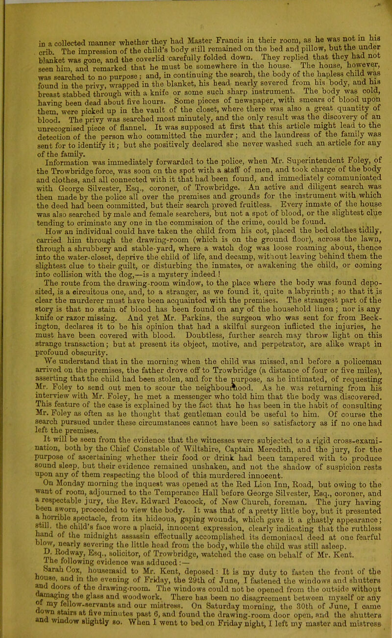 in a collected manner whether they had Master Francis in their room, as he was not m his crib The impression of the child’s body still remained on the bed and pillow, but the under blanket was gone, and the coverlid carefully folded down. They replied that they had not seen him, and remarked that he must be somewhere in the house. The house, however, was searched to no purpose ; and, in continuing the search, the body of the hapless child was found in the privy, wrapped in the blanket, his head nearly severed from his body, and his breast stabbed through with a knife or some such sharp instrument. The body was cold, having been dead about five hours. Some pieces of newspaper, with smears of blood upon them, were picked up in the vault of the closet, where there was also a great quantity of blood. The privy was searched most minutely, and the only result was the discovery of an unrecognised piece of flannel. It was supposed at first that this article might lead to the detection of the person who committed the murder; and the laundress of the family was sent for to identify it; but she positively declared she never washed such an article for any of the family. _ , Information was immediately forwarded to the police, when Mr. Superintendent r oley, or the Trowbridge force, was soon on the spot with a staff of men, and took charge of the body and clothes, and all connected with it that had been found, and immediately communicated with George Silvester, Esq., coroner, of Trowbridge. An active and diligent search was then made by the police all over the premises and grounds for the instrument with which the deed had been committed, but their search proved fruitless. Every inmate of the house was also searched by male and female searchers, but not a spot of blood, or the slightest clue tending to criminate any one in the commission of the crime, could be found. How an individual could have taken the child from his cot, placed the bed clothes tidily, carried him through the drawing-room (which is on the ground floor), across the lawn, through a shrubbery and stable-yard, where a watch dog was loose roaming about, thence into the water-closet, deprive the child of life, and decamp, without leaving behind them the slightest clue to their guilt, or disturbing the inmates, or awakening the child, or coming into collision with the dog,—is a mystery indeed ! The route from the drawing-room window, to the place where the body was found depo- sited, is a circuitous one, and, to a stranger, as we found it, quite a labyrinth ; so that it is clear the murderer must have been acquainted with the premises. The strangest part of the story is that no stain of blood has been found on any of the household linen ; nor is any knife or razor missing. And yet Mr. Parkins, the surgeon who was sent for from Beck- ington, declares it to be his opinion that had a skilful surgeon inflicted the injuries, he must have been covered with blood. Doubtless, further search may throw light on this strange transaction; but at present its object, motive, and perpetrator, are alike wrapt in profound obscurity. We understand that in the morning when the child was missed, and before a policeman arrived on the premises, the father drove off to Trowbridge (a distance of four or five miles), asserting that the child had been stolen, and for the purpose, as he intimated, of requesting Mr. Foley to send out men to scour the neighboumood. As he was returning from his interview with Mr. Foley, he met a messenger who told him that the body was discovered. This feature of the case is explained by the fact that he has been in the habit of consulting Mr. Foley as often as he thought that gentleman could be useful to him. Of course the search pursued under these circumstances cannot have been so satisfactory as if no one had left the premises. It will be seen from the evidence that the witnesses were subjected to a rigid cross-exami- nation, both by the Chief Constable of Wiltshire, Captain Meredith, and the jury, for the purpose of ascertaining whether their food or drink had beeu tampered with to produce sound sleep, but their evidence remained unshaken, and not the shadow of suspicion rests upon any of them respecting the blood of this murdered innocent. On Monday morning the inquest was opened at the Red Lion Inn, Road, but owing to the want of room, adjourned to the Temperance Hall before George Silvester, Esq., coroner, and a respectable jury, the Rev. Edward Peacock, of New Church, foreman. The jury having been sworn, proceeded to view the body. It was that of a pretty little boy, but it presented a r^H'ibl0 spectacle, from its hideous, gaping wounds, which gave it a ghastly appearance; still, the child’s face wore a placid, innocent expression, clearly indicating that the ruthless hand of the midnight assassin effectually accomplished its demoniacal deed at one fearful now, nearly severing the little head from the body, while the child was still asleep. D.Eodiwy, Esq., solicitor, of Trowbridge, watched the case on behalf of Mr. Kent. I he following evidence was adduced :— fsarah Cox, housemaid to Mr. Kent, deposed! It is my duty to fasten the front of the ouse, and in the evening of Friday, the 29th of June, I fastened the windows and shutters and doors of the drawing-room. The windows could not bo opened from the outside without damaging the glasB and woodwork. There has beeu no disagreement betwoen myself or any o my fellow-servants and our mistress. On Saturday morning, the 30th of June, I came f own stairs at five minutes past 0, and found the drawing-room door open, and the shutters