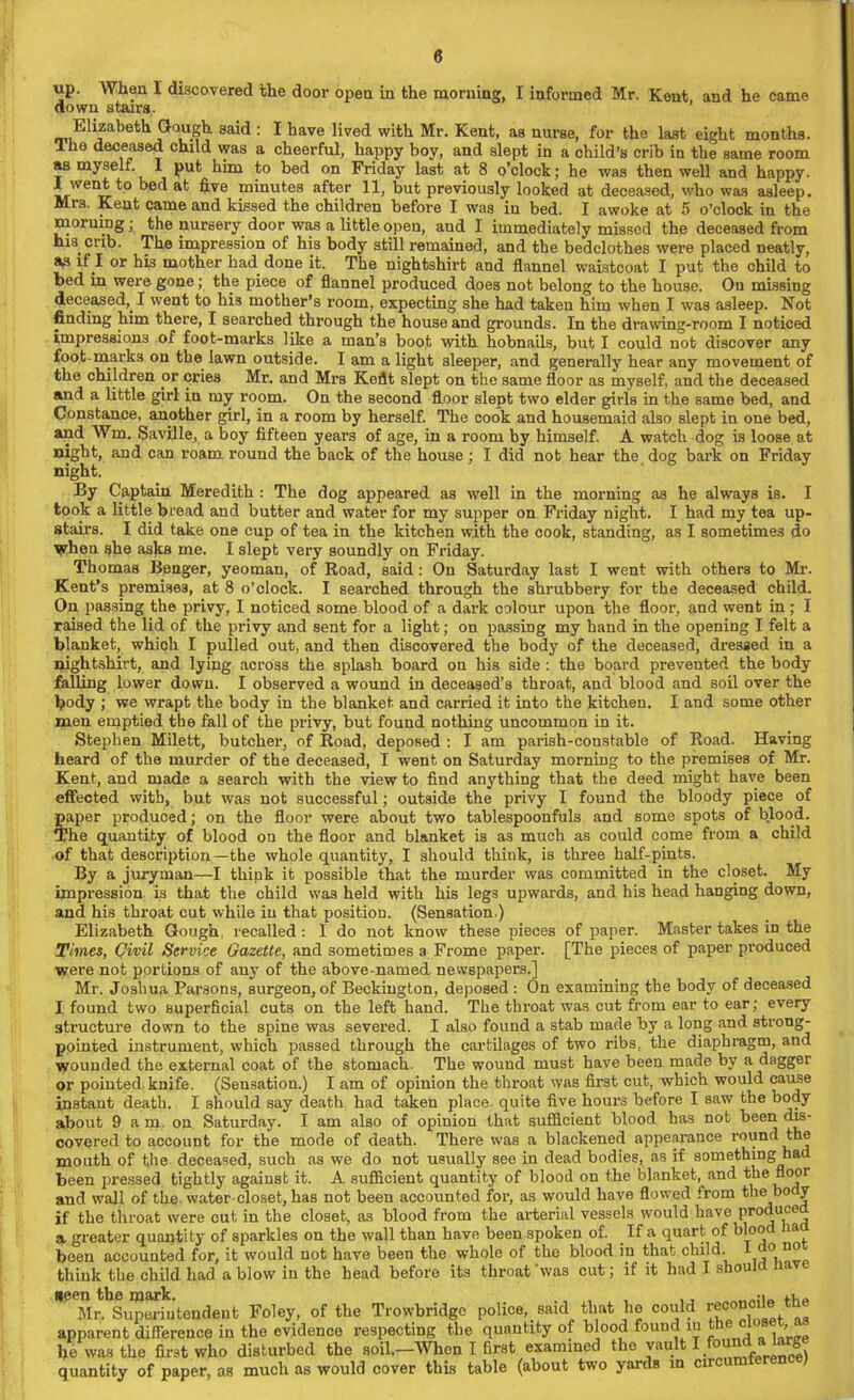 up. When I discovered the door open in the morning, I informed Mr. Kent and he came down stairs. Elizabeth Gough said : I have lived with Mr. Kent, as nurse, for the last eight months. Ihe deceased child was a cheerful, happy boy, and slept in a child’s crib in the same room as myself. I put him to bed on Friday last at 8 o’clock; he was then well and happy. X went to bed at five minutes after 11, but previously looked at deceased, who was asleep. Mis. Kent came and kissed the children before I was in bed. I awoke at 5 o’clock in the morning • the nursery door was a little open, and I immediately missed the deceased from his crib. The impression of his body still remained, and the bedclothes were placed neatly, fVJ if I or his mother had done it. The nightshirt and flannel waistcoat I put the child to bed in were gone; the piece of flannel produced doe3 not belong to the house. On missing deceased^ I went to his mother’s room, expecting she had taken him when I was asleep. Not finding him there, I searched through the house and grounds. In the drawing-room I noticed impressions of foot-marks like a man’s boot with hobnails, but I could not discover any foot marks on the lawn outside. I am a light sleeper, and generally hear any movement of the children or cries Mr. and Mrs Keflt slept on the same floor as myself, and the deceased and a little girl in my room. On the second floor slept two elder girls in the same bed, and Constance, another girl, in a room by herself. The cook and housemaid also slept in one bed, and Wm, Saville, a boy fifteen years of age, in a room by himself. A watch dog is loose at night, and can roam round the back of the house ; I did not hear the dog bark on Friday night. By Captain Meredith : The dog appeared as well in the morning as he always is. I took a little bread and butter and water for my supper on Friday night. I had my tea up- stairs. I did take one cup of tea in the kitchen with the cook, standing, as I sometimes do ■yvhen she asks me. I slept very soundly on Friday. Thomas Bpnger, yeoman, of Road, said: On Saturday last I went with others to Mr. Kent’s premises, at 8 o’clock. I searched through the shrubbery for the deceased child. On passing the privy, I noticed some blood of a dark colour upon the floor, and went in ; I raised the lid of the privy and sent for a light; on passing my hand in the opening I felt a blanket, which I pulled out, and then discovered the body of the deceased, dressed in a nightshirt, and lying across the splash board on his side : the board prevented the body falling lower down. I observed a wound in deceased’s throat, and blood and soil over the body ; we wrapt the body in the blanket, and carried it into the kitchen. I and some other men emptied the fall of the privy, but found nothing uncommon in it. Stephen Milett, butcher, of Road, deposed : I am parish-constable of Road. Having heard of the murder of the deceased, I went on Saturday morning to the premises of Mr. Kent, and made a search with the view to find anything that the deed might have been effected with, but was not successful; outside the privy I found the bloody piece of paper produced; on the floor were about two tablespoonfuls and some spots of blood. The quantity of blood on the floor and blanket is as much as could come from a child of that description—the whole quantity, I should think, is three half-pints. By a juryman—I think it possible that the murder was committed in the closet. My impression is that the child was held with his legs upwards, and his head hanging down, and his throat cut while in that position. (Sensation.) Elizabeth Gough, recalled: I do not know these pieces of paper. Master takes in the Times, Qivil Service Gazette, and sometimes a Frome paper. [The pieces of paper produced were not portions of any of the above-named newspapers.] Mr. Joshua Parsons, surgeon, of Beckiugton, deposed : On examining the body of deceased I found two superficial cuts on the left hand. The throat was cut from ear to ear; every structure down to the spine was severed. I also found a stab made by a long and strong- pointed instrument, which passed through the cartilages of two ribs, the diaphragm, and wounded the external coat of the stomach. The wound must have been made by a dagger or pointed knife. (Sensation.) I am of opinion the throat was first cut, which would cause instaut death. I should say death had taken place, quite five horn's before I saw the body about 9 am on Saturday. I am also of opinion that sufficient blood has not been dis- covered to account for the mode of death. There was a blackened appearance round the mouth of the deceased, such as we do not usually see in dead bodies, as if something had been pressed tightly against it. A sufficient quantity of blood on the blanket, and the floor and wall of the water-closet, has not been accounted for, as would have flowed from the body if the throat were cut in the closet, as blood from the arterial vessels would have produced a greater quantity of sparkles on the wall than have been spoken of. If a quart of blooi ia been accounted for, it would not have been the whole of the blood in that child. 1 0 “o think the child had a blow in the head before its throat was cut; if it had I s ou Been the mark- , Mr. Superintendent Foley, of the Trowbridge police, said that he could reconcile tne apparent difference in the evidence respecting the quantity of blood found in the , he was the first who disturbed the soik-Whon I first examined the vault 1 foun da large quantity of paper, as much as would cover this table (about two yards in cn