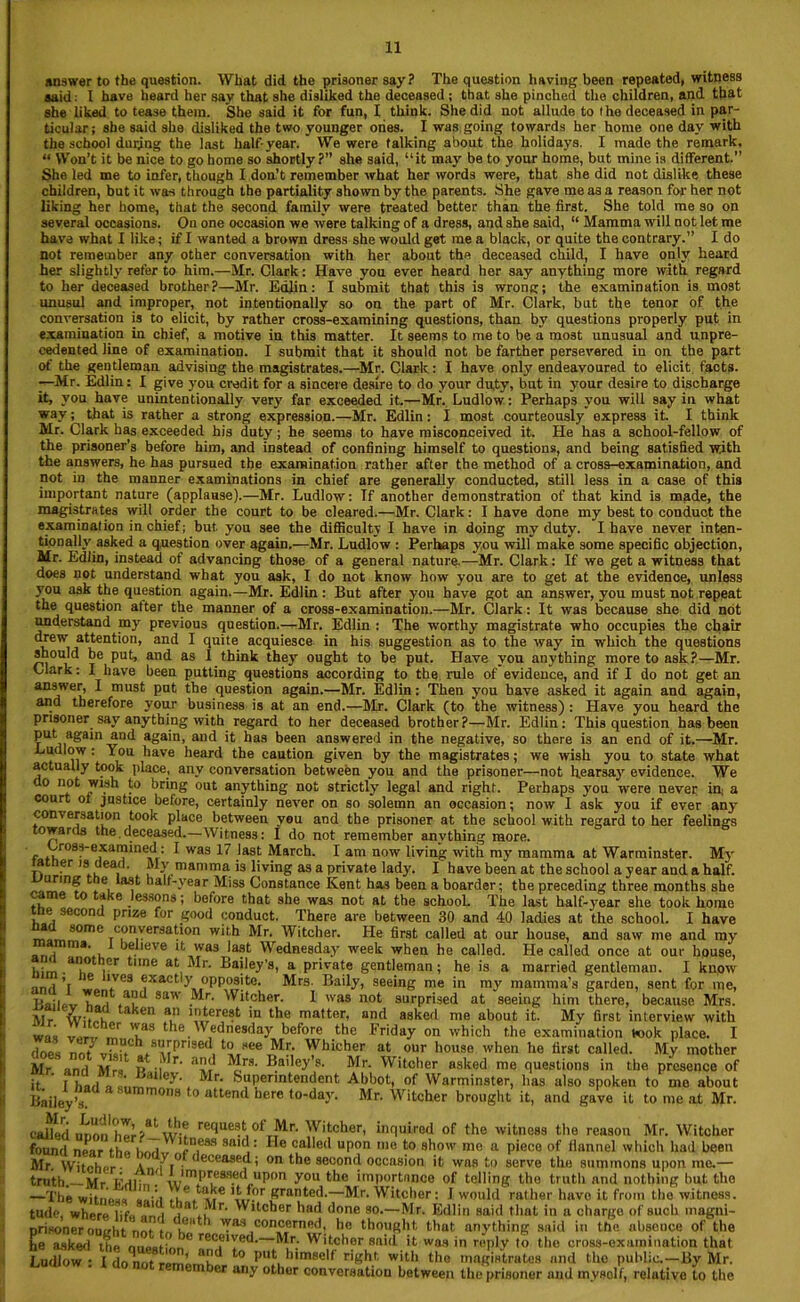 answer to the question. What did the prisoner say? The question having been repeated, witness said: I have heard her say that she disliked the deceased ; that she pinched the children, and that she liked to tease them. She said it for fun, I think. She did not allude to the deceased in par- ticular; she said she disliked the two younger ones. I was going towards her home one day with the school during the last half-year. We were talking about the holidays. I made the remark, “ Won’t it be nice to go home so shortly?” she said, “it may be to your home, but mine is different.” She led me to infer, though I don’t remember what her words were, that she did not dislike these children, but it was through the partiality shown by the parents. She gave me as a reason for her not liking her home, that the second family were treated better than the first. She told me so on several occasions. On one occasion we were talking of a dress, and she said, “ Mamma will not let me have what I like; if I wanted a brown dress she would get me a black, or quite the contrary.” I do not remember any other conversation with her about the deceased child, I have only heard her slightly refer to him.—Mr. Clark: Have you ever heard her say anything more with regard to her deceased brother?—Mr. Edlin: I submit that this is wrong; the examination is most unusul and improper, not intentionally so on the part of Mr. Clark, but the tenor of the conversation is to elicit, by rather cross-examining questions, than by questions properly put in examination in chief, a motive in this matter. It seems to me to be a most unusual and unpre- cedented line of examination. I submit that it should not be farther persevered in on the part of the gentleman advising the magistrates.—Mr. Clark: I have only endeavoured to elicit facts. —Mr. Edlin: I give you credit for a sincere desire to do your duty, but in your desire to discharge it, you have unintentionally very far exceeded it.—Mr. Ludlow: Perhaps you will say in what way; that is rather a strong expression.—Mr. Edlin: I most courteously express it. I think Mr. Clark has exceeded his duty; he seems to have misconceived it. He has a school-fellow of the prisoner's before him, and instead of confining himself to questions, and being satisfied with the answers, he has pursued the examination rather after the method of a cross-examination, and not in the manner examinations in chief are generally conducted, still less in a case of this important nature (applause).—Mr. Ludlow: Tf another demonstration of that kind is made, the magistrates will order the court to be cleared.—Mr. Clark: I have done my best to conduct the examination in chief; but. you see the difficulty I have in doing my duty. I have never inten- tionally' asked a question over again.—Mr. Ludlow : Perhaps you will make some specific objection, Mr. Edlin, instead of advancing those of a general nature.—Mr. Clark: If we get a witness that does not understand what you ask, I do not know how you are to get at the evidence, unless yrou ask the question again.—Mr. Edlin : But after you have got an answer, you must not repeat the question after the manner of a cross-examination.—Mr. Clark: It was because she did not understand my previous question.—Mr. Edlin : The worthy magistrate who occupies the chair drew attention, and I quite acquiesce in his suggestion as to the way in which the questions should be put, and as I think they ought to he put. Have you anything more to ask?—Mr. Clark: I have been putting questions according to the rule of evidence, and if I do not get an answer, I must put the question again.—Mr. Edlin: Then you have asked it again and again, and therefore your business is at an end.—Mr. Clark (to the witness) : Have you heard the prisoner say anything with regard to her deceased brother?—Mr. Edlin: This question has been put again and again, and it has been answered in the negative, so there is an end of it.—Mr. Ludlow : You have heard the caution given by the magistrates; we wish you to state what actually took place, any conversation between you and the prisoner—not hearsay' evidence. We do not wish to bring out anything not strictly' legal and right. Perhaps y’ou were never in; a court of justice before, certainly never on so solemn an occasion; now I ask you if ever anyr conv ersation took place between veu and the prisoner at the school with regard to her feelings towards the deceased.—Witness: I do not remember anything more. Cross-examined.: I was 17 last March. I am now living with my mamma at Warminster. Mv tatner is dead. My mamma is living as a private lady. I have been at the school a year and a half. uring t e last half-year Miss Constance Kent has been a boarder; the preceding three months she came to take lessons; before that she was not at the school. The last half-year she took home ine second prize for good conduct. There are between 30 and 40 ladies at the school. I have a S°mC Tc,on,verdat‘on w‘‘h Mr- Witcher. He first called at our house, and saw me and ray , ma’ , * believe it was last Wednesday week when he called. He called once at our house, him * iGr time at ,^r- Bailey’s, a private gentleman; he is a married gentleman. I know mri ’( *Ve3 ?xactly opposite. Mrs. Baily, seeing me in my mamma’s garden, sent for me, jj.ji. , | 9a' ;^r- Witcher. 1 was not surprised at seeing him there, because Mrs. Mr wit n aaen an !oterest in the matter, and asked me about it. My first interview with was ™r, Tas the.Wednesday before the Friday on which the examination took place. I does nru vis!tC s“ri)nsed to see Mr. Whicher at our house when he first called. My mother Mr and Mrs P ii^’ ^ B.a',ey’S- Mr. Witcher asked me questions in the presence of it 1 had « a,ley- iIr‘ Superintendent Abbot, of Warminster, lias also spoken to me about Bailey^. asummon8 t0 attend here to-day'. Mr. Witcher brought it, and gave it to me at Mr. called unon hTr?at w;? retlae8 , of Mr. Witcher, inquired of the witness the reason Mr. Witcher found near th,. r ,esa saltl: He called upon me to show mo a piece of llannel which had been Mr. Witcher- a,, deceased; on the second occasion it was to serve the summons upon me.— truth — Mr lmu ' lmPI’e8f>ed upon you the importance of telling the truth and nothing hut the —The witness ” , \t,fnr Krar,ted.—Mr. Witcher: I would rather have it from the witness, tude, where life i.i’ Witcher had done so.— Mr. Edlin said that in a charge of such magni- nrisoner outrht nnr t T 1 'l’83 concerned, he thought, that anything said in the absence of the L^sked the ouee L re«e,Yed—Mr. Witcher said it was in reply to the cross-examination that Ludlow: I lq„or re rnk ahd t0 Put himself right, with the magistrates and the public.-^y Mr. ember any other conversation between the prisoner and mysolf, relutive to the