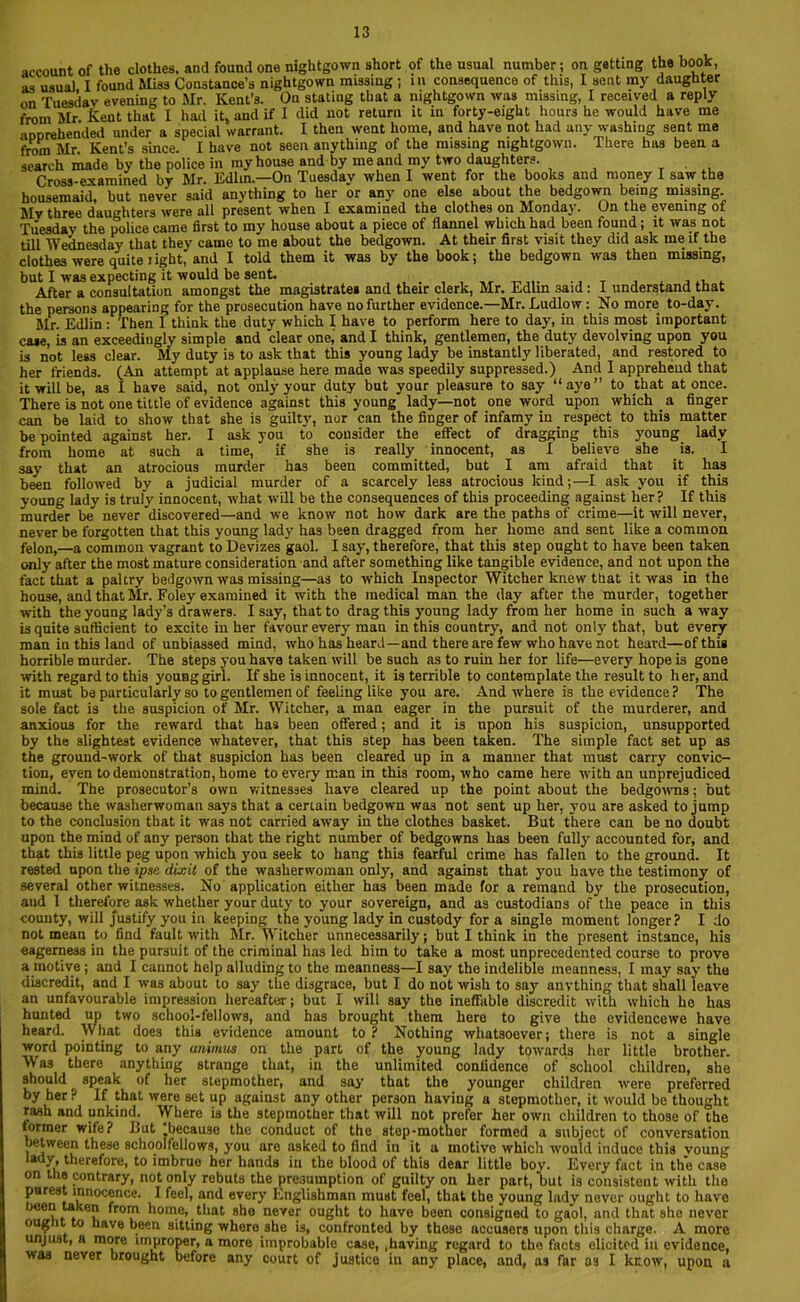 account of the clothes, and found one nightgown short of the usual number; on getting the book, as usual I found Miss Constance’s nightgown missing ; in consequence of this, I sent my daughter on Tuesday evening to Mr. Kent’s. On stating that a nightgown was missing, I received a reply from Mr Kent that I had it, and if I did not return it in forty-eight hours he would have me aDDrehended under a special warrant. I then went home, and have not had any washing sent me from Mr. Kent’s since. I have not seen anything of the missing nightgown. There has been a search made by the police in my house and by me and my two daughters. Cross-examined by Mr. Edlin.—On Tuesday when I went for the books and money I saw the housemaid, but never said anything to her or any one else about the bedgown being missing My three daughters were all present when I examined the clothes on Monday. On the evening of Tuesday the police came first to my house about a piece of flannel which had been found; it was not till Wednesday that they came to me about the bedgown. At their first visit they did ask me if the clothes were quite light, and I told them it was by the book; the bedgown wa3 then missing, but I was expecting it would be sent. ., T After a consultation amongst the magistrates and their clerk, Mr. Edlin 3aid: I understand that the persons appearing for the prosecution have no further evidence.—Mr. Ludlow : No more to-day. Mr. Edlin: Then I think the duty which I have to perform here to day, in this most important case, is an exceedingly simple and clear one, and I think, gentlemen, the duty devolving upon you is not less clear. My duty is to ask that this young lady be instantly liberated, and restored to her friends. (An attempt at applause here made was speedily suppressed.) And I apprehend that it will be, as I have said, not only your duty but your pleasure to say “aye” to that at once. There is not one tittle of evidence against this young' lady—not one word upon which a finger can be laid to show that she is guilty, nor can the finger of infamy in respect to this matter be pointed against her. I ask you to consider the effect of dragging this young lady from home at such a time, if she is really innocent, as I believe she is. I say that an atrocious murder has been committed, but I am afraid that it has been followed by a judicial murder of a scarcely less atrocious kind;—I ask you if this young lady is truly innocent, what will be the consequences of this proceeding against her? If this murder be never discovered—and we know not how dark are the paths of crime—it will never, never be forgotten that this young lady has been dragged from her home and sent like a common felon,—a common vagrant to Devizes gaol. I say, therefore, that this step ought to have been taken only after the most mature consideration and after something like tangible evidence, and not upon the fact that a paltry bedgown was missing—as to which Inspector Witcher knew that it was in the house, and that Mr. Foley examined it with the medical man the day after the murder, together with the young lady’s drawers. I say, that to drag this young lady from her home in such a way is quite sufficient to excite in her favour every man in this country, and not only that, but every man in this land of unbiassed mind, who has heard—and there are few who have not heard—of this horrible murder. The steps you have taken will be such as to ruin her for life—every hope is gone with regard to this young girl. If she is innocent, it is terrible to contemplate the result to her, and it must be particularly so to gentlemen of feeling like you are. And where is the evidence? The sole fact is the suspicion of Mr. Witcher, a man eager in the pursuit of the murderer, and anxious for the reward that has been offered; and it is upon his suspicion, unsupported by the slightest evidence whatever, that this step has been taken. The simple fact set up as the ground-work of that suspicion has been cleared up in a manner that must carry convic- tion, even to demonstration, home to every man in this room, who came here with an unprejudiced mind. The prosecutor’s own witnesses have cleared up the point about the bedgowns; but because the washerwoman says that a certain bedgown wa3 not sent up her, you are asked to jump to the conclusion that it was not carried away in the clothes basket. But there can be no doubt upon the mind of any person that the right number of bedgowns has been fully accounted for, and that this little peg upon which you seek to hang this fearful crime has fallen to the ground. It rested upon the ipse dixit of the washerwoman only, and against that you have the testimony of several other witnesses. No application either has been made for a remand by the prosecution, and I therefore ask whether your duty to your sovereign, and as custodians of the peace in this county, will justify you in keeping the young lady in custody for a single moment longer ? I do not mean to find fault with Mr. Witcher unnecessarily; but I think in the present instance, his eagerness in the pursuit of the criminal has led him to take a most unprecedented course to prove a motive ; and I cannot help alluding to the meanness—I say the indelible meanness, I may say the discredit, and I was about to say the disgrace, but I do not wish to say anything that shall leave an unfavourable impression hereafter; but I will say the ineffable discredit with which he has hunted up two school-fellows, and has brought them here to give the evidencewe have heard. What does this evidence amount to ? Nothing whatsoever; there is not a single word pointing to any animus on the part of the young lady towards her little brother. Was there anything strange that, in the unlimited confidence of school children, she should speak of her stepmother, and say that the younger children were preferred by her ? If that were set up against any other person having a stepmother, it would be thought rash and unkind. Where is the stepmother that will not prefer her own children to those of the former wife? But ^because the conduct of the step-mother formed a subject of conversation between these schoolfellows, you are asked to find in it a motive which would induce this voung lady, therefore, to imbrue her hands in the blood of this dear little boy. Every fact in the case on the contrary, not only rebuts the presumption of guilty on her part, but is consistent with the purest innocence. I feel, and every Englishman must feel, that the young lady never ought to have been taken from home, that she never ought to have been consigned to gaol, and that she nevor oug it to have been sitting where she is, confronted by these accusers upon this charge. A more unjust, a more improper, a more improbable case, ,having regard to the facts elicited in evidence, was never brought before any court of justice in any place, and, as far os I know, upon a