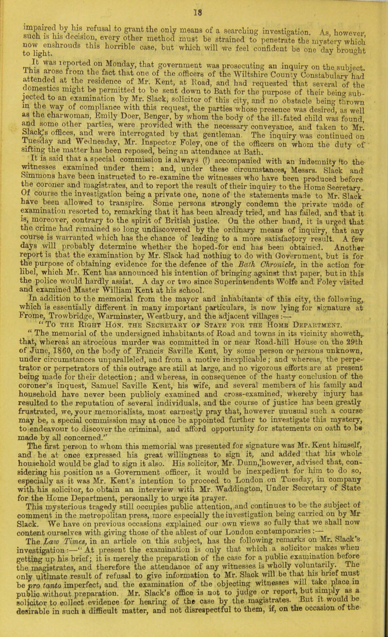 impaired hy lua rrfvtsd to grant the only means of a searching investigation. As however such is his decision, every other method must be strained to penetrate the mystery which to'light3hr°UClS thlS 10mb e case’ but wllicl1 will we feel confident be one day brought It was leported on Monday, that government was prosecuting an inquiry on the subject This ^ose from the fact that one of the officers of the Wiltshire County Constabulary had attended at the residence of Mr. Kent, at Road, and had requested that several of the domestics might be permitted to be sent down to Bath for the purpose of their being sub- jected to an examination by Mr. Slack, solicitor of this city, and no obstacle being thrown in the way of compliance with this request, the parties whose presence was desired, as well as the charwoman, Emily Doer, Benger, by whom the body of the ill-fated child was found and some other parties, were provided with the necessary conveyance, and taken to Mr! black s offices, and were interrogated by that gentleman. The inquiry was continued on Tuesday and Wednesday, Mr. Inspector Foley, one of the officers on whom the duty of sifting the matter has been reposed, being an attendance at Bath. It is said that a special commission is always (?) accompanied with an indemnity !to the witnesses examined, under them; and, under these circumstances, Messrs. Slack and Simmons have been instructed to re-examine the witnesses who have been produced before the coroner and magistrates, and to report the result of their inquiry to the Home Secretary. Of course the investigation being a private one, none of the statements made to Mr. Slack have been allowed to transpire. Some persons strongly condemn the private mode of examination resorted to, remarking that it has been already tried, and has failed, and that it is, moreover, contrary to the spirit of British justice. On the other hand, it is urged that the crime had remained so long undiscovered by the ordinary means of inquiry, that any course is warranted which has the chance of leading to a more satisfactory result. A few days will probably determine whether the hoped-for end has beeu obtained. Another report is that the examination by Mr. Slack had nothing to do with Government, but is for the purpose of obtaining evidence for the defence of the Bath Chronicle, in the action for libel, which Mr. Kent has announced his intention of bringing against that paper, but in this the police would hardly assist. A day or two since Superintendents Wolfe and Foley visited and examined Master William Kent at his school. In addition to the memorial from the mayor and inhabitants of this city, the following, which is essentially different in many important particulars, is now lying for signature at Frome, Trowbridge, Warminster, Westbury, and the adjacent villages:— “To the Right Hon. the Secretary of State for the Home Department. “ The memorial of the undersigned inhabitants of Road and towns in its vicinity showeth,. that, whereas an atrocious murder was committed in or near Road-hill House on the 29th of June, 1860, on the body of Francis Saville Kent, by some person or persons unknown, under circumstances unparalleled, and from a motive inexplicable; and whereas, the perpe- trator or perpetrators of this outrage are still at large, and no vigorous efforts are at present being made for their detection; and whereas, in consequence of the hasty conclusion of the coroner’s inquest, Samuel Saville Kent, his wife, and several members of his family and household have never been publicly examined and cross-examined, whereby injury has resulted to the reputation of several individuals, and the course of justice has been greatly frustrated, we, your memorialists, most earnestly pray that, however unusual such a course may be, a special commission may at once be appointed further to investigate this mystery, to endeavour to discover the criminal, and afford opportunity for statements on oath to b« made by all concerned.’’ The first person to whom this memorial was presented for signature was Mr. Kent himself, and he at onee expressed his great willingness to sign it, and added that his whole household would be glad to sign it also. His solicitor, Mr. Dunn,(however, advised that, con- sidering his position as a Government officer, it would be inexpedient for him to do so, especially as it was Mr. Kent’s intention to proceed to London on Tuesday, in company with his solicitor, to obtain an interview with Mr. Waddington, Under Secretary of State for the Home Department, personally to urge its prayer. This mysterious tragedy still occupies public attention, and continues to be the subject of comment in the metropolitan press, more especially the investigation being carried on by Mr Slack. We have on previous occasions explained our own views so fully that we shall now content ourselves with giving those of the ablest of our Loudon contemporaries:— The Law Times, in an article on this subject, has the following remarks on Mr. Slack’s investigation:—“At present the examination is only that which a solicitor makes when getting up his brief; it is merely the preparation of the case for a public examination before the magistrates, and therefore the attendance of any witnesses is wholly voluntarily. The only ultimate result of refusal to give information to Mr. Slack will be that his brief must be pro tamto imperfect, and the examination of the objecting witnesses will take place in public without preparation. Mr. Slack’s office i3 not to judge or report, but simply as a solicitor to collect evidence for hearing of the case by the magistrates. But it would be desirable in such a difficult matter, and not disrespectful to them, if, on the occasion of the