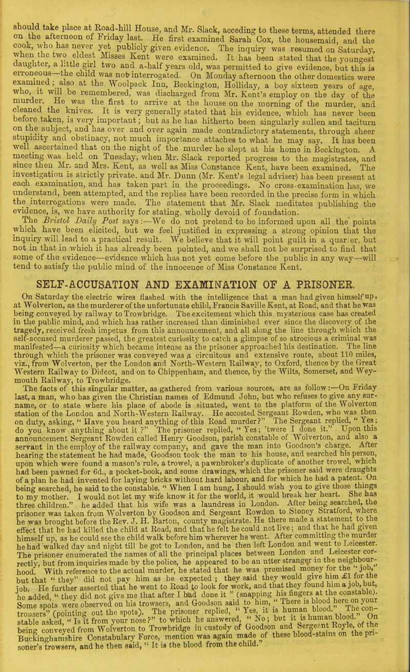 should take place at Road-hill House, and Mr. Slack, acceding to these terms, attended there on the afternoon of Friday last. He first examined Sarah Cox, the housemaid, and the cook, who has never yet publicly given evidence. The inquiry was resumed on Saturday, when the two eldest Misses Kent were examined. It has been stated that the youngest daughter, a little girl two and a-half years old, was permitted to give evidence, but this is erroneous the child was not interrogated. On Monday afternoon the other domestics were examined , also at the Woolpack Inn, Beckington, Holliday, a boy sixteen years of age, who, it will be remembered, was discharged from Mr. Kent’s employ on the day of the murder. He was the first to arrive at the house on the morning of the murder, and cleaned the knives. . It is very generally stated that his evidence, which has never been befoie taken, is very important; but as he has hitherto been singularly sullen and taciturn on the subject, and has over and over again made contradictory statements, through sheer stupidity and obstinacy, not much importance attaches to what he may say. It has been well ascertained that on the night of the murder he slept at his home in Beckington. A meeting was held on Tuesday, when Mr. Slack reported progress to the magistrates, and since then Mr. and Mrs. Kent, as well as Miss Constance Kent, have been examined. The investigation is strictly private, and Mr. Dunn (Mr. Kent’s legal adviser) has been present at each examination, and has taken part in the proceedings. Ho cross-examination has, we understand, been attempted, and the replies have been recorded in the precise form in which the interrogations were made. The statement that Mr. Slack meditates publishing the evidence, is, we have authority for stating, wholly devoid of foundation. The Bristol Daily Post says:—We do not pretend to be informed upon all the'points which have been elicited, but we feel justified in expressing a strong opinion that the inquiry will lead to a practical result. We believe that it will point guilt in a quarier, but not in that in which it has already been pointed, and we shall not be surprised to fiud that some of the evidence—evidence which has not yet come before the public in any way—-will tend to satisfy the public mind of the innocence of Miss Constance Kent. SELF-ACCUSATION AND EXAMINATION OF A PRISONER. On Saturday the electric wires flashed with the intelligence that a man had given himself up > at Wolverton, as the murderer of the unfortunate child, Francis Saville Kent, at Road, and that he was being conveyed by railway to Trowbridge. The excitement which this mysterious case has created iu the public mind, and which has rather increased than diminished ever since the discovery of the tragedy, received fresh impetus from this announcement, and all along the line through which the self-accused murderer passed, the greatest curiosity to catch a glimpse of so atrocious a criminal was manifested—a curiosity which became intense as the prisoner approached his destination. The line through which the prisoner was conveyed was a circuitous and extensive route, about 110 miles, viz., from Wolverton, per the London and North-Western Railway, to Oxford, thence by the Great Western Railway to Didcot, and on to Chippenham, ar.d thence, by the Wilts, Somerset, and Wey- mouth Railway, to Trowbridge. The facts of this singular matter, as gathered from various sources, are as follow On Friday last, a man, who has given the Christian names of Edmund John, but who refuses to give any sur- name, or to state where his place of abode is situated, went to the platform of the Wolverton station of the London and North-Western Railway. He accosted Sergeant Rowden, who was then on duty, asking, “ Have you heard anything of this Road murder?” The Sergeant replied, “ Yes; do you know anything about it ?” The prisoner replied, “Yes; ’twere I done it.” Upon this announcement Sergeant Rowden called Henry Goodson, parish constable of Wolverton, and also a servant in the employ of the railway company, and gave the man into Goodson’s charge. After hearing the statement he had made, Goodson took the man to his house, and searched his person, upon which were found a mason’s rule, a trowel, a pawnbroker’s duplicate of another trowel, which had been pawned for 6d., a pocket-book, and some drawings, which the prisoner said were draughts of a plan he had invented for laying bricks without hard labour, and for which he had a patent. On being searched, he said to the constable, “ When I am hung, I should wish you to give those things to my mother. I would not let my wife know it for the world, it would break her heart. She has three children.” he added that his wife was a laundress in London. After being searched, the prisoner was taken from Wolverton by Goodson and Sergeant Rowdon to Stoney Stratford, where he was brought before the Rev. J. H. Barton, county magistrate. He there made a statement to the effect that he had killed the child at Road, and that he felt he could not live; and that he had given himself up, as he could see the child walk before him wherever he went. After committing the murder he had walked day and night till he got to London, and he then left London and went to Leicester. The prisoner enumerated the names of all the principal places between London and Leicester cor- rectly, but from inquiries made by the police, he appeared to be an utter stranger in the neighbour- hood. With reference to the actual murder, he stated that he was promised money for the • job, but that “they” did not pay him as he expected; they said they would give him £1 for the . J -..1,1 -I- ♦lmf + Vinv rniinfl him n inn. hilt. trousers” (pointing out the spots). The prisoner replied, “Yes, it is human blood. The con- stable asked “ Is it from your nose?” to which he answered, “No; but it is human blood. On being conveyed from Wolverton to Trowbridge in custody of Goodson and Sergeant Royle, of the Buckinghamshire Constabulary Force, mention was again made pf these blood-stains on the pr soner’s trowsers, and he then said, u It is the blood from the child.