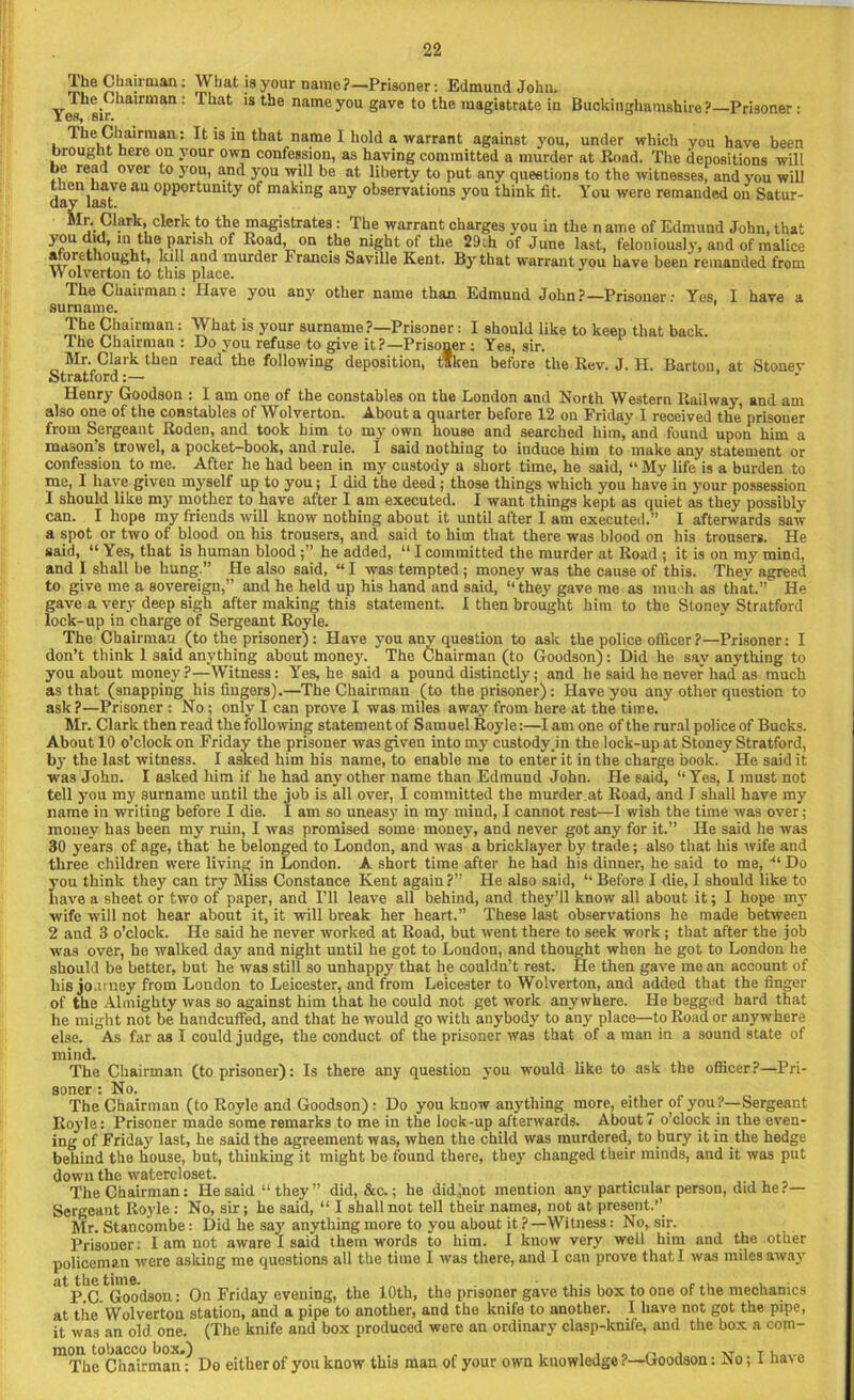 The Chairman: What is your name ?—Prisoner: Edmund John. j.he Chau man . Ihat is the name you gave to the map’iRtrat.e in RiinhinnrhatYio^ixA^ . j. r . 7; .~t “V TTttixauu ^uaxgccs j'uu lu me name 01 iLtimuna oonn, tnat 3rou did, in the pansh of Road, on the night of the 29ih of June last, feloniously, and of malice aforethought, lull and murder Francis Saville Kent. By that warrant you have been remanded from Wolvp.rtnn to Him nliicp The Chan man: Have you any other name than Edmund John?—Prisoner: Yes, I have a 1 rn n ivi n The Chairman: What is your surname ?—Prisoner: I should like to keep that back. The Chairman : Do you refuse to give it?—Prisoner : Yes, sir. Mr. Clark then read the following deposition, taken before the Rev. J. H. Barton, at Stouev Stratford:— Henry Goodson : I am one of the constables on the London and North Western Railway, and am also one of the constables of Wolverton. About a quarter before 12 on Friday I received the’ prisouer from Sergeant Roden, and took him to my own house and searched him, and found upon him a mason’s trowel, a pocket-book, and rule. 1 said nothing to induce him to make any statement or confession to me. After he had been in my custody a short time, he said, “My life is a burden to me, I have given myself up to you; I did the deed ; those things which you have in your possession 1 should like my mother to have after I am executed. I want things kept as quiet as they possibly can. I hope my friends will know nothing about it until after I am executed.” I afterwards saw a spot or two of blood on his trousers, and said to him that there was blood on his trousers. He said, “ Yes, that is human bloodhe added, “ I committed the murder at Road ; it is on my mind, and I shall be hung.” He also said, “ I was tempted ; money was the cause of this. Thev agreed to give me a sovereign,” and he held up his hand and said, “'they gave me as much as that.” He gave a very deep sigh after making this statement. I then brought him to the Stonev Stratford lock-up in charge of Sergeant Royle. The Chairman (to the prisoner): Have you any question to ask the police officer ?—Prisoner: I don’t think 1 said anything about money. The Chairman (to Goodson): Did he say anything to you about money ?—Witness: Yes, he said a pound distinctly; and he said he never had as much as that (snapping his fingers).—The Chairman (to the prisoner): Have you any other question to ask?—Prisoner : No; only I can prove I was miles away from here at the time.' Mr. Clark then read the following statement of Samuel Royle:—lam one of the rural police of Bucks. About 10 o’clock on Friday the prisoner was given into my custody .in the lock-up at Stoney Stratford, by the last witness. I asked him his name, to enable me to enter it in the charge book. He said it was John. I asked him if he had any other name than Edmund John. He said, “Yes, I must not tell you my surname until the job is all over, I committed the murder at Road, and I shall have my name in writing before I die. I am so uneasy in my mind, I cannot rest—I wish the time was over; money has been my ruin, I was promised some money, and never got any for it.” He said he was 30 years of age, that he belonged to London, and was a bricklayer by trade; also that his wife and three children were living in London. A short time after he had his dinner, he said to me, “ Do you think they can try Miss Constance Kent again ?” He also said, “ Before I die, I should like to have a sheet or two of paper, and Pll leave all behind, and they’ll know all about it; I hope my wife will not hear about it, it will break her heart.” These last observations he made between 2 and 3 o’clock. He said he never worked at Road, but went there to seek work ; that after the job was over, he walked day and night until he got to London, and thought when he got to London he should be better, but he was still so unhappy that lie couldn’t rest. He then gave me an account of his jo.uney from London to Leicester, and. from Leicester to Wolverton, and added that the finger of the Almighty was so against him that he could not get work anywhere. He begged hard that he might not be handcuffed, and that he would go with anybody to any place—to Road or anywhere else. As far as I could judge, the conduct of the prisoner was that of a man in a sound state of mind. The Chairman (to prisoner): Is there any question you would like to ask the officer?—Pri- The Chairman (to Royle and Goodson) : Do you know anything more, either of you?—Sergeant Royle: Prisoner made some remarks to me in the lock-up afterwards. About7 o’clock in the even- ing of Friday last, he said the agreement was, when the child was murdered, to bury it in the hedge behind the house, but, thinking it might be found there, they changed their minds, and it was put down the watercloset. The Chairman: He said “they” did, &c.; he didftot mention any particular person, did he ?— Sergeant Royle : No, sir; he said, “ I shall not tell their names, not at present.” Mr. Stancombe: Did he say anything more to you about it ?—Witness: No, sir. Prisoner: I am not aware I said them words to him. I know very well him and the other policeman were asking me questions all the time I was there, and I can prove that I was miles away atp.C.tGood80U: On Friday evening, the 10th, the prisouer gave this box to one of the mechanics at the Wolverton station, and a pipe to another, and the knife to another. I have not got the pipe, it was an old one. (The knife and box produced were an ordinary clasp-knife, and the box a corn- surname. soner : No. mon tobacco box.) ,011 [OUdbLU J , 110/11 XT T The Chairman: Do either of you know this man of your own knowledge ?—Goodson: No; 1 ha\e