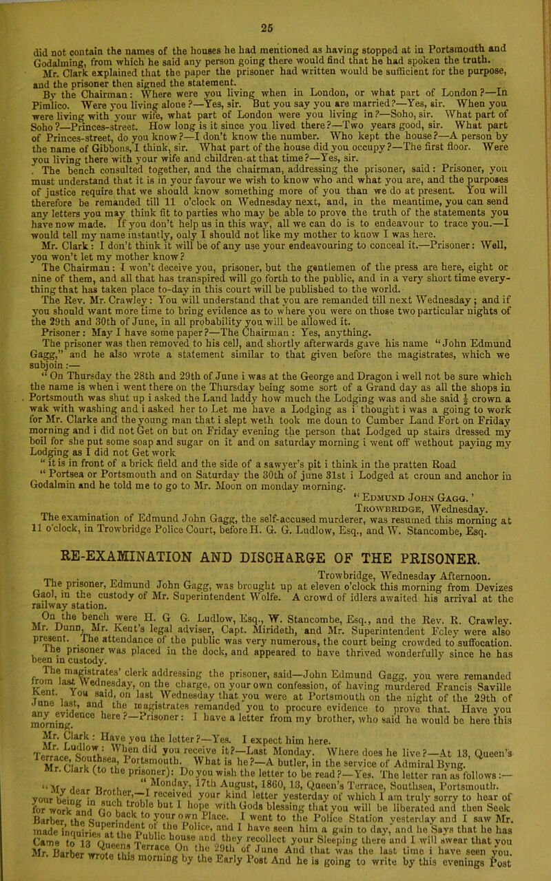 did not contain the names of the houses he had mentioned as having stopped at in Portsmouth and Godaiming, from which he said any person going there would find that he had spoken the truth. Mr. Clark explained that the paper the prisoner had written would be sufficient for the purpose, and the prisoner then signed the statement. By the Chairman: Where were you living when in London, or what part of London?—In Pimlico. Were you living aloue ?—Yes, sir. But you say you are married?—Yes, sir. When you were living with your wife, what part of London were you living in?—Soho, sir. What part of Soho?—Princes-street. How long is it since you lived there?—Two years good, sir. What part of Princes-street, do you know?—I don’t know the number. Who kept the house?—A person by the name of Gibbons, I think, sir. What part of the house did you occupy ?—The first floor. Were you living there with your wife and children at that time?—Yes, sir. . The bench consulted together, and the chairman, addressing the prisoner, said: Prisoner, you must understand that it is in your favour we wish to know who and what you are, and the purposes of justice require that we should know something more of you than we do at present. You will therefore be remanded till 11 o’clock on Wednesday next, and, in the meantime, you can send any letters you may think fit to parties who may be able to prove the truth of the statements you have now made. If you don’t help us in this way, all we can do is to endeavour to trace you.—I would tell my name instantly, only I should not like my mother to know I was here. Mr. Clark: I don’t think it will be of any use your endeavouring to conceal it.—Prisoner: Well, you won’t let my mother know? The Chairman: I won’t deceive you, prisoner, but the gentlemen of the press are here, eight or nine of them, and all that has transpired will go forth to the public, and in a verj' short time every- thing that has taken place to-day in this court will be published to the world. The Rev. Mr. Crawley: You will understand that you are remanded till next Wednesday ; and if you should want more time to bring evidence as to where you were on those two particular nights of the 29th and 30th of June, in all probability you will be allowed it. Prisoner: May I have some paper?—The Chairman : Yes, anything. The prisoner was then removed to his cell, and shortly afterwards gave his name “John Edmund Gagg,” and he also wrote a statement similar to that given before the magistrates, which we subjoin:— “ On Thursday the 28th and 29th of June i was at the George and Dragon i well not be sure which the name is when i went there on the Thursday being some sort of a Grand day as all the shops in Portsmouth was shut up i asked the Land laday how much the Lodging was and she said \ crown a wak with washing and i asked her to Let me have a Lodging as i thought i was a going to work for Mr. Clarke and the young man that i slept weth took me doun to Cumber Laud Fort on Friday morning and i did not Get on but on Friday evening the person that Lodged up stairs dressed my boil for she put some soap and sugar on it and on saturdaj* morning i went off wethout paying my Lodging as I did not Get work “ it is in front of a brick field and the side of a sawyer’s pit i think in the pratten Road “ Portsea or Portsmouth and on Saturday the 30th of june 31st i Lodged at croun and anchor in Godalmin and he told me to go to Mr. Moon on monday morning. “ Edmund John Gagg. ’ . , Trowbridge, Wednesday. The examination of Edmund John Gagg, the self-accused murderer, was resumed this morning at 11 o'clock, in Trowbridge Police Court, before H. G. G. Ludlow, Esq., and W. Stancombe, Esq. On the bench were^ H. G G. Ludlow, Esq., W. Stancombe, Esq., and the Rev. R. Crawley. t’s legal adviser, Capt. Mirideth, and Mr. Superintendent Fcley were also anon r\f* tlm nuhlln ,, „ il. a. i * i i . ,v , • RE-EXAMINATION AND DISCHARGE OF THE PRISONER. Trowbridge, Wednesday Afternoon. the prisoner, Edmund John Gagg, was brought up at eleven o’clock this morning from Devizes Gaol, in the custody of Mr. Superintendent Wolfe. A crowd of idlers awaited his arrival at the railway station. On the bench Mr. Dunn, Mr. Kents ^ajjL. mmutm, »uu ju. ouperiurencieni rciey were also present, the attendance of the public was very numerous, the court being crowded to suffocation. the prisoner was placed in the dock, and appeared to have thrived wonderfullv since he has been in custody. The magistrates’ clerk addressing the prisoner, said—John Edmund Gagg. you were remanded irom last Wednesday, on the charge, on your own confession, of having murdered Francis Saville ft.ent. r ou said, on last Wednesday that you were at Portsmouth on the night of the 29th of ’ , lh<? ““gyrates remanded you to procure evidence to prove that. Have you morning ° lerC x nsoner: 1 have a letter from my brother, who said he would be here this Mr. Clark : Have you the letter?—Yes. I expect him here. AC did y°u receive Last Monday. Where does lie live?—At 13, Queen’s Mr fw I o,:tsmouth- What is he?—A butler, in the service of Admiral Bvng ’ uark (.to the prisoner): Do you wish the letter to be read ?—Yes. The letter ran as follows :— “Mv floor Ttroti ‘Monday, 17th August, 18C0, 13, Queen’s Terrace, Soutlisea, Portsmouth, your beimr in .nnh fr’Tf r.ecei,Jed y°ur k,in<! i°tter yesterday of which I am truly sorry to hear of for work onri Or. I* 0 kut * hope with Gods blessing that you will be liberated and then Seek Barber tho ?c y°ur own! lace. I went to the Police Station yesterday and I saw Mr. made inonirlo«^if ?!• 1,10 ^ °ilce> ad I have seen him a gain to day, and he Says that he has Came to 13 Om 10 10 k?.u*e 'lIH* Jhey recollect your Sleeping there and 1 will swear that you Mr. Barberwrfea^aCe °k ‘i9th, °{Ja™ And ‘hut was the last time i have seen you. t ns morning by the Early 1 ost And he is going to write by this evenings Post