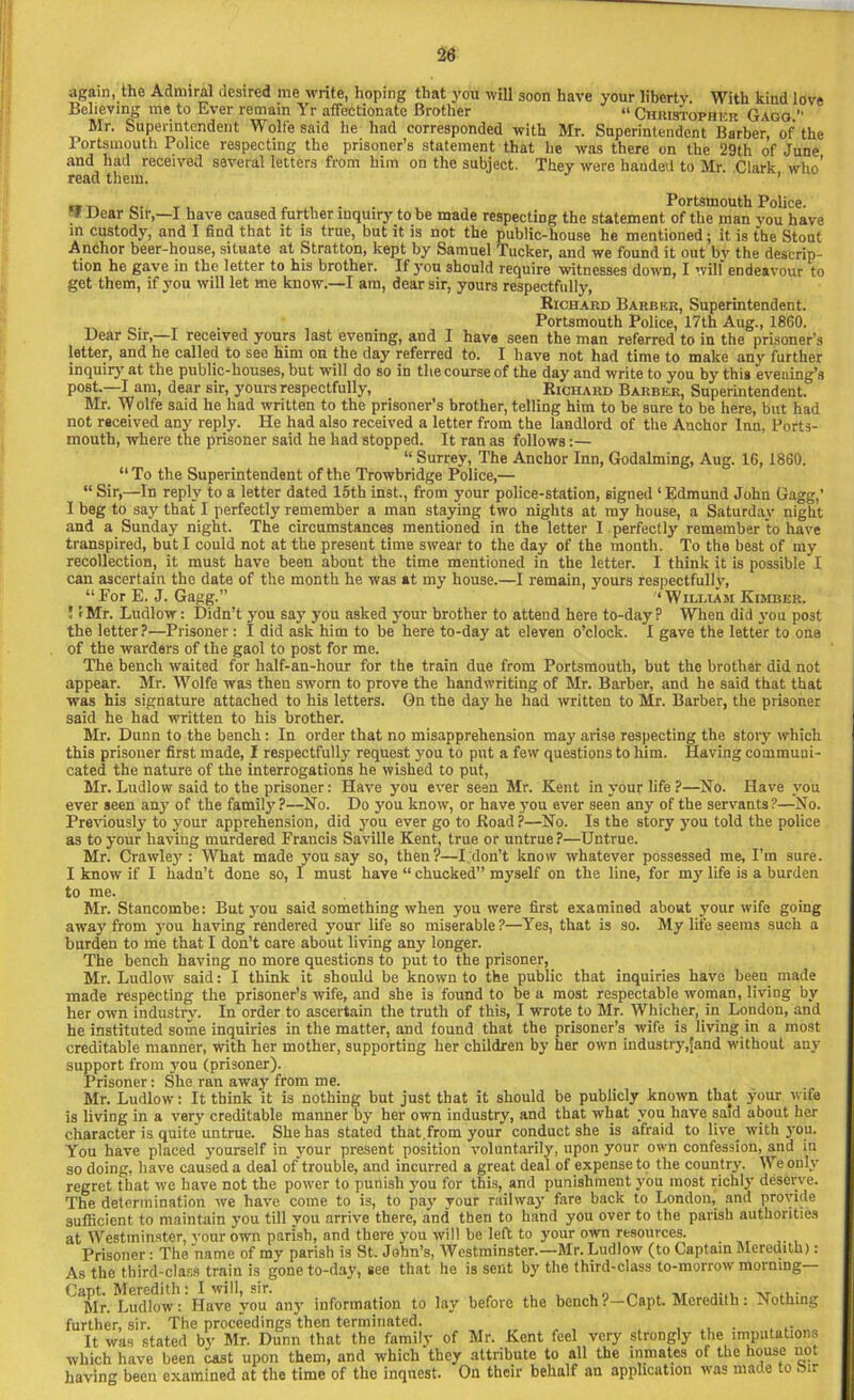 again, the Admiral desired me write, hoping that you will soon have your liberty. With kind love Believing me to Ever remain Yr affectionate Brother “ Christopher Gago *’ Mr. Superintendent Wolfe said he had corresponded with Mr. Superintendent Barber, of the Portsmouth Police respecting the prisoner’s statement that he was there on the 29th of June and had received several letters from him on the subject. They were handed to Mr Clark who’ read them. ’ „,, ...... . , Portsmouth Police. “ Ucar Sir,—I have caused further inquiry to be made respecting the statement of the man vou have in custody, and I find that it is true, but it is not tbe public-house he mentioned; it is the Stout Anchor beer-house, situate at Stratton, kept by Samuel Tucker, and we found it out by the descrip- tion he gave in the letter to his brother. If you should require witnesses down, I will endeavour to get them, if you will let me know.—I am, dear sir, yours respectfully, Richard Barber, Superintendent. . , Portsmouth Police, 17th Aug., 1860. Dear Sir,—I received yours last evening, and I have seen the man referred to in the prisoner’s letter, and he called to see him on the day referred to. I have not had time to make any further inquiry at the public-houses, but will do so in the course of the day and write to you by this evening’s post.—I am, dear sir, yours respectfully, Richard Barber, Superintendent. Mr. Wolfe said he had written to the prisoner’s brother, telling him to be sure to be here, but had not received any reply. He had also received a letter from the landlord of the Anchor Inn, Ports- mouth, where the prisoner said he had stopped. It ran as follows:— “ Surrey, The Anchor Inn, Godaiming, Aug. 16, 1860. “ To the Superintendent of the Trowbridge Police,— “ Sir,—In reply to a letter dated 15th inst., from your police-station, signed ‘Edmund John Gagg,’ I beg to say that I perfectly remember a man staying two nights at my house, a Saturday night and a Sunday night. The circumstances mentioned in the letter I perfectly remember to have transpired, but I could not at the present time swear to the day of the month. To the best of my recollection, it must have been about the time mentioned in the letter. I think it is possible I can ascertain the date of tbe month he was at my house.—I remain, yours respectfully, “For E. J. Gagg.” ‘William Kimber. ! IMr. Ludlow: Didn’t you say you asked your brother to attend here to-day? When did you post the letter?—Prisoner : I did ask him to be here to-day at eleven o’clock. I gave the letter to one of the warders of the gaol to post for me. The bench waited for lialf-an-hour for the train due from Portsmouth, but the brother did not appear. Mr. Wolfe was then sworn to prove the handwriting of Mr. Barber, and he said that that was his signature attached to his letters. On the day he had written to Mr. Barber, tbe prisoner said he had written to his brother. Mr. Dunn to the bench: In order that no misapprehension may arise respecting the story which this prisoner first made, I respectfully request you to put a few questions to him. Having communi- cated the nature of the interrogations he wished to put, Mr. Ludlow said to the prisoner: Have you ever seen Mr. Kent in your life ?—No. Have you ever seen any of the family?—No. Do you know, or have you ever seen any of the servants?—No. Previously to your apprehension, did you ever go to Road ?—No. Is the story you told the police as to your having murdered Francis Saville Kent, true or untrue ?—Untrue. Mr. Crawlejr: What made you say so, then?—I don’t know whatever possessed me, I’m sure. I know if I hadn’t done so, I must have “ chucked” myself on the line, for my life is a burden to me. Mr. Stancombe: But you said something when you were first examined about your wife going away from you having rendered your life so miserable ?—Yes, that is so. My life seems such a burden to me that I don’t care about living any longer. The bench having no more questions to put to the prisoner, Mr. Ludlow said: I think it should be known to the public that inquiries have been made made respecting the prisoner’s wife, and she is found to be a most respectable woman, living by her own industrv. In order to ascertain the truth of this, I wrote to Mr. Whicher, in London, and he instituted some inquiries in the matter, and found that the prisoner’s wife is living in a most creditable manner, with her mother, supporting her children by her own industry,[and without any support from you (prisoner). Prisoner: She ran away from me. Mr. Ludlow: It think it is nothing but just that it should be publicly known that your wife is living in a very creditable manner by her own industry, and that what you have said about her character is quite untrue. She has stated that.from your conduct she is afraid to live_ with you. You have placed yourself in your present position voluntarily, upon your own confession, and iu so doing, have caused a deal of trouble, and incurred a great deal of expense to tbe country. We only regret that we have not tbe power to punish you for this, and punishment you most richly deserve. The determination we have come to is, to pay your railway fare back to London, and provide sufficient to maintain you till you arrive there, and then to band you over to the parish authorities at Westminster, your own parish, and there you will be left to your own resources. Prisoner: The name of my parish is St. John’s, Westminster.—Mr. Ludlow (to Captain Meredith): As the third-class train is gone to-day, see that he is sent by the third-class to-morrow morning Capt. Meredith: I will, sir. .... ,T ... „ Mr. Ludlow: Have you any information to lay before the bench. Capt. Meredith: Nothing further, sir. The proceedings then terminated. It was stated by Mr. Dunn that the family of Mr. Kent feel very strongly the imputations which have been cast upon them, and which they attribute to all the inmates of the house not having been examined at the time of the inquest. On their behalf an application was made to Sir