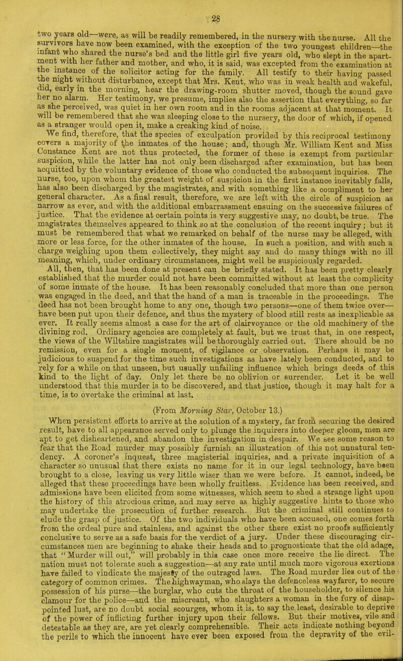 two years old were, as will be readily remembered, in the nursery with the nurse. All the survivors have now been examined, with the exception of the two youngest children—the infant who shared the nurse’s bed and the little girl five years old, who slept in the apart- ment with her father and mother, and who, it is said, was excepted from the examination at the instance of the solicitor acting for the family. All testify to their having passed the night without disturbance, except that Mrs. Kent, who was in weak health and°wakefu), did, early in the morning, hear the drawing-room shutter moved, though the sound gave her no alarm. Her testimony, we presume, implies also the assertion that everything, so far as she perceived, was quiet in her own room and in the rooms adjacent at that moment. It will be remembered that she was sleeping close to the nursery, the door of which, if opened as a stranger would open it, make a creaking kind of noise. We find, therefore, that the species of exculpation provided by this reciprocal testimony covers a majority of tjhe inmates of the house; and, though Mr. William Kent and Miss Constance Kent are not thus protected, the former of these is exempt from particular suspicion, while the latter has not only been discharged after examination, but has been acquitted by the voluntary evidence of those who conducted the subsequent inquiries. The nurse, too, upon whom the greatest weight of suspicion in the first instance inevitably falls, has also been discharged by the magistrates, and with something like a compliment to her general character. As a final result, therefore, we are left with the circle of suspicion as narrow as ever, and with the additional embarrassment ensuing on the successive failures of justice. That the evidence at certain points is very suggestive may, no doubt, be true. The magistrates themselves appeared to think so at the conclusion of the recent inquiry; but it must be remembered that what we remarked on behalf of the nurse may be alleged, with more or less force, for the other inmates of the house. In such a position, and with such a charge weighing upon them collectively, they might say and do many things with no ill meaning, which, under ordinary circumstances, might well be suspiciously regarded. All, then, that has been done at present can be briefly stated. It has been pretty clearly established that the murder could not have been committed without at least the complicity of some inmate of the house. It has been reasonably concluded that more than one person was engaged in the deed, and that the hand of a man is traceable in the proceedings. The deed has not been brought home to any one, though two persons—one of them twice over— have been put upon their defence, and thus the mystery of blood still rests as inexplicable as ever. It really seems almost a case for the art of clairvoyance or the old machinery of the divining rod. Ordinary agencies are completely at fault, but we trust that, in one respect, the views of the Wiltshire magistrates will be thoroughly carried out. There should be no remission, even for a Biugle moment, of vigilance or observation. Perhaps it may be judicious to suspend for the time such investigations as have lately been conducted, and to rely for a while on that unseen, but usually unfailing influence which brings deeds of this kind to the light of day. Only let there be no oblivion or surrender. Let it be well understood that this murder is to be discovered, and that justice, though it may halt for a time, is to overtake the criminal at last. (From Morning Star, October 13.) When persistent efforts to arrive at the solution of a mystery, far from securing the desired result, have to all appearance served only to plunge the inquirers into deeper gloom, men are apt to get disheartened, and abandon the investigation in despair. We see some reason to fear that the Road murder may possibly furnish an illustration of this not unnatural ten- dency. A coroner’s inquest, three magisterial inquiries, and a private inquisition of a character so unusual that there exists no name for it in our legal technology, have been brought to a close, leaving us very little wiser than we were before. It cannot, indeed, be alleged that these proceedings have been wholly fruitless. Evidence has been received, and admissions have been elicited from some witnesses, which seem to shed a strange light upon the history of thi3 atrocious crime, and may serve as highly suggestive hints to those who may undertake the prosecution of further research. But the criminal still continues to elude the grasp of justice. Of the two individuals who have been accused, one comes forth from the ordeal pure and stainless, and against the other there exist no proofs sufficiently conclusive to serve as a safe basis for the verdict of a jury. Under these discouraging cir- cumstances men are beginning to shake their heads and to prognosticate that the old adage, that “ Murder will out,” will probably in this case once more receive the lie direct. The nation must not tolerate such a suggestion—at any rate until much more vigorous exertions have failed to vindicate the majesty of the outraged laws. The Road murder lies out of the category of common crimes. The highwayman, who slays the defenceless wayfarer, to secure possession of his purse-—-the burglar, who cuts the throat of the householder, to Bilence his clamour for the police—and the miscreant, who slaughters a woman in the fury of disap- pointed lust, are no doubt social scourges, whom it is, to say the least, desirable to deprive of the power of inflicting further injury upon their fellows. But their motives, vile and detestable as they are, are yet clearly comprehensible. Their acts indicate notliiug beyond the perils to which the innocent have ever been exposed from the depravity of the evil-