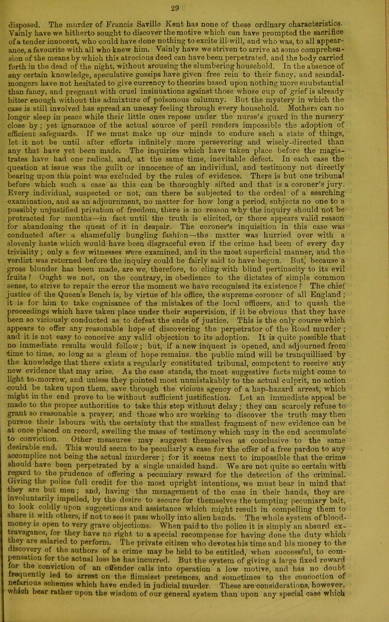 disposed. The murder of Francis Savillo Kent has none of these ordinary characteristics. Vainly have we hitherto sought to discover the motive which can have prompted the sacrifice of a tender innocent, who could have done nothing to excite ill-will, and who was, to all appear- ance, a favourite with all who knew him. Vainly have we striven to arrive at some comprehen- sion of the means by which this atrocious deed can have been perpetrated, and the body carried forth in the dead of the night, without arousing the slumberiug household. In the absence of any certain knowledge, speculative gossips have given free rein to their fancy, and scandal- mongers have not hesitated to give currency to theories based upon nothing more suubstantial than fancy, and pregnant with cruel insinuations against those whose cup of grief is already bitter enough without the admixture of poisonous calumny. But the mystery in which the case is still involved has spread an uneasy feeling through every household. Mothers can no longer sleep in peace while their little ones repose under the nurse’s guard in the nursery close by; yet ignorance of the actual source of peril renders impossible the adoption of efficient safeguards. If we must make up our minds to endure such a state of things, let it not be until after efforts infinitely more persevering and wisely-directed than any that have yet been made. The inquiries which have taken place before the magis- trates have had one radical, and, at the same time, inevitable defect. In each case the question at issue was the guilt or innocence of an individual, and testimony not directly bearing upon this point was excluded by the rules of evidence. There is but one tribunal before which such a case as this can be thoroughly sifted and that is a coroner’s jury. Every individual, suspected or not, can there be subjected to the ordeal of a searching examination, and as an adjournment, no matter for how long a period, subjects no one to a possibly unjustified privation of freedom, there is no reason why the inquiry should not be protracted for months—in fact until the truth is elicited, or there appears valid reason for abandoning the quest of it in despair. The coroner’s inquisition in this case was conducted after a shamefully bungling fashion—the matter was hurried over with a slovenly haste which would have been disgraceful even if the crime had been of every day triviality; only a few witnesses were examined, and in the most superficial manner, and the verdict was returned before the inquiry could be fairly said to have begun. But, because a gross blunder has been made, are we, therefore, to cling with blind pertinacity to its evil fruits ? Ought we not, on the contrary, in obedience to the dictates of simple common sense, to strive to repair the error the moment we have recognised its existence ? The chief justice of the Queen’s Bench is, by virtue of his office, the supreme coroner of all England; it is for him to take cognisance of the mistakes of the local officers, and to quash the proceedings which have taken place under their supervision, if it be obvious that they have been so viciously conducted as to defeat the ends of justice. This is the only course which appears to offer any reasonable hope of discovering the perpetrator of the Road murder ; and it is not easy to conceive any valid objection to its adoption. It is quite possible that no immediate results would follow; but, if a new inquest is opened, and adjourned from time to time, so long as a gleam of hope remains, the public mind will be tranquillised by the knowledge that there exists a regularly constituted tribunal, competent to receive any new evidence that may arise. As the case stands, the most suggestive facts might come to light to-morrow, and unless they pointed most unmistakably to the actual culprit, no action could be taken upon them, save through the vicious agency of a hap-hazard arrest, which might in the end prove to be without sufficient justification. Let an immediate appeal be made to the proper authorities to take this step without delay; they can scarcely refuse to grant so reasonable a prayer, and those who are working to discover the truth may then pursue their labours with the certainty that the smallest fragment of new evidence can be at once placed on record, swelling the mass of testimony which may in the end accumulate to conviction. Other measures may suggest themselves as conclusive to the same desirable end. This would seem to be peculiarly a case for the offer of a free pardon to any accomplice not being the actual murderer ; for it seems next to impossible that the crime should have been perpetrated by a single unaided hand. We are not quite so certain with regard to the prudence of offering a pecuniary reward for the detection of the criminal. Giving the police full credit for the most upright intentions, we must bear in mind that they are but men; and, having the management of the case in their hands, they are involuntarily impelled, by the desire to secure for themselves the tempting pecuniary bait, to look coldly upon suggestions and assistance which might result in compelling them to share it with others, if not to see it pass wholly into alien hands. The whole system of blood- money is open to very grave objections. When paid to the police it is simply an absurd ex- travagance, for they have no right to a special recompense for having done the duty which they are salaried to perform. The private citizen who devotes his time and his money to the discovery of tho authors of a crime may be held to be entitled, when successful, to com- pensation for the actual loss he has incurred. But the system of giving a large fixod reward for the conviction of an offender calls into operation a low motive, and has no doubt frequently led to arrest on the flimsiest pretences, and sometimes to the concoction of nefarious schemes which have ended in judicial murder. These are considerations, however, which bear rather upon the wisdom of our general system than upon any special case which