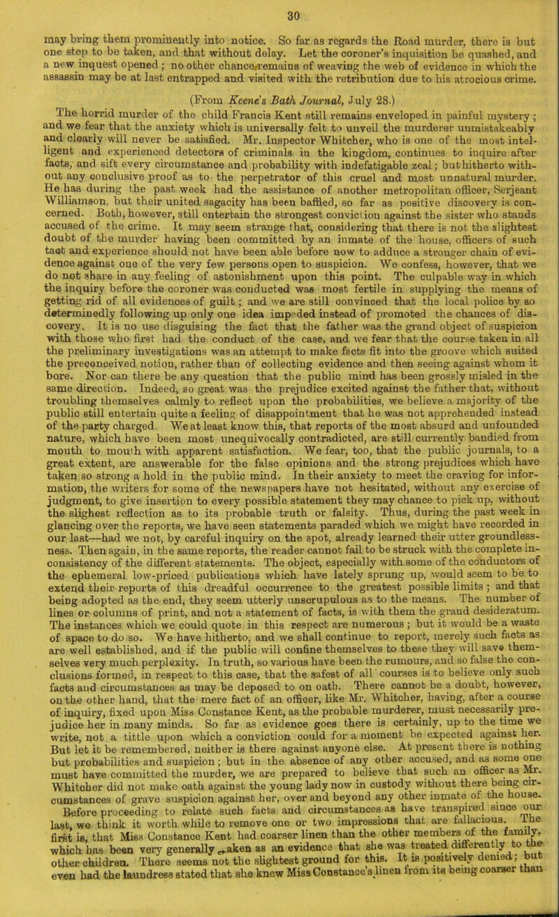 may bring them prominently into notice. So far as regards the Road murder, there is but one step to be taken, and that without delay. Let the coroner’s inquisition be quashed, and a new inquest opened ; no other chance/remains of weaving the web of evidence in which the assassin may be at last entrapped and visited with the retribution due to his atrocious crime. (From Keene's Bath Journal, July 28.) The horrid murder of the child Francis Kent still remains enveloped in painful mystery ; and we fear that the anxiety which is universally felt to unveil the murderer uumistakeably and clearly will never be satisfied. Mr. Inspector Whitcher, who is one of the most intel- ligent and experienced detectors of criminals in the kingdom, continues to inquire after facts, and sift every circumstance and probability with indefatigable zeal; but hitherto with- out any conclusive proof as to the perpetrator of this cruel and most unnatural murder. He has during the past week had the assistance of another metropolitan officer, Serjeant Williamson, but their united sagacity has been baffled, so far as positive discovery is con- cerned. Both, however, still entertain the strongest conviction against the sister who stands accused of the crime. It may seem strange that, considering that there is not the slightest doubt of the murder having been committed by an inmate of the house, officers of such tact and experience should not have been able before now to adduce a stronger chain of evi- dence against one of the very few persons open to suspicion. We confess, however, that we do not share in any feeling of astonishment upon this point. The culpable way in which the inquiry before the coroner was conducted was most fertile in supplying the means of getting rid of all evidences of guilt; and we are still convinced that the local police by so determinedly following up only one idea impeded instead of promoted the chances of dis- covery. It is no use disguising the fact that the father was the grand object of suspicion with those who first had the conduct of the case, and we fear that the course taken in all the preliminary investigations was an attempt to make facts fit into the groove which suited the preconceived notion, rather than of collecting evidence and then seeing against whom it bore. Nor can there be any question that the public mind has been grossly misled in the same direction. Indeed, so great was the prejudice excited against the father that, without troubling themselves calmly to reflect upon the probabilities, we believe a majority of the public still entertain quite a feeling of disappointment that he was not apprehended instead of the party charged. We at least know this, that reports of the most absurd and unfounded nature, which have been most unequivocally contradicted, are still currently bandied from mouth to mouth with apparent satisfaction. We fear, too, that the public journals, to a great extent, are answerable for the false opinions and the strong prejudices which have taken so strong a hold in the public mind. In their anxiety to meet the craving for infor- mation, the writers for some of the newspapers have not hesitated, without any exercise of judgment, to give insertion to every possible statement they may chance to pick up, without the slighest reflection as to its probable truth or falsity. Thus, during the past week in glancing over the reports, we have seen statements paraded which we might have recorded in our last—had we not, by careful inquiry on the spot, already learned their utter groundless- ness. Then again, in the same reports, the reader cannot fail to be struck with the complete in- consistency of the different statements. The object, especially with some of the conductors of the ephemeral low-priced publications which have lately sprung up, would seem to be to extend their reports of this dreadful occurrence to the greatest possible limits ; and that being adopted as the end, they seem utterly unscrupulous as to the means. The number of lines or columns of print, and not a statement of facts, is with them the graud desideratum. The instances which we could quote in this respect are numerous ; but it would be a waste of space to do so. We have hitherto, and we shall continue to report, merely such facts as are well established, and if the public will confine themselves to these they will save them- selves very much perplexity. In truth, so various have been the rumours, and so false the con- clusions formed, in respect to this case, that the safest of all courses is to believe only such facts and circumstances as may be deposed to on oath. There cannot be a doubt, however, on the other hand, that the mere fact of an officer, like Mr. Whitcher, having, after a course of inquiry, fixed upon Miss Constance Kent, as the probable murderer, must necessarily pre- judice her in many minds. So far as evidence goes there is certainly, up to the time we write, not a tittle upon which a conviction could for a moment be expected against her. But let it be remembered, neither is there against anyone else. At present there is nothing but probabilities and suspicion; but in the absence of any other accused, and as some one must have committed the murder, we are prepared to believe that such an officer as Mr. Whitcher did not make oath against the young lady now in custody without there being cir- cumstances of grave suspicion against her, over and beyond any other inmate of the house. Before proceeding to relate such facts and circumstances as have transpired since our last, we think it worth while to remove one or two impressions that are fallacious, I he first is, that Miss Constance Kent had coarser linen than the other members of the family, which has been very generally ^aken as an evidence that she was treated differently to e other children. There seems not the slightest ground for this. It is positively denied; but even had the laundress stated that she knew Miss Constance’s .linen from its being coarser than