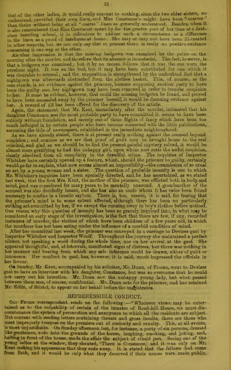 that of the other ladies, it would really amount to nothing, since the two elder Bisters, we understand, provided their own linen, and Miss Constance’s might have been “ coarser ’’ than theirs without being at all “ coarse” linen as generally understood. Besides, when it is also remembered that Miss Constance spent by far the greater part of her time at a first- class boarding school, it is ridiculous to adduoe such a circumstance as a difference in the linen as a proof of harshness at home. She may or may not have been ill-treated in other respects, but we cun only say that at present there is really no positive evidence concerning it one way or the other. Another impression is that the missing bedgown was examined by the police on the mornin after the murder, aud therefore that its absence is immaterial.. The fact, however, is that a bedgown was examined; but it by no means follows that it was the one worn the previous night. It was on the bed, but it may have been substituted for one which it was desirable to conceal; and the supposition is strengthened by the undoubted fact that a nightgown was afterwards abstracted from the clothes basket. This, of course, as the case stands, is no evidence against the prisoner, because supposing another party to have been the guilty one, her nightgown may have been removed in order to transfer suspicion to her. It must be evident, however, that could the missing bedgown be found, and proved to have been concealed away by the prisoner herself, it would be damning evidence against her. A reward of £5 has been offered for the discovery of the article. Again, the statement that Mr. Kent, immediately after the murder, intimated that his daughter Constance was the most probable party to have committed it, seems to have been entirely without foundation, and merely one of those flights of fancy which have been too much indulged in by certain people who have become connected with the little publications, assuming the title of newspapers, established in the immediate neighbourhood. As we have already stated, there is at present really nothing against the accused beyond suspicion ; and anxious as we are that proof of guilt may be brought home to the real criminal, and glad as we should be to find the present painful mystery solved, it would be almost more gratifying to find the unhappy girl, upon whom now rests the awful suspicion, clearly absolved from all complicity in the dreadful crime. The inquiries of Inspector Whitcher have certainly opened up a feature, which, should the prisoner be guilty, certainly would go far to explain, what now seems almost an impossibility—the commission of so cruel an act by a young woman and a sister. The question of probable insanity is one to which Mr. Whitcher’s inquiries have been specially directed, and he has ascertained, as we stated last week, that the first Mrs. Kent, the mother of the prisoner, was afflicted both in body and mind, Jand was considered for many years to be mentally unsound. A grandmother of the accused was also decidedly insane, and she has also an uncle whom it has twice been found necessary to confine in a lunatic asylum. There is, too, reason, it is said, for fearing that the prisoner’s mind is to some extent affected, although there haB been no particularly striking act committed by her, if we except the running away in boy’s clothes before noticed. One reason why this question of insanity has been so gravely inquired into, in what may be considered an early stage of the investigation, is the fact that there are few, if any, recorded instances of murder, the victims of which have been children of a few years old, in which the murderer has not been acting under the influence of a morbid condition of mind. After her committal last week, the prisoner was conveyed in a carriage to Devizes gaol by Inspector Whitcher and Inspector Woolf. Throughout the journey she maintained a perfect silence, not speaking a word during the whole time, nor on her arrival at the gaol. She appeared thoughtful, and, at intervals, manifested signs of distress, but there was nothing in her manner and bearing from which any safe inference could be drawn, either of guilt or innocence. Her conduct in gaol, has, however, it is said, much impressed the officials in her favour. 0* Sunday, Mr. Kent, accompanied by his solicitor, Mr. Dunn, of Frome, went to Devizes gaol to have an interview with his daughter, Constance, but was so overcome that he could not carry out his intention. Mr. Dunn saw the unhappy young lady, but what passed between them was, of course, confidential. Mr. Dunn acts for the prisoner, and has retained Mr. Edlin, of Bristol, to appear on her behalf before the magistrates. REPREHENSIBLE CONDUCT. . Our Frome correspondent sends us the followings—“Whatever views may be enter- tained as to the culpability of certain of the inmates of Road-hill House, we must dis- countenance the system of persecution and annoyance to which all the residents are subject. Not content with sending letters containing threats and gross insults, there are those who most improperly trespass on the premises out of curiosity and cruelty. This, at all events, is most unjustifiable. On Sunday afternoon last, for instance, a party of six persons, dressed like gentlemen, rode into the grounds of the house, laughing, smoking, and joking, and, halting in front of the house, made the affair the subject of ribald jest. Seeing one of the young ladies at the window, they shouted, ‘There is Constance,’ and it was only on Mr. Kent making his appearance that they rode away. It is stated that the follows had come from Bath, and it would be only what they deserved if their names were made public-