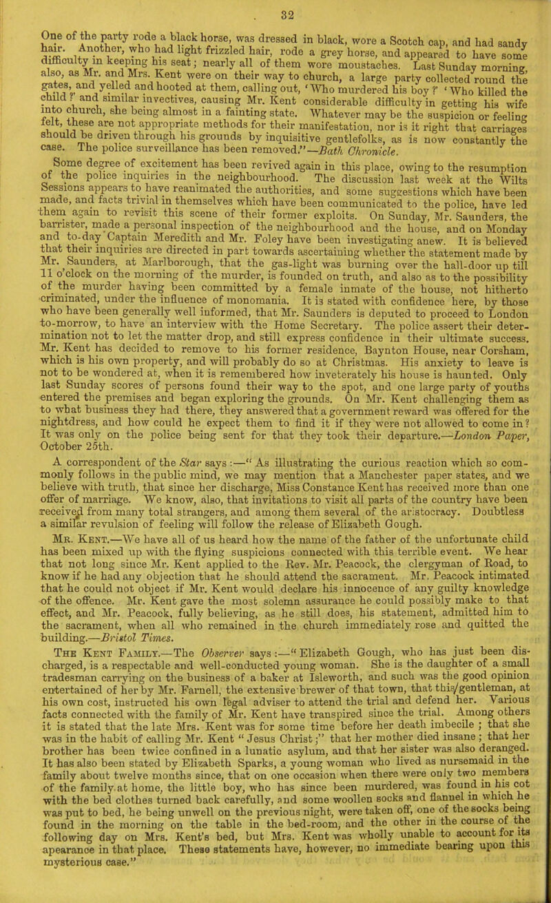 One of the party r°de a b^ckhor3e, was dressed in black, wore a Scotch cap, and had sandy S' u n-0tter’ Wh°1lad h5ht fr^zled hair, rode a grey horse, and appeared to have some difficulty m keeping his seat; nearly all of them wore moustaches. Last Sunday morning also, as Mr. and Mrs. Kent were on their way to church, a large party collectedround the gat®s’and y?U®d and hooted at them, calling out, ‘ Who murdered his boy ?’ ‘ Who killed the child? and similar invectives, causing Mr. Kent considerable difficulty in getting his wife ln, ° ul c l’ sbe )einS almost in a fainting state. Whatever may be the suspicion or feeling ielt, these are not appropriate methods for their manifestation, nor is it right that carriages should he driven through his grounds by inquisitive gentlefolks, as is now constantly the case. The police surveillance has been removed.”— Bath Chronicle. Some degree of excitement has been revived again in this place, owing to the resumption ot the police inquiries in the neighbourhood. The discussion last week at the Wilts Sessions appears to have reanimated the authorities, and some suggestions which have been made, and facts trivial in themselves which have been communicated to the police, have led them again to revisit this scene of their former exploits. On Sunday, Mr. Saunder3, the hamster, made a personal inspection of the neighbourhood and the house, and on Monday and to-day Captain Meredith and Mr. Foley have been investigating anew. It is believed that their inquiries are directed in part towards ascertaining whether the statement made by Mr. Saunders, at Marlborough, that the gas-light was burning over the hall-door up till 11 o clock on the morning of the murder, is founded on truth, and also as to the possibility of the murder having been committed by a female inmate of the house, not hitherto criminated, under the influence of monomania. It i3 stated with confidence here, by those who have been generally well informed, that Mr. Saunders is deputed to proceed to London to-morrow, to have an interview with the Home Secretary. The police assert their deter- mination not to let the matter drop, and still express confidence in their ultimate success. Mr. Kent has decided to remove to his former residence, Baynton House, near Corsham, which is his own property, and will probably do so at Christmas. His anxiety to leave is not to be wondered at, when it is remembered how inveterately his house is haunted. Only last Sunday scores of persons found their way to the spot, and one large party of youths entered the premises and began exploring the grounds. On Mr. Kent challenging them as to what business they had there, they answered that a government reward was offered for the nightdress, and how could he expect them to find it if they were not allowed to come in? It was only on the police being sent for that they took their departure.—London Paver, October 25th. A correspondent of the Star says :—“ As illustrating the curious reaction which so com- monly follows in the public mind, we may mention that a Manchester paper states, and we believe with truth, that since her discharge, Miss Constance Kent has received more than one offer of marriage. We know, also, that invitations to visit all parts of the country have been receive^ from many total strangers, aud among them several of the aristocracy. Doubtless a similar revulsion of feeling will follow the release of Elizabeth Cough. Mr. Kent.—We have all of us heard how the name of the father of the unfortunate child has been mixed up with the flying suspicions connected with this terrible event. We hear that not long since Mr. Kent applied to the Rev. Mr. Peacock, the clergyman of Road, to know if he had any objection that he should attend the sacrament. Mr. Peacock intimated that he could not object if Mr. Kent would declare his innocence of any guilty knowledge of the offence. Mr. Kent gave the most solemn assurance he could possibly make to that effect, and Mr. Peacock, fully believing, as he still does, his statement, admitted him to the sacrament, when all who remained in the church immediately rose and quitted the building.—Bristol Times. The Kent Family.—The Observer says :—“ Elizabeth Gough, who has just been dis- charged, is a respectable and well-conducted young woman. She is the daughter of a small tradesman carrying on the business of a baker at Isleworth, and such was the good opinion entertained of her by Mr. Farnell, the extensive brewer of that town, that this/gentleman, at his own cost, instructed his own legal adviser to attend the trial and defend her. \ arious facts connected with the family of Mr. Kent have transpired since the trial. Among others it is stated that the late Mrs. Kent was for some time before her death imbecile ; that she was in the habit of calling Mr. Kent “ Jesus Christthat her mother died insane ; that her brother has been twice confined in a lunatic asylum, and that her sister was also deranged. It has also been stated by Elizabeth Sparks, a young woman who lived as nursemaid in the family about twelve months since, that on one occasion when there were only two members of the family at home, the little boy, who has since been murdered, was found in his cot with the bed clothes turned back carefully, and some woollen socks and flannel in which he was put to bed, he being unwell on the previous night, were taken off, one of the socks being found in the morning on the table in the bed-room, and the other in the course of the following day on Mrs. Kent’s bed, but Mrs. Kent was wholly unable to account for its apearance in that place. These statements have, however, no immediate bearing upon t is mysterious case.”