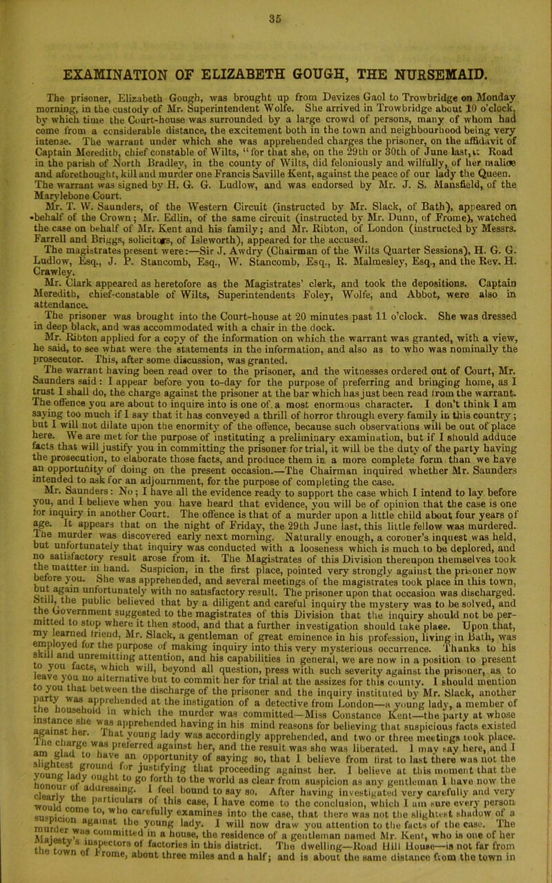 EXAMINATION OF ELIZABETH GOUGH, THE NURSEMAID. The prisoner, Elizabeth Gough, was brought up from Devizes Gaol to Trowbridge on Monday morning, in the custody of Mr. Superintendent Wolfe. She arrived in Trowbridge about 10 o’clock, by which time the Court-house was surrounded by a large crowd of persons, many of whom had come from a considerable distance, the excitement both in the town and neighbourhood being very intense. The warrant under which she was apprehended charges the prisoner, on the affidavit of Captain Meredith, chief constable of Wilts, “for that she, on the 29 th or 30th of June last, it Hoad in the parish of North Bradley, in the county of Wilts, did feloniously and wilfully, of her malice and aforethought, kill and murder one Francis Saville Kent, against the peace of our lady the Queen. The warrant was signed by H. G. G. Ludlow, and was endorsed by Mr. J. S. Mansfield, of the Marylebone Court. Mr. T. W. Saunders, of the Western Circuit (instructed by Mr. Slack, of Bath), appeared on •behalf of the Crown ; Mr. Edlin, of the same circuit (instructed by Mr. Dunn, of Fromc), watched the case on behalf of Mr. Kent and his family; and Mr. Ribton, of London (instructed by Messrs. Farrell and Briggs, solicitors, of Isleworth), appeared for the accused. The magistrates present were:—Sir J. Awdry (Chairman of the Wilts Quarter Sessions), H. G. G. Ludlow, Esq., J. P. Stancomb, Esq., W. Stancomb, Esq., K. Malmesley, Esq., and the Rev. H. Crawley. Mr. Clark appeared as heretofore as the Magistrates’ clerk, and took the depositions. Captain Meredith, chief-constable of Wilts, Superintendents Foley, Wolfe, and Abbot, were also in attendance. The prisoner was brought into the Court-house at 20 minutes past 11 o’clock. She was dressed in deep black, and was accommodated with a chair in the dock. Mr. Ribton applied for a copy of the information on which the warrant was granted, with a view, he said, to see what were the statements in the information, and also as to who was nominally the prosecutor. This, after some discussion, was granted. The warrant having been read over to the prisoner, and the witnesses ordered out of Court, Mr. Saunders said: I appear before you to-day for the purpose of preferring and bringing home, as I trust I shall do, the charge against the prisoner at the bar which has just been read Irom the warrant. The offence you are about to inquire into is one of. a most enormous character. I don’t think I am saying too much if I say that it has conveyed a thrill of horror through every family in this country; but 1 will not dilate upon the enormity of the offence, because such observations will be out of place here. We are met for the purpose of instituting a preliminary examination, but if I should adduce facts that will justify you in committing the prisoner for trial, it will be the duty of the party having the prosecution, to elaborate those facts, and produce them in. a more complete form than we have an opportunity of doing on the present occasion.—The Chairman inquired whether Mr. Saunders intended to ask for an adjournment, for the purpose of completing the case. Mr. Saunders: No; I have all the evidence ready to support the case which I intend to lay before you, and I believe when you have heard that evidence, you will be of opinion that the case is one tor inquiry in another Court. The offence is that of a murder upon a little child about four years of age. It appears that on the night of Friday, the 29th June last, this little fellow was murdered. I he murder was discovered early next morning. Naturally enough, a coroner’s inquest was held, but unfortunately that inquiry was conducted with a looseness which is much lo be deplored, and no satisfactory result arose from it. The Magistrates of this Division thereupon themselves took the mattter in hand. Suspicion, in the first place, pointed very strongly against the prisoner now before you. She was apprehended, and several meetings of the magistrates took place in this town, but again unfortunately with no satisfactory result. The prisoner upon that occasion was discharged. Mill, the public believed that by a diligent and careful inquiry the mystery was to be solved, and the Government suggested to the magistrates of this Division that the inquiry should not be per- mitted to stop where it then stood, and that a further investigation should take plaee. Upon that, my learned Inend, Mr. Slack, a gentleman of great eminence in his profession, living in Batli, was employed tor the purpose of making inquiry into this very mysterious occurrence. Thanks to his 8Kill and unremitting attention, and his capabilities in general, we are now in a position to present o you lacts, which will, beyond all question, press with such severity against the prisoner, as to ,8a^' alternative but to commit her for trial at the assizes for this county. I should mention •Lu lat between the discharge of the prisoner and the inquiry instituted by Mr. Slack, another if vvas. aPP. ended at the instigation of a detective from London—a young lady, a member of inafanpo*6! ° . *n wlllc^ tde murder was committed—Miss Constance Kent—the party at whose • , .8 le apprehended having in his mind reasons for believing that suspicious facts existed Tim „,er’ * lat ?onng lady WIIS accordingly apprehended, and two or three meetings took place, im <,/ ,i®f w,as P'derrcd against her, and the result was she was liberated. I may say here, and J ilirrhtctt ° .0PPOrfynify of saying so, that I believe from first to last there was not the vm.nl1./ I.. Ju«tlfyin8 that proceeding against her. 1 believe at this moment that the nnnmm f y ought to go forth to the world as clear from suspicion as any gentleman 1 have now the cle-iriv rh “dressing. I feel bound to say so. After having investigated very carefully and very — i/ e l,urtlcularg of this case, I have come to the conclusion, which I am sure every person me t0> wl'0 carefully examines into the case, that there wus not the slightest shadow of a murder ' a^aln8t l*le y°«ng lady. I will now draw you attention to the facts of the case. The »I. ru? committed in a house, the residence of a gentleman named Mr. Kent, who is one of her th« t,.dL inspectors ot factories in this district. The dwelling—Road Hill House—is not far from > n o l'rome, about three miles and a half; and is about the same distance ftom tho town in