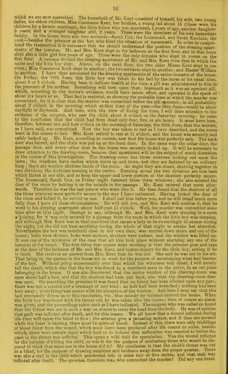 whieh we are now assembled. The household of Mr. Kent consisted of himself, his wife, two young ladies, his eldest children, Miss Constance Kent, her brother, a young lad about 15 (these were his children by a former marriage), the little fellow who was murdered, 4 years of age, another daughter 5 years, and a younger daughter still, 2 years. These were the members of his own immediate family, in the house were also two servants—Sarah Cox, the housemaid, and Sarah Kerslake the u°° a ^esl<^es prisoner at the bar, who filled the situation of nursemaid. In order to compre- hend the transaction it is necessary that we should understand the position of the sleeping apart- ments of the inmates. Mr. and Mrs. Kent slept in the bedroom on the first floor, and in that room slept also a little girl five years of age. These were the only inmates who slept in rooms on the first floor. A passage divided the sleeping apartment of Mr. and Mrs. Kent from that in which the nurse and the little boy slept. Above, on the next floor, the two elder Misses Kent slept in one room ; Miss Constance Kent slept in another; the two servants slept in another; and Master William m another. I have thus accounted for the sleeping apartments of the entire inmates of the house. On Friday, the -9th June, this little boy was taken to his bed by the nurse at his usual time, about 8 or 9 o clock. Having been in delicate health at the time, a pill was administered to him in the presence of his mother. Something will turn upon that; inasmuch as it was an aperient pill, which, according to the doctor’s evidence, would have taken effect, and operated in the space of • about six hours or so. That fact is material, as showing the probable time at which the murder was committed; for it is clear that the murder was committed before the pill operated; in all probability about 2 o’clock in the morning, which at that time of the year—the 28th June—would be about daylight or daybreak. And here, with the view of fixing the time, I will draw attention to the evidence of the surgeon, who saw the child about 8 o’clock ou the Saturday morning: he came to the conclusion that the child had been dead only four, five, or six hours. It must have been therefore, between one and four o’clock on the morning of Saturday, the 30th June, that the murder^ as I have said, was committed. Now the boy was taken to rest as I have described, and the nurse went in due course to bed. Mrs. Kent retired to rest at 11 o’clock, and the house was securely and safely locked up. Mr. Kent, according to custom, saw that the house was perfectly safe. The back door was barred, and the chain was put up at the front door. In the same way the cellar door, the passage door, and every other door in the house was securely locked up. It will be necessary to draw attention to the drawing-room, because that apartment will be the subject of much discussion in the course of this investigation. The drawing-room has three windows looking out upon the lawn ; the windows have sashes which move up and down, and they are fastened by an ordinary hasp ; there are wooden shutters inside of the room. At night they are closed, shutting together in two divisions, the divisions meeting in the centre. Running across the two divisions are iron bars which fasten at one side, and so keep the upper and lower portion of the shutters perfectly secure. The housemaid, Sarah Cox, on Friday night fastened these three windows; she also secured the door of the room by bolting it on the outside in the passage. Mr. Kent entered that room after- wards. Therefore lie was the last person who went into it. He then found that the shutters of all the three windows were perfectly secure in the way I have intimated. Having locked the door of the room and bolted it, he retired to rest. I shall call him before you, and he will detail'much more fully than I have all these circumstances. He will tell you, and Mrs. Kent will confirm it, that he went to his sleeping apartment about half-past 11 o’clock. Well, the murder was committed some time after on that night. Strange to say, although Mr. and Mrs. Kent were sleeping in a room adjoining, for it was only severed by a passage from the room in which the little boy was sleeping, and although Mrs. Kent was in that condition that causes a lady to be exceedingly ill at ease during the night, yet she did not hear anything during the whole of that night to awake her attention. Nevertheless the boy was murdered close to her own door, was carried down stairs and out of the house; holts were u'ndone, locks were undone, shutters were undone, and the window was lifted up. It was one of the mysteries of the case that all this took place without alarming any one of the inmates of the house. The first thing that occurs next morning is that the prisoner goes and taps at the door of the bedroom of Mr. and Mrs. Kent, and makes inquiry for the little boy, asking if he is there. She receives an answer from Mrs. Kent that he was not. She said he was not in his cot. That being so, the parties in the house set to work for the purpose of ascertaining what had become of the boy. Without going unnecessarily over that which the witnesses will detail, I will merely tell the result, which was that the boy was found in a murdered state in the privy, in an out place belonging to the house. It was also discovered that the centre window of the drawing-room was open about half a foot, and that the shutters had been put back, also that the drawing-room door was open. On searching the premises it was found that no felony had been effected upon any part; there was not a scratch nor a breakage of any kind ; no bolt had been wrenched; nothing had been torn away; everything was secure with the exception of the window. And here I may say that this fact necessarily drives us to this conclusion, viz., that nobody by violence entered the house. When the little boy was found with his throat cut, he was taken into the house; then of course an alarm was given, and the proceedings taken such as I have indicated. The surgeon who was called in found that the throat was cut in such a way as almost to sever the head from the body. He was of opinion that gash was inflicted after death, and for this reason. Wre all know that a wound inflicted during life-time will cause the blood to flow; the arteries give a piulsating motion, and if they are severed while the heart is beating, there must be spirts of blood. Instead of this, there were only tricklings of blood down from the wound, which must have been produced after life ceased to exist, besides which, there were certain signs which lead us to believe that suffocation was resorted to before the gash in the throat was inflicted. This opens a wild field for speculation. Was the wound inflicted for the purpose of killing the child, or was it for the purpose of misleading those who would be dis- posed to think that some one in the house did it? My conclusion is that the child's throat was cut as a blind, for the purpose of drawing suspicion and evidence away from the proper quarter. I here was also a stab in the child which penetrated into it some four or five inches, and that stab was inflicted after death. The question, therefore, was, who committed the murder? Did any one break
