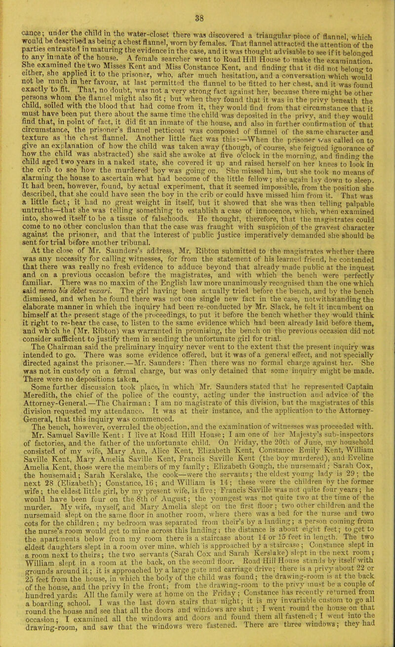 cance; under the child in the water-closet there was discovered a triangular piece of flannel which would be described as being a chest flannel, worn by females. That flannel attracted the attention of the parties entrusted in maturing the evidence in the case, and it was thought advisable to see if it belonged to any inmate of the house. A female searcher went to Road Hill House to make the examination, b.he examined the two Misses Kent and Miss Constance Kent, and finding that it did not belong to either, she applied it to the prisoner, who, after much hesitation, and a conversation which would not be much in her favour, at last permitted the flannel to be fitted to her chest, and it was found exactly to fit. That, no doubt, was not a very strong fact against her, because there might be other P®^8®ns whom the flannel might also fit; but when they found thpt it was in the privy beneath the child, soiled with the blood that had come from it, they would find from that circumstance that it must have been put there about the same time the child was deposited in the privy, and they7- would fipd that, in point of fact, it did fit an inmate of the house, and also in further confirmation of that circumstance, the prisoner s flannel petticoat was composed of flannel of the same character and texture as the chest flannel. Another little fact was this:—When the prisoner was called on to give an explanation of how the child was taken away (though, of course, she feigned ignorance of how the child was abstracted) she said she awoke at five o’clock in the morning, and finding the child aged two years in a naked state, she covered it up and raised herself on her knees to look in the crib to see how the murdered boy was going on. She missed him, but she took no means of alarming the house to ascertain what had become of the little fellow; she again lay down to sleep. It had been, however, found, by actual experiment, that it seemed impossible, from'the position she described, that she could have seen the boy in the crib or could have missed him from it. That was a little fact ; it had no great weight in itself, but it showed that she was then telling palpable untruths—that she was telling something to establish a case of innocence, which, when examined into, showed itself to be a tissue of falsehoods. He thought, therefore, that the magistrates could come to no other conclusion than that the case was fraught with suspicion of the gravest character against the prisoner, and that the interest of public justice imperatively demanded she should be sent for trial before another tribunal. At the close of Mr. Saunders’s address, Mr. Ribton submitted to the magistrates whether there was any necessity for calling witnesses, for from the statement of his learned friend, he contended that there was really no fresh evidence to adduce beyond that already made public at the inquest and on a previous occasion before the magistrates, and with which the bench were perfectly familiar. There was no maxim of the English law more unanimously recognised than the one which said nemo bis debet vexari. The girl having been actually tried before the bench, and by the bench dismissed, and when he found there was not one single new fact in the case, notwithstanding the elaborate manner in which the inquiry had been re-conducted by Mr. Slack, he felt it incumbent on himself at. the present stage of the proceedings, to put it before the bench whether they would think it right to re-hear the case, to listen to the same evidence which had been already laid before them, and wh:ch lie (Mr. Ribton) was warranted in promising, the bench on the previous occasion did not consider sufficient to justify them in sending the unfortunate girl for trial. The Chairman said the preliminary inquiry never went to the extent that the present inquiry was intended to go. There was some evidence offered, but it was of a general effect, and not specially directed against the prisoner.—Mr. Saunders: Then there was no formal charge against, her. She was not in custody on a formal charge, but was only detained that some inquiry might be made. There were no depositions taken. Some further discussion took place, in which Mr. Saunders stated that he represented Captain Meredith, the chief of the police of the county, acting under the instruction aud advice of the Attorney-General.—The Chairman: I am no magistrate of this division, but the magistrates of this division requested my attendance. It was at their instance, and the application to the Attorney- General, that this inquiry was commenced. The bench, however, overruled the objection, and the examination of witnesses was proceeded with. Mr. Samuel Saville Kent: I live at Road Hill House; I am one of her Majesty’s sub-inspectors of factories, and the father of the unfortunate child. On Friday, the 20th of June, my household consisted of my wife, Mary Ann, Alice Kent, Elizabeth Kent, Constance Emily Kent, William Saville Kent, Mary Amelia Saville Kent, Francis Saville Kent (the boy murdered), and Eveline Amelia Kent, those were the members of my family; Elizabeth Gough, the nursemaid ; Sarah Cox, the housemaid; Sarah Kerslake, the cook—were the servants; the eldest young lady is 29; the next 28 (Elizabeth); Constance, 16; and William is 14; these were the children by the former wife ; the eldest little girl, by my present wife, is five; Francis Saville was not quite four years; he would have been four on the 8th of August; the youngest was not quite two at the time of the murder. My wife, myself, and Mary Amelia slept on the first floor; two other children and the nursemaid slept on the same floor in another room, where there was a bed for the nurse and two cots for the children ; my bedroom was separated from their’s by a landing; a person coming from the nurse’s room would get to mine across this landing; the distance is about eight feet; to get to the apartments below from my room there is a staircase about 14 or 15 feet in length. The two eldest daughters slept in a room over mine, which is approached by a staircase; Constance slept in a room next to theirs; the two servants (Sarah Cox and Sarah Kerslake) slept in the next room; William slept in a room at the back, on the second floor. Road Hill House stands by itself with grounds around it; it is approached by a large gate and carriage drive; there is a privy about 22 or 25 feet from the house, in which the body of the child was found; the drawing-room is at the back round the house and see that all the doors and windows are shut; I went round the house on that occasion; I examined all the windows and doors and found them all fastened; I went into the drawing-room, and saw that the windows were fastened. There are three windows; they had