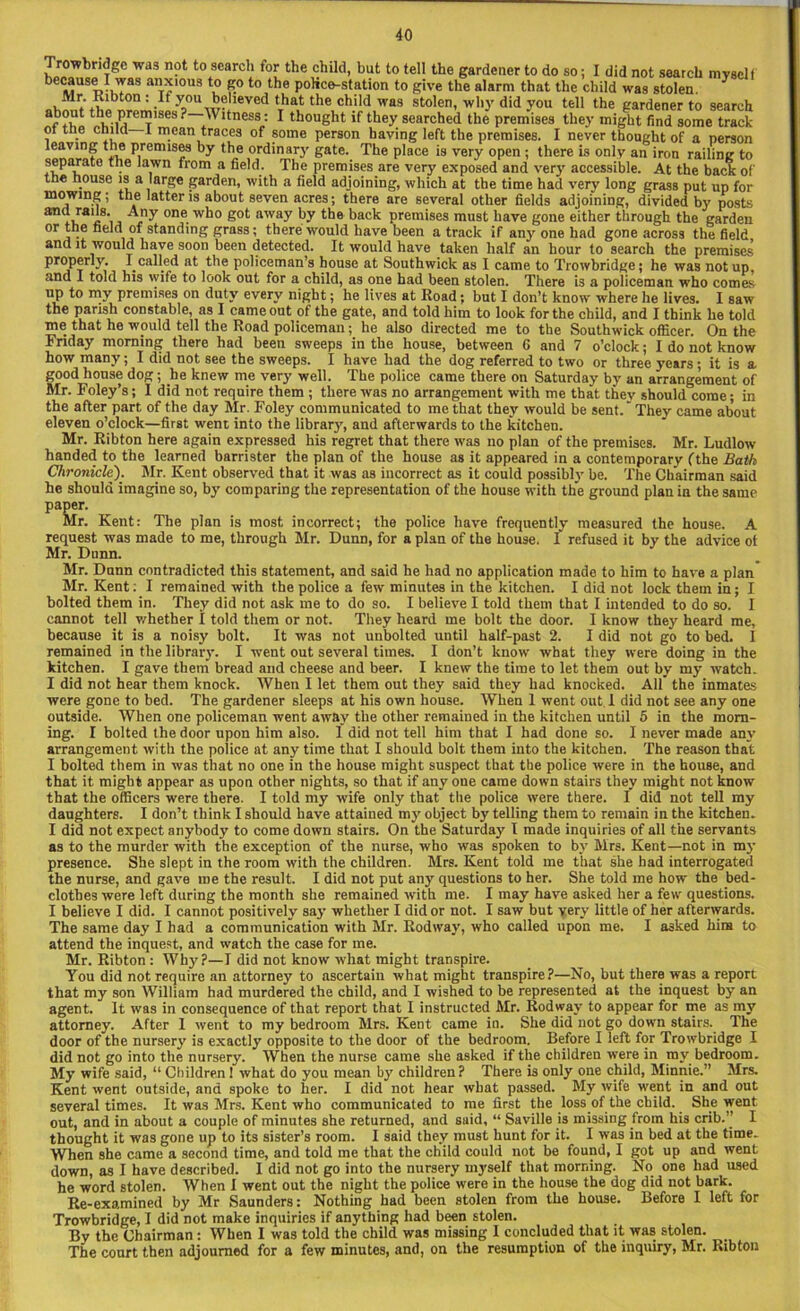 Trowbridge was not to search for the child, but to tell the gardener to do so; I did not search myself because I was anxious to go to the police-station to give the alarm that the child was stolen. Mr. Kibton : It you believed that the child was stolen, why did you tell the gardener to search Af thp E'S6S ?1 fness.: 1 thought if they searched the premises they might find some track of the child I mean traces of some person having left the premises. I never thought of a person leaving the premises by the ordinary gate. The place is very open; there is only an iron railing to separate the lawn from a field. The premises are very exposed and very accessible. At the back of the house is a large garden, with a field adjoining, which at the time had very long grass put up for mowing; the latter is about seven acres; there are several other fields adjoining, divided by posts one. w^° away by the back premises must have gone either through the garden or the field of standing grass; there would have been a track if any one had gone across the field and it would have soon been detected. It would have taken half an hour to search the premises properly. I called at the policeman’s house at Southwick as I came to Trowbridge; he was not up, and I told his wife to look out for a child, as one had been stolen. There is a policeman who comes up to my premises on duty every night; he lives at Road; but I don’t know' where he lives. I saw the parish constable, as I came out of the gate, and told him to look for the child, and I think he told me_ that he would tell the Road policeman; he also directed me to the Southwick officer. On the Friday morning there had been sweeps in the house, between G and 7 o’clock; I do not know how many; I did not see the sweeps. I have had the dog referred to two or three years ; it is a good house dog; he knew me very well. The police came there on Saturday by an arrangement of Mr. Foley’s; I did not require them ; there was no arrangement with me that they should come; in the after part of the day Mr. Foley communicated to me that they would be sent.' They came about eleven o’clock—first went into the library, and afterwards to the kitchen. Mr. Ribton here again expressed his regret that there was no plan of the premises. Mr. Ludlow handed to the learned barrister the plan of the house as it appeared in a contemporary (the Bath Chronicle). Mr. Kent observed that it was as incorrect as it could possibly be. The Chairman said he should imagine so, by comparing the representation of the house with the ground plan in the same paper. Mr. Kent: The plan is most incorrect; the police have frequently measured the house. A request was made to me, through Mr. Dunn, for a plan of the house. I refused it by the advice ot Mr. Dunn. Mr. Dunn contradicted this statement, and said he had no application made to him to have a plan Mr. Kent; I remained with the police a few minutes in the kitchen. I did not lock them in; I bolted them in. They did not ask me to do so. I believe I told them that I intended to do so. I cannot tell whether I told them or not. They heard me bolt the door. I know they heard me, because it is a noisy bolt. It was not unbolted until half-past 2. I did not go to bed. I remained in the library. I went out several times. I don’t know what they were doing in the kitchen. I gave them bread and cheese and beer. I knew the time to let them out by my watch. I did not hear them knock. When I let them out they said they had knocked. All the inmates were gone to bed. The gardener sleeps at his own house. When 1 went out 1 did not see any one outside. When one policeman went away the other remained in the kitchen until 5 in the morn- ing. I bolted the door upon him also. 1 did not tell him that I had done so. I never made any arrangement with the police at any time that I should bolt them into the kitchen. The reason that I bolted them in was that no one in the house might suspect that the police were in the house, and that it might appear as upon other nights, so that if any one came down stairs they might not know that the officers were there. I told my wife only that the police were there. I did not tell my daughters. I don’t think I should have attained my object by telling them to remain in the kitchen. I did not expect anybody to come down stairs. On the Saturday I made inquiries of all the servants as to the murder with the exception of the nurse, who was spoken to by Mrs. Kent—not in my presence. She slept in the room with the children. Mrs. Kent told me that she had interrogated the nurse, and gave me the result. I did not put any questions to her. She told me how the bed- clothes were left during the month she remained with me. I may have asked her a few questions. I believe I did. I cannot positively say whether I did or not. I saw but very little of her afterwards. The same day I had a communication with Mr. Rodway, who called upon me. I a3ked him to attend the inquest, and watch the case for me. Mr. Ribton : Wh}'?—I did not know what might transpire. You did not require an attorney to ascertain what might transpire?—No, but there was a report that my son William had murdered the child, and I wished to be represented at the inquest by an agent. It was in consequence of that report that I instructed Mr. Rodway to appear for me as my attorney. After 1 went to my bedroom Mrs. Kent came in. She did not go down stairs. The door of the nursery is exactly opposite to the door of the bedroom. Before I left for Trowbridge I did not go into the nursery. When the nurse came she asked if the children were in ray bedroom. My wife said, “ Children I what do you mean by children ? There is only one child, Minnie.” Mrs. Kent went outside, and spoke to her. I did not hear what passed. My wife went in and out several times. It was Mrs. Kent who communicated to me first the loss of the child. She went out, and in about a couple of minutes she returned, and suid, “ Saville is missing from his crib.” I thought it was gone up to its sister’s room. I said they must hunt for it. I was in bed at the time. When she came a second time, and told me that the child could not be found, I got up and went down, as I have described. 1 did not go into the nursery myself that morning. No one had used he word stolen. When I went out the night the police were in the house the dog did not bark. Re-examined by Mr Saunders: Nothing had been stolen from the house. Before I left for Trowbridge, I did not make inquiries if anything had been stolen. By the Chairman: When I was told the child was missing 1 concluded that it was stolen. The court then adjourned for a few minutes, and, on the resumption of the inquiry, Mr. Ribton