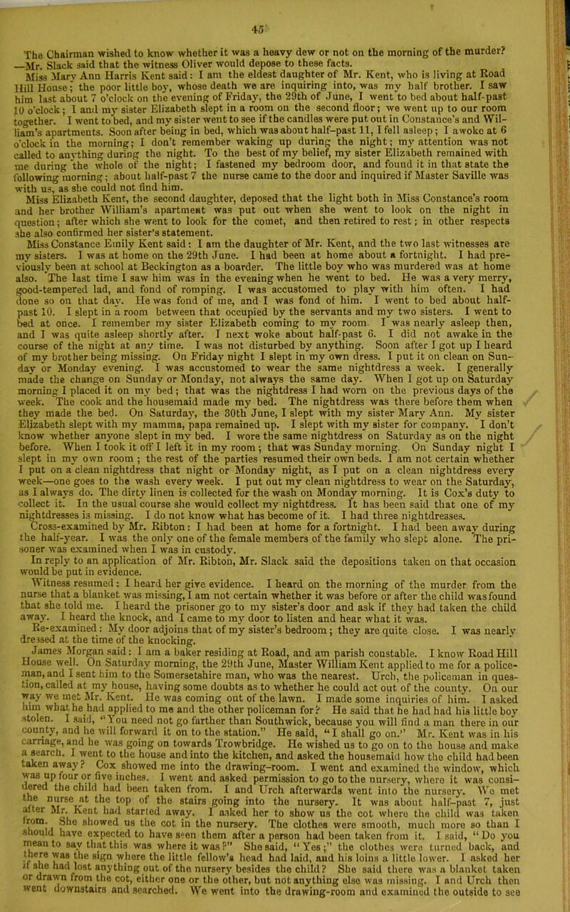The Chairman wished to know whether it was a heavy dew or not on the morning of the murder? —Mr. Slack said that the witness Oliver would depose to these facts. Miss Mary Ann Harris Kent said : I am the eldest daughter of Mr. Kent, who is living at Road Hill House; the poor little boy, whose death we are inquiring into, was my half brother. I saw him last about 7 o’clock on the evening of Friday, the 29th of June, I went to bed about half-past 19 o'clock; I aud my sister Elizabeth slept in a room on the second floor; we went up to our room together. I went to bed, and my sister went to see if the candles were put out in Constance’s and Wil- liam’s apartments. Soon after being in bed, which was about half-past 11,1 fell asleep; I awoke at 6 o’clock in the morning; I don’t remember waking up during the night; my attention was not called to anything during the night. To the best of my belief, my sister Elizabeth remained with me during the whole of the night; I fastened my bedroom door, and found it in that state the following morning; about half-past 7 the nurse came to the door and inquired if Master Seville was with us, as she could not find him. Miss Elizabeth Kent, the second daughter, deposed that the light both in Miss Constance’s room and her brother William’s apartment was put out when she went to look on the night in question; after which she went to look for the comet, and then retired to rest; in other respects she also confirmed her sister’s statement. Miss Constance Emily Kent said: I am the daughter of Mr. Kent, and the two last witnesses are my sisters. I was at home on the 29th June. I had been at home about a fortnight. I had pre- viously been at school at Beckington as a boarder. The little boy who was murdered was at home also. The last time I saw him was in the evening when he went to bed. He was a very merry, good-tempered lad, and fond of romping. I was accustomed to play with him often. I had done so on that day. He was fond of me, and I was fond of him. I went to bed about half- past 10. I slept in a room between that occupied by the servants and my two sisters. I went to bed at once. I remember my sister Elizabeth coming to my room I was nearly asleep then, and I was quite asleep shortly after. I next woke about half-past 6. I did not awake in the course of the night at any time. I was not disturbed by anything. Soon after I got up I heard of my brother being missing. On Friday night I slept in my own dress. I put it on clean on Sun- day or Monday evening. I was accustomed to wear the same nightdress a week. I generally made the change on Sunday or Monday, not always the same day. When I got up on Saturday morning I placed it on my bed; that was the nightdress I had worn on the previous days of the week. The cook and the housemaid made my bed. The nightdress was there before them when they made the bed. On Saturday, the 30th June, I slept with my sister Mary Ann. My sister Elizabeth slept with my mamma, papa remained up. I slept with my sister for company. I don’t know whether anyone slept in my bed. I wore the same nightdress on Saturday as on the night before. When I took it off I left it in my room ; that was Sunday morning. On Sunday night I slept in my own room ; the rest of the parties resumed their own beds. I am not certain whether I put on a clean nightdress that night or Monday night, as T put on a clean nightdress every week—one goes to the wash every week. I put out my clean nightdress to wear on the Saturday, as I always do. The dirty linen is collected for the wash on Monday morning. It is Cox’s duty to collect it. In the usual course she would collect my nightdress. It has been said that one of my nightdresses i3 missing. I do not know what has become of it. I had three nightdresses. Cross-examined by Mr. Ribton; I had been at home for a fortnight. I had been away during the half-year. I was the only one of the female members of the family who slept alone. The pri- soner was examined when I was in custody. In reply to an application of Mr. Ribton, Mr. Slack said the depositions taken on that occasion would be put in evidence. Witness resumed: I heard her give evidence. I heard on the morning of the murder from the nurse that a blanket was missing, I am not certain whether it was before or after the child wasfound that she told me. I heard the prisoner go to my sister’s door and ask if they had taken the child away. I heard the knock, and I came to my door to listen and hear what it was. Re-examined; My door adjoins that of my sister’s bedroom ; they are quite close. I was nearly dressed at the time of the knocking. James Morgan said: I am a baker residing at Road, and am parish constable. I know Road Hill House well. On Saturday morning, the 29th June, Master William Kent applied to me for a police- man, and I sent him to the Somersetshire man, who was the nearest. Urch, the policeman in ques- tion, called at my house, having some doubts as to whether he could act out of the county. On our way we met Mr. Kent. He was coming out of the lawn. I made some inquiries of him. I asked him what he had applied to me and the other policeman for? He said that he had had his little boy stolen. I said, “I ou need not go farther than South wick, because you will find a man there in our county, and he will forward it on to the station.” He said, “I shall go on.” Mr. Kent was in his carnage, and he was going on towards Trowbridge. He wished us to go on to the house and make a search. I went to the house and into the kitchen, and asked the housemaid how the child had been taken away? Cox sh°wed me into the drawing-room. I went and examined the window, which was up four or five inches. I went and asked permission to go to the nursery, whero it was cousi- uered the child had been taken from. I and Urch afterwards went into the nursery. We met nAlirSCJlt tHe t0P t^le stMrs going into the nursery. It was about half-past 7, just aitei Mr. Kent had started away. I asked her to show us the cot whero the child was taken trom. She showed us the cot in the nursery. The clothes were smooth, much more so than I should have expected to have seen them after a person had been taken from it. I said, “ Do you mean to say that this was where it was?” She said, “Yes;” the clothes were turned back, and there was the sign whore the little fellow’s head had laid, and his loins a little lower. I asked her it she had lost anything out of the nursery besides the child? She said there was a blankot taken or drawn from the cot, either one or the other, but not anything else was missing. I and Urch then went downstairs and searched. We went into the druwing-room and examined the outside to see