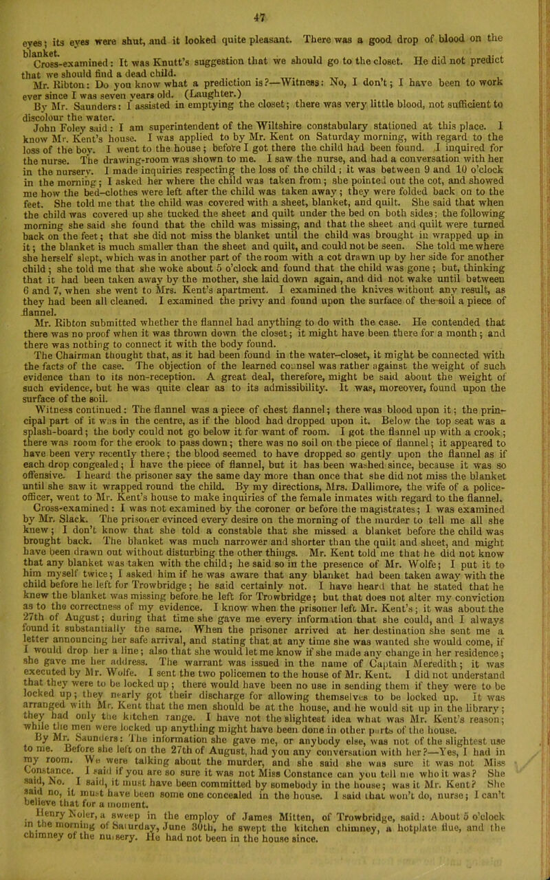 eyes; its eyes were shut, and it looked quite pleasant. There was a good drop of blood on the blEokcti Cross-examined: It was Knutt’s suggestion that we should go to the closet. He did not predict that we should find a dead child. Mr. Kibton: Do you know what a prediction is?—Witness: No, I don t; I have been to work ever since I was seven vear* old. (Laughter.) By Mr. Saunders: f assisted in emptying the closet; there was very' little blood, not sufficient to discolour the water. John Foley said : I am superintendent of the Wiltshire constabulary stationed at this place. I know Mr. Kent’s house. I was applied to by Mr. Kent on Saturday morning, with regard to the loss of the bov. I went to the house; before I got there the child had been found. I inquired for the nurse. The drawing-room was shown to me. I saw the nurse, and had a conversation with her in the nurserv. I made inquiries respecting the loss of the child ; it was between 9 and 10 o’clock in the morning; I asked her where the child was taken from; she pointed out the cot, and showed me how the bed-clothes were left after the child was taken away ; they were folded back on to the feet. She told me that the child was covered with a sheet, blanket, and quilt. She said that when the child was covered up she tucked the sheet and quilt under the bed on both sides; the following morning she said she found that the child was missing, and that the sheet and quilt were turned back on the feet; that she did not miss the blanket until the child was brought in wrapped up in it; the blanket is much smaller than the sheet and quilt, and could not be seen. She told me where she herself slept, which was in another part of the room with a cot drawn up by her side for another child ; she told me that she woke about 5 o’clock and found that the child was gone ; but, thinking that it had been taken away by the mother, she laid down again, and did not wake until between G and 7, when she went to Mrs. Kent’s apartment. I examined the knives without any result, as they had been all cleaned. I examined the privy and found upon the surface of the-soil a piece of flannel. Mr. Ribton submitted whether the flannel had anything to do with the case. He contended that there was no proof when it was thrown down the closet; it might have been there for a month; and there was nothing to connect it with the body found. The Chairman thought that, as it had been found in the water-closet, it might be connected with the facts of the case. The objection of the learned counsel was rather against the weight of such evidence than to its non-reception. A great deal, therefore, might be said about the weight of such evidence, but he was quite clear as to its admissibility. It was, moreover, found upon the surface of the soil. Witness continued: The flannel was a piece of chest flannel; there was blood upon it; the prin- cipal part of it was in the centre, as if the blood had dropped upon it. Below the top seat was a splash-board; the body could not go below it for want of room. I got the flannel up with a crook; there was room for the crook to pass down; there was no soil on the piece of flannel; it appeared to have been very recently there; the blood seemed to have dropped so gently upon the flannel as if each drop congealed; I have the piece of flannel, but it has been washed since, because it was so offensive. I heard the prisoner say the same day more than once that she did not miss the blanket until she saw it wrapped round the child. By my directions, Mrs. Dallimore, the wife of a police- officer, went to Mr. Kent’s house to make inquiries of the female inmates with regard to the flannel. Cross-examined : I was not examined by the coroner or before the magistrates; I was examined by Mr. Slack. The prisoner evinced every desire on the morning of the murder to tell me all she knew; I don’t know that she told a constable that she missed a blanket before the child was brought back. The blanket was much narrower and shorter than the quilt and sheet, and might have been drawn out without disturbing the other things. Mr. Kent told me that he did not know that any blanket was taken with the child; he said so in the presence of Mr. Wolfe; I put it to him myself twice; I asked him if he was aware that any blanket had been taken away with the child before he left for Trowbridge; he said certainly not. I have heard that he stated that he knew the blanket was missing before he left for Trowbridge; but that does not alter my conviction as to the correctness of my evidence. I know when the prisoner left Mr. Kent’s; it was about the 27th of August; during that time she gave me every information that she could, and I always found it substantially the same. When the prisoner arrived at her destination she sent me a letter announcing her safe arrival, and stating that at any time she was wanted she would come, if I would drop her a line; also that she would let me know if she made any change in her residence; she gave me her address. The warrant was issued in the name of Captain Meredith; it was executed by Mr. Wolfe. I sent the two policemen to the house of Mr. Kent. I did not understand that they were to be locked up; there would have been no use in sending them if they were to be locked up; they nearly got their discharge for allowing themselves to be locked up. It was arranged with Mr. Kent that the men should be at the house, and he would sit up in the library; '• 'ey had only tiie kitchen range. I have not the slightest idea what was Mr. Kent’s reason; while the men were locked up anything might have been done in other purts of the house. Ly Mr. Saunders: Ihe information she gave me, or anybody else, was not of the slightest use to me. Before she left on the 27th of August, had you any conversation with her?—Yes, I had in my room. We were talking about the murder, and she said she was sure it was not Miss Constance. 1 said if you are so sure it was not Miss Constance can you tell me who it. was? She said, No. I said, it must have been committed by somebody in the house; wus it Mr. Kent? She said no, it mu.-t have been some one concealed in the house. 1 said that won’t do, nurse; I can’t believe that for a moment. • ^nryNoler.a sweep in the employ of James Mitten, of Trowbridge, said: About o o’clock in the morning ol Saiurday, June 80th, he swept the kitchen chimney, a hotplate flue, and the chimney of the nmsery. He had not been in the house since.