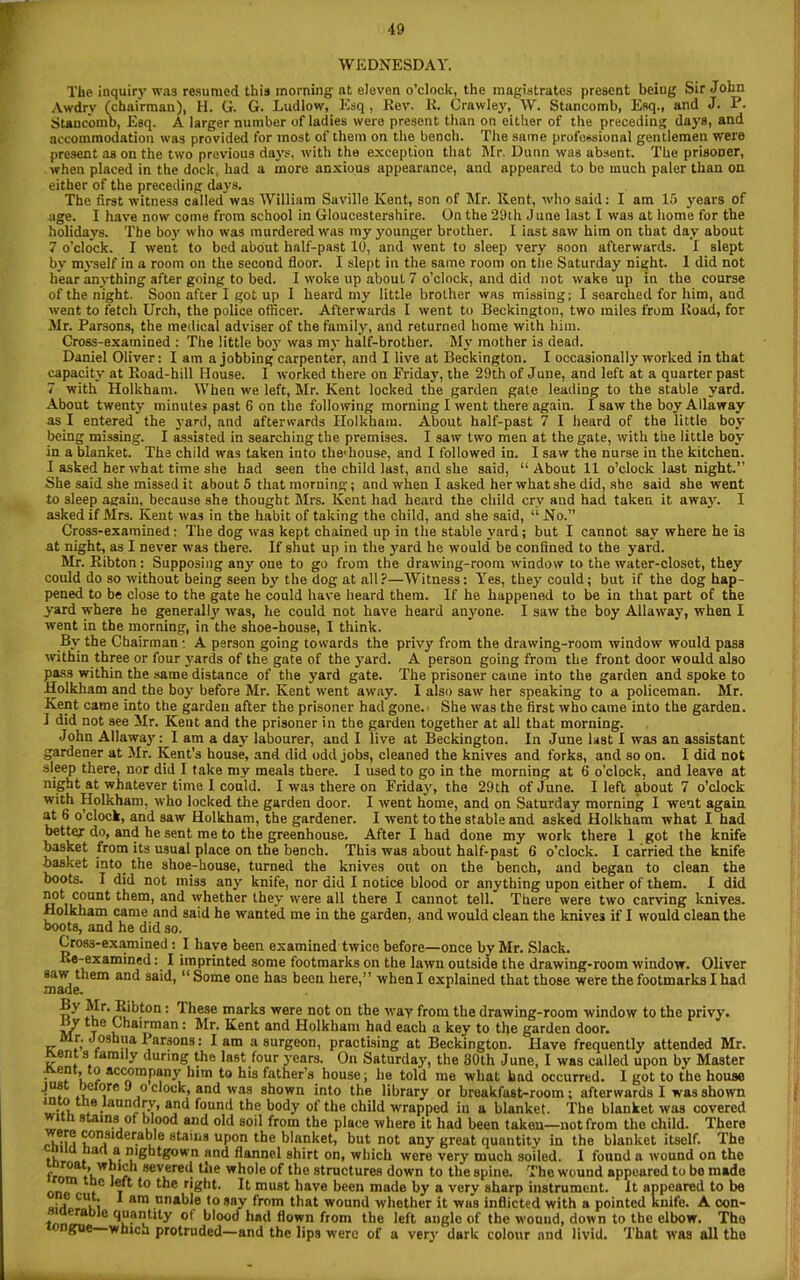 WEDNESDAY. The inquiry was resumed this morning nt eleven o’clock, the magistrates present being Sir John Awdry (chairman), H. G. G. Ludlow, Esq, Rev. K. Crawley, W. Stancomb, Esq., and J. P. Stanc'omb, Esq. A larger number of ladies were present than on either of the preceding days, and accommodation was provided for most of them on the bench. The same professional gentlemen were present as on the two previous days, with the exception that Mr. Dunn was absent. The prisoner, when placed in the dock, had a more anxious appearance, and appeared to bo much paler than on either of the preceding days. The first witness called was William Suville Kent, son of Mr. Kent, who said: I am 15 years of age. I have now come from school in Gloucestershire. On the 29 th June last I was at home for the holidays. The boy who was murdered was my younger brother. I iast saw him on that day about 7 o’clock. I went to bed about balf-past 10, and went to sleep very soon afterwards. I slept by myself in a room on the second floor. I slept in the same room on the Saturday night. 1 did not hear anything after going to bed. I woke up about 7 o’clock, and did not wake up in the course of the night. Soon after I got up I heard my little brother was missing; 1 searched for him, and went to fetch Urch, the police officer. Afterwards I went to Beckington, two miles from Road, for Mr. Parsons, the medical adviser of the family, and returned home with him. Cross-examined : The little boy was my half-brother. My mother is dead. Daniel Oliver: I am a jobbing carpenter, and I live at Beckington. I occasionally worked in that capacity at Road-hill House. I worked there on Friday, the 29th of June, and left at a quarter past 7 with Holkham. When we left, Mr. Kent locked the garden gate leading to the stable yard. About twenty minutes past 6 on the following morning I went there again. 1 saw the boy Allaway as I entered the yard, and afterwards Holkham. About half-past 7 I heard of the little boy being missing. I assisted in searching the premises. I saw two men at the gate, with the little boy in a blanket. The child was taken into the1 house, and I followed in. I saw the nurse in the kitchen. I asked her what time she bad seen the child last, and she said, “About 11 o’clock last night.” She said she missed it about 5 that morning; and when I asked her what she did, she said she went to sleep again, because she thought Mrs. Kent had heard the child erv and had taken it awajr. I asked if Mrs. Kent was in the habit of taking the child, and she said, “ No.” Cross-examined: The dog was kept chained up in the stable yard; but I cannot say where he is at night, as I never was there. If shut up in the yard he would be confined to the yard. Mr. Ribton : Supposing any one to go from the drawing-room window to the water-closet, they could do so without being seen by the dog at all?—Witness: Yes, they could; but if the dog hap- pened to be close to the gate he could have heard them. If he happened to be in that part of the yard where he generally was, he could not have heard anyone. I saw the boy Allaway, when I went in the morning, in the shoe-house, I think. By the Chairman : A person going towards the privy from the drawing-room window would pass within three or four j-ards of the gate of the yard. A person going from the front door would also pass within the same distance of the yard gate. The prisoner came into the garden and spoke to Holkham and the boy before Mr. Kent went away. I also saw her speaking to a policeman. Mr. Kent came into the garden after the prisoner had gone. She was the first who came into the garden. I did not see Mr. Kent and the prisoner in the garden together at all that morning. John Allaway: I am a day labourer, and I live at Beckington. In June last I was an assistant gardener at Mr. Kent’s house, and did odd jobs, cleaned the knives and forks, and so on. I did not sleep there, nor did I take my meals there. I used to go in the morning at 6 o’clock, and leave at night at whatever time I could. I was there on Friday, the 29th of June. I left about 7 o’clock with Holkham, who locked the garden door. I went home, and on Saturday morning I went again at 6 o’clock, and saw Holkham, the gardener. I rvent to the stable and asked Holkham what I had better do, and he sent me to the greenhouse. After I had done my work there 1 got the knife basket from its usual place on the bench. This was about half-past 6 o’clock. I carried the knife basket into, the shoe-house, turned the knives out on the bench, and began to clean the boots. I did not miss any knife, nor did I notice blood or anything upon either of them. I did c°unf them, and whether they were all there I cannot tell. There were two carving knives. Holkham came and said he wanted me in the garden, and would clean the knives if I would clean the boots, and he did so. Cross-examined : I have been examined twice before—once by Mr. Slack. Re-examined: I imprinted some footmarks on the lawn outside the drawing-room window. Oliver made *em Sa'^’  ®ome one has been here,” when I explained that those were the footmarks I had iIr-;iibton : These marks were not on the way from the drawing-room window to the privy, y the Chairman: Mr. Kent and Holkham had each a key to the garden door, rr f* <? Parsons: lam a surgeon, practising at Beckington. Have frequently attended Mr. en s taraily during the last four years. On Saturday, the 30th June, I was called upon by Master Jvent, to accompany him to his father’s house; he told me what had occurred. I got to the house hchore Jo clock, and was shown into the library or breakfast-room; afterwards I was shown if, * •aun^O’> affJ found the body of the child wrapped in a blanket. The blanket was covered tn stains of blood and old soil from the place where it had been taken—not from the child. There > considerable stains upon the blanket, but not any great quantity in the blanket itself. The th fa<V- and flannel shirt on, which were very much soiled. I found a wound on the frnrrf tv. i r 8ev1eret! *-‘le whole of the structures down to the spine. The wound appeared to be made ™ to the right. It must have been made by a very sharp instrument. It appeared to be ■ j' ,4 t am unable to say from that wound whether it was inflicted with a pointed knife. A con- ^“al?t*ty of blood had flown from the left angle of the wound, down to the elbow. The ’ sne which protruded—and the lips were of a very dark colour and livid. That was all the