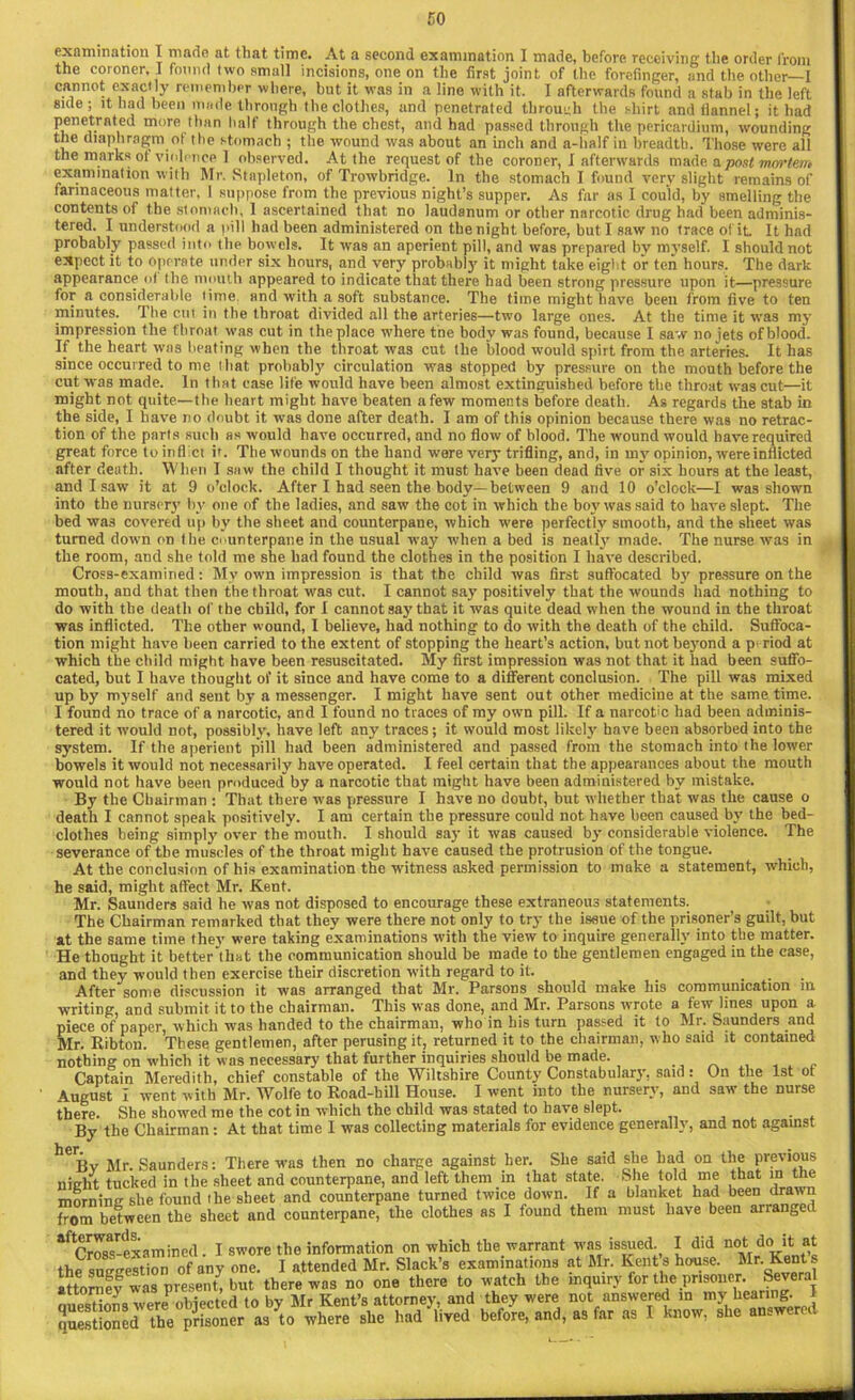 examination I made at that time. At a second examination I made, before receiving the order from the coroner. I found two small incisions, one on the first joint of the forefinger, and the other—I cannot exactly remember where, but it was in a line with it. I afterwards found a stab in the left side; it had been made through the clothes, and penetrated through the shirt and flannel; it had penetrated more than half through the chest, and had passed through the pericardium, wounding the diaphragm of the stomach ; the wound was about an inch and a-lialf in breadth. Those were all the marks of violence I observed. At the request of the coroner, 1 afterwards made a post mortem examination with Mr. Stapleton, of Trowbridge. In the stomach I found verv slight remains of farinaceous matter. I suppose from the previous night’s supper. As far as I could, by smelling the contents of the stomach, 1 ascertained that no laudanum or other narcotic drug had been adminis- tered. I understood a pill had been administered on the night before, but I saw no trace o( it It had probably passed into the bowels. It was an aperient pill, and was prepared by myself. I should not expect it to operate under six hours, and very probably it might take eight or ten hours. The dark appearance ot the mouth appeared to indicate that there had been strong pressure upon it—pressure for a considerable time and with a soft substance. The time might have been from five to ten minutes. The cm in the throat divided all the arteries—two large ones. At the time it was my impression the throat was cut in the place where tne body was found, because I saw no jets of blood. If the heart was beating when the throat was cut the blood would spirt from the arteries. It has since occurred to me that probably circulation was stopped by pressure on the mouth before the cut was made. In that ease life would have been almost extinguished before the throat was cut—it might not quite—the heart might have beaten afew moments before death. As regards the stab in the side, I have no doubt it was done after death. I am of this opinion because there was no retrac- tion of the parts such as would have occurred, and no flow of blood. The wound would have required great force to inflict it. The wounds on the hand were very trifling, and, in my opinion, were inflicted after death. When I saw the child I thought it must have been dead five or six hours at the least, and I saw it at 9 o’clock. After I had seen the body—between 9 and 10 o’clock—I wa3 shown into the nursery bv one of the ladies, and saw the cot in which the boy was said to have slept. The bed was covered up by the sheet and counterpane, which were perfectly smooth, and the sheet was turned down on the ounterpane in the usual way when a bed is neatly made. The nurse was in the room, and she told me she had found the clothes in the position I have described. Cross-examined: My own impression is that the child was first suffocated by pressure on the mouth, and that then the throat was cut. I cannot say positively that the wounds had nothing to do with the death of the child, for I cannot say that it was quite dead when the wound in the throat was inflicted. The other wound, I believe, had nothing to do with the death of the child. Suffoca- tion might have been carried to the extent of stopping the heart’s action, but not beyond a p riod at which the child might have been resuscitated. My first impression was not that it had been suffo- cated, but I have thought of it since and have come to a different conclusion. The pill was mixed up by myself and sent by a messenger. I might have sent out other medicine at the same time. I found no trace of a narcotic, and I found no traces of my own pill. If a narcotic had been adminis- tered it would not, possibly, have left any traces; it would most likely have been absorbed into the system. If the aperient pill had been administered and passed from the stomach into the lower bowels it would not necessarily have operated. I feel certain that the appearances about the mouth would not have been produced by a narcotic that might have been administered by mistake. By the Chairman : That there was pressure I have no doubt, but whether that was the cause o death I cannot speak positively. I am certain the pressure could not have been caused by the bed- clothes being simply over the mouth. I should say it was caused by considerable violence. The severance of the muscles of the throat might have caused the protrusion of the tongue. At the conclusion of his examination the witness asked permission to make a statement, which, he said, might affect Mr. Kent. Mr. Saunders said he was not disposed to encourage these extraneous statements. The Chairman remarked that they were there not only to try the issue of the prisoner’s guilt, but at the same time they were taking examinations with the view to inquire generally into the matter. He thought it better that the communication should be made to the gentlemen engaged in the case, and they would then exercise their discretion with regard to it. . . After some discussion it was arranged that Mr. Parsons should make his communication m writing, and submit it to the chairman. This was done, and Mr. Parsons wrote a few lines upon a piece of paper, which was handed to the chairman, who in his turn passed it to Mr. Saunders and Mr. Ribton. These gentlemen, after perusing it, returned it to the chairman, who said it contained nothing on which it was necessary that further inquiries should be made. Captain Meredith, chief constable of the Wiltshire County Constabulary, said: On the 1st ot August I went with Mr. Wolfe to Road-hill House. I went into the nursery, and saw the nurse there. She showed me the cotin which the child was stated to have slept. . By the Chairman : At that time I was collecting materials for evidence generally, and not against helBv Mr. Saunders: There was then no charge against her. She said she had on the previous nifrht tucked in the sheet and counterpane, and left them in that state. She told me that in the morning she found the sheet and counterpane turned twice down. If a blanket had been drawn from between the sheet and counterpane, the clothes as I found them must have been arrange ^Cross-examined. I swore the information on which the warrant was issued. I did not dc.it.at the suggestion of any one. I attended Mr. Slack’s examinations at Mr. Kent s house. Mr. Kent s attorneywas present, but there was no one there to watch the mquiry for the prisoner Several oues'tions were objected to by Mr Kent’s attorney, and they were not answered m my hearing j questioned the prisoner as to where she had lived before, and, as far as I know, she a -