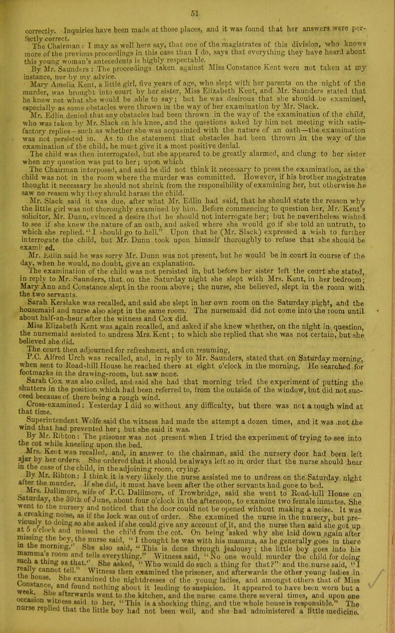 correctly. Inquiries have been made at those places, and it was found that her answers were per- fectly correct. • .... , , The Chairman : I mav as well here say, that one of the magistrates of this division, who knows more of the previous proceedings in this case than I do, says that everything they have heard about this young woman’s antecedents is highly respectable. By Mr. Saunders : The proceedings taken against Miss Constance Kent were not taken at my instance, nor bv 1113’ advice. Mary Amelia Kent, a little girl, five years of age, who slept with her parents on the night of the murder, was brought into court by her sister, Miss Elizabeth Kent, and Mr. Saunders stated that he knew not what she would be able to say; but be was desirous that she should be examined, especially as some obstacles were thrown in the way of her examination by Mr. Slack. Mr. Edlin denied that any obstacles had been thrown in the way of the examination of the child, who was taken by Sir. Slack on his knee, and the questions asked by him not meeting with satis- factorv replies-such as whether she was acquainted with the nature of an oath—the examination was not persisted in. As to the statement that obstacles had been thrown in the way of the examination of the child, he must give it a most positive denial. The child was then interrogated, but she appeared to be greatly alarmed, and clung to her sister when an}’ question was put to her; upon which The Chairman interposed, and said he did not think it necessary to press the examination, as the child was not in the room where the murder was committed. However, if his brother magistrates thought it necessary he should not shrink from the responsibility of examining her, but otherwise he saw no reason why the}'should harass the child. Mr. Slack said it was due, after what Mr. Edlin had said, that he should state the reason why the little girl was not thoroughly examined by him. Before commencing to question her, Mr. Kent’s solicitor, Mr. Dunn, evinced a desire that he should not interrogate her; but he nevertheless wished to see if she knew the nature of an oath, and asked where she would go if she told an untruth, to which she replied, ‘‘ I should go to hell.” Upon that he (Mr. Slack) expressed a wish to further interrogate the child, but Mr. Dunn took upon himself thoroughly to refuse that she should be exami- ed, Mr. Edlin said he was sorry Mr. Dunn was not present, but he would be in court in course of the day, when he would, no doubt, give an explanation. The examination of the child was not persisted in, but before her sister left the court she stated, in reply to Mr. Saunders, that on the Saturday night she slept with Mrs. Kent, in her bedroom; Mary Ann and Constance slept in the room above ; the nurse, she believed, slept in the room with the two servants. Sarah Kerslake was recalled, and said she slept in her own room on the Saturday night, and the housemaid and nurse also slept in the same room. The nursemaid did not come into the room until about half-an-heur after the witness and Cox did. Miss Elizabeth Kent was again recalled, and asked if she knew whether, on the night in question, the nursemaid assisted to undress Mrs. Kent; to which she replied that she was not certain, but she believed she did. The court then adjourned for refreshment, and on resuming, P.C. Alfred Urch was recalled, and, in reply to Mr. Saunders, stated that on Saturday morning, when sent to Road-hill House he reached there at eight o’clock in the morning. He searched for footmarks in the drawing-room, but saw none. Sarah Cox was also called, and said she had that morning tried the experiment of putting the shutters in the position which had been referred to, from the outside of the window, but did not suc- ceed because of there being a rough wind. Cross-examined: Yesterday I did so without any diflicultv, hut there was not a rough wind at that time. Superintendent Wolfe said the witness had made the attempt a dozen times, and it was not the wind that had prevented her; but she said it was. By Mr. Ribton: The prisoner was not present when I tried the experiment of trying to see into the cot while kneeling upon the bed. . ^’'s- Kent was recalled, and, in answer to the chairman, said the nursery door had been left ajar by her orders. She ordered that it should be always left so in order that the nurse should hear m the case of the child, in the adjoining room, crying. f~y ^r- Ribton: I think it is very likely the nurse assisted me to undress on the Saturday night alter the murder. If she did, it must have been after the other servants had gone to bed. Airs. Dallimore, wife of P.C. Dallimore, of Trowbridge, said she went to Road-bill House on Saturday, the 30th of June, about four o’clock in the afternoon, to examino two female inmates. She went to the nursery and noticed that the door could not be opened without making a noise. It was a creaking noise, as it the lock was out of order. She examined the nurse in the nursery, but pre- viously to doing so she asked if she could give any account of it, and the nurse then said she got up at a o clock and missed the chi'd from the cot. On being‘asked why she laid down again after missing the boy the nurse said, “ I thought he was with his mamma, as he generally goes in there 1 tne morning.’ She also said, “ This is done through jealousy ; the little boy goes iuto his r^°m and tells everything.” Witness said, “So one would murder the child for doing real! & 88 asked, “ Who would do such a thing for that?” and the nurse suid, “I the h “telL” Witness then examined the prisoner, and afterwards the other young ladies in Conaf°U8e’ examined the nightdresses of the young ladies, and amongst others that of Miss week an<a?’ ar!.^ ^oun<^ nothing about it leuding to suspicion. It appeared to have been worn but a . hue afterwards went to the kitchen, and the nurse came there several times, and upon one casion witness said to her, “This is a shocking thing, and the whole house is responsible.” The rse replied that the little boy had not been well, and she had administered a little medicine.
