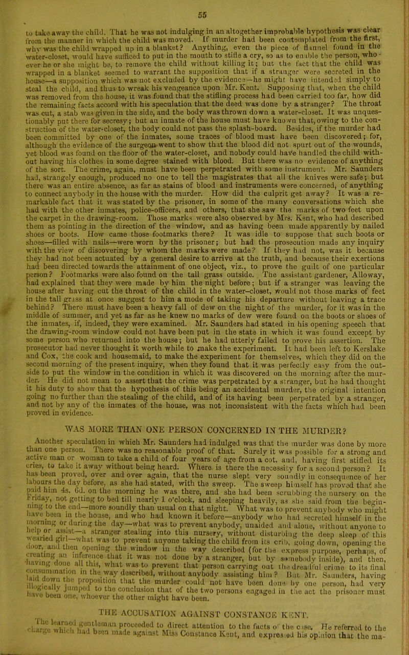 to take a wav the chilli. That he was not indulging in an altogether improbable hypothesis was clear t'rom the manner in which the child was moved. If murder had been contemplated from the first, why was the child wrapped up in a blanket? Anything, even the piece of flannel found in the water-closet, would have sufficed to put in the mouth to stifle a cry, so as to en ible the person, who • ever he or she might be, to remove the child without killing it; but the fact that the child was wrapped in a blanket seemed to warrant the supposition that if a stranger were secreted in the house—a supposition which was not excluded by the evidence—he might haye iutended simply to steal the child, and thus to wreak his vengeance upon Mr. Kent. Supposing that, when the child was removed from the house, it was found that the stifling process had been carried too far, how did the remaining facts accord with his speculation that the deed was done by a stranger? The throat was cut, a stab was given in the side, and the body was thrown down a water-closet. It was unques- tionably put there for secresy; but an inmate of the house must have known that, owing to the con- struction of the water-closet, the body could not pass the splash-board. Besides, if the murder had been committed by one of the inmates, some traces of blood must have been discovered; for, although the evidence of the surgecm went to show that the blood did not spurt out of the wounds, yet blood was found on the floor of the water-closet, and nobody could have handled the child with- out having his clothes in some degree stained with blood. But there was no evidence of anything of the sort. The crime, again, must have been perpetrated with some instrument. Mr. Saunders had, strangely enough, produced no one to tell the magistrates that all the knives were safe; but there was an entire absence, as far as stains of blood and instruments were concerned, of anything to connect anybody in the house with the murder. How did the culprit get away? It was a re- markable fact that it was stated by the prisoner, in some of the many conversations which she had with the other inmates, police-officers, and others, that she saw the marks of two feet upon the carpet in the drawing-room. Those marks were also observed by Mrs. Kent, who had described them as pointing in the direction of the window, and as having been made apparently by nailed shoes or boots. How came those footmarks there? It was idle to suppose that such boots or shoes—filled with nails—were worn by the prisoner; but had the prosecution made any inquiry with the view of discovering by whom the marks were made? If they had not, was it because they had not been actuated by a general desire to arrive at the truth, aud because their exertions had been directed towards the attainment of one object, viz., to prove the gudt of one particular person? Footmarks were also found on the tall grass outside. The assistant gardener, Alio way, had explained that they were made by him the night before ; but if a stranger was leaving the house after having cut the throat of the child in the water-closet, would not those marks of feet in the tall grass at once suggest to him a mode of taking his departure without leaving a trace behind? There must have been a heavy fall of dew on the night of the murder, for it was in the middle of summer, and yet as far as he knew no marks of dew were found on the boots or shoes of the inmates, if, indeed, they were examined. Mr. Saunders had stated in his opening speech that the drawing-room window could not have been put in the state in which it was found except by some person who returned into the house; but he had utterly failed to Drove his assertion. The prosecutor had never thought it worth while to make the experiment. It had been left to Kerslake and Cox, the cook and housemaid, to make the experiment for themselves, which they did on the second morning of the present inquiry, when they found that it was perfectly easy from the out- side to put the window in the condition in which it was discovered on the morning after the mur- der. He did not mean to assert that the crime was perpetrated by a stranger, but he had thought it his duty to show that the hypothesis of this being an accidental murder, the original intention going no further than the stealing of the child, and of its having been perpetrated by a stranger, and not by any of the inmates of the house, was not inconsistent with the facts which had been proved in evidence. WAS MOKE THAN ONE PERSON CONCERNED IN THE MURDER? Another speculation in which Mr. Saunders had indulged was that the murder was done by more than one person. There was no reasonable proof of that. Surely it was possible for a strong ancl active man or woman to take a child of four years of age from a cot, and, having first stifled its cries, to take it away without being heard. Where is there the necessity for a second person? It has been proved, over and over again, that the nurse slept very soundly in consequence of her i t jours the day before, as she had stated, with the sweep. The sweep himself has proved that she paid him 4s. Gd. on the morning he was there, and she had been scrubbing the nursery on the r riday, not getting to bed till nearly 1 o’clock, and sleeping heavily, as she said from the begin- ning to the end—more soundly than usual on that night. What was to prevent anybody who might have been in the house, and who had known it before—anybody who had secreted himself in the morning or during the day—what was to prevent anybody, unaided and alone, without aivyone to Help or assist a stranger stealing into this nursery, without disturbing the deep sleep of this wearied girl what was to prevent anyone taking the child from its crib, going down, opening the cZ^m > Tnr0pemD?i tbB 'vindow i11 ;hc way described (for the express purpose, perhaps, of ■Invirnrhin L ' n tce was uot done by a stranger, but by somebody inside), and then, all this, what was to prevent that porsou carrying out t lie dreadful crime to its final lAibT.lli m theway described, without anybody assisting him? But Mr. Saunders, having if,‘m . Proportion that the murder could not have been done by one person, had very I,., k y Jllmpcd to the conclusion that of the two persons engaged in the act the prisoner must neve been one, whoever the other might have been. b 1 THE ACCUSATION AGAINST CONSTANCE KENT. chw-c PJocecded ^direct attention to the facts o' the c iso. He referred to the ° a'^ kyeri made agamst Mis3 Constance Kent, and expres ud hi« op.nion that tho ina-