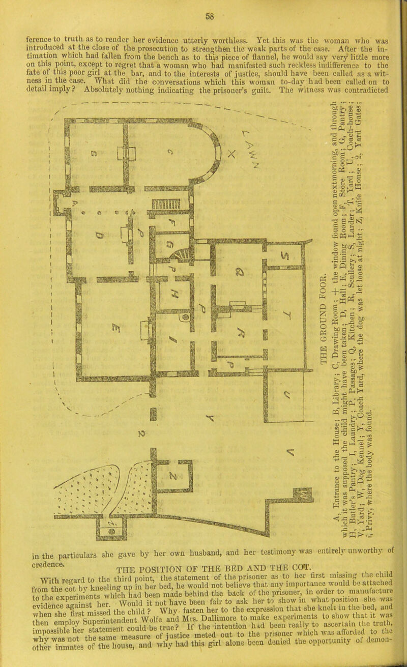 ference to truth as to render her evidence utterly worthless. Yet this was the woman who was introduced at the close of the prosecution to strengthen the weak parts of the case. After the in- timation which had fallen from the bench as to this piece of flannel, lie would say very little more on this point, except to regret that a woman who had manifested such reckless indifference to the fate of this poor girl at the bar, and to the interests of justice, should have been called as a wit- ness in the case. What did the conversations which this woman to-day had been called on to detail imply ? Absolutely nothing indicating the prisoner’s guilt. The witness was contradicted C3 w C ‘ tj) c c c 8* S g'H I * p Oi G C G ^ O) f-r. ftT* 0 ... u ■2 £ * 3 g C3 1 r3 .! C ■ .o H tsf To S . (V .. £ +* <v cc o o o - -- •1/2 ■«-> (1) « 2 C5 > O B „-jS ^ go = § Me pi e CD O K =c?< CO r- O ; bC ... & ► ^ a-c « P3 S ■' §■3 c5 o g P. O) P. G W in the particulars she gave by her own husband, and her testimony was entirely unworthy of credence. THE POSITION OF THE BED AND THE GOT. _ With regard to the third point, the statement of the prisoner as to her first missing the child the rot bv kneeling up in her bed, he would not believe that any importance would be attached ?o^e experiments which had been made behind the back of the prisoner, in order to manufacture to the expenme , Wnnld it not have been fair to ask her to show m what position she was eVi'snnBChrafirit missed the child ? Why fasten her to the expression that she knelt iu the bed, and when she first missed w Dallimore to make experiments to show that it was
