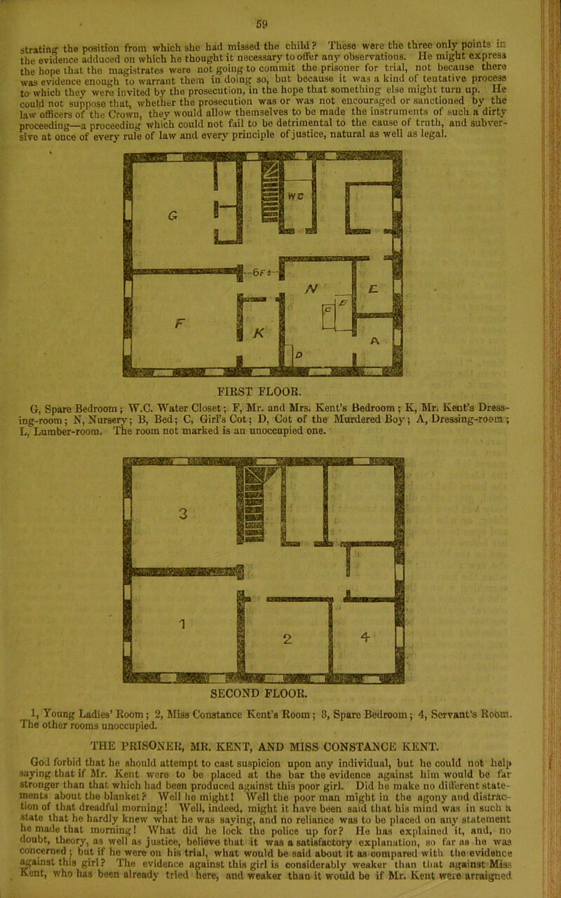 strating the position from which she had missed the child ? These were the three only points in the evidence adduced on which he thought it necessary to offer any observations. He might express the hope that the magistrates were not going to commit the prisoner for trial, not because there was evidence enough to warrant them in doing so, but because it was a kind of tentative process to' which they were invited by the prosecution, in the hope that something else might turn up. He could not suppose that, whether the prosecution was or was not encouraged or sanctioned by the law officers of the Crown, they would allow themselves to be made the instruments of such a dirty proceeding—a proceeding which could not fail to be detrimental to the cause ot truth, and subver- sive at once of every rule of law and every principle of justice, natural as well as legal. FIRST FLOOR. G, Spare Bedroom; W.C. Water Closet; F, Mr. and Mrs. Kent’s Bedroom; K, Mr. Keut’a Dress- ing-room; N, Nursery; B, Bed; C, Girl’s Cot; D, Cot of the Murdered Boy; A, Dressing-room; L, Lumber-room. The room not marked is an unoccupied one. SECOND FLOOR. 1, Young Ladies’ Room; 2, Miss Constance Kent’s Room; 3, Spare Bedroom; 4, Servant's Room. The other rooms unoccupied. THE PRISONER, MR. KENT, AND MISS CONSTANCE KENT. God forbid that he should attempt to cast suspicion upon any individual, but he could not help saying that if Mr. Kent were to be placed at the bar the evidence against him would be fat- stronger than that which had been produced against this poor girl. Did he make no different state- ments about the blanket? Well ho might! Well the poor man might in the agony and distrac tion of that dreadful morning! Well, indeed, might it have been said that his mind was in such a state that he hardly knew what he was saying, and no reliance was to be placed on any statement he made that morning! What did he lock the police up for? He has explained it, and, no doubt, theory, as well as justice, believe that it was a satisfactory explanation, so far as ho was concerned ; but if he wore ou his trial, what would be said about it as compared with tho evidence against this girl ? The evidence against this girl is considerably weaker than that against Miss Kent, who has been already tried here, and weaker than it would be if Mr. Kent were arraigned