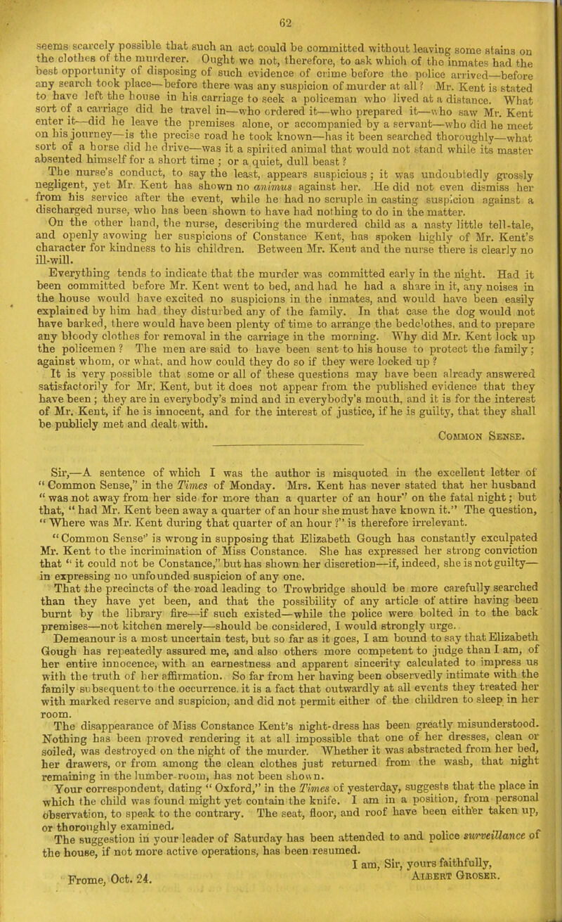 seems scarcely possible that such an act could be committed without leaving some stains on the clothes of the murderer. Ought we not, therefore, to ask which of the inmates had the best opportunity of disposing of such evidence of crime before the police arrived—before any search took place—before there was any suspicion of murder at all ? Mr. Kent is stated to have left the house in his carriage to seek a policeman who lived at a distance. What sort of a carriage did he travel in—who ordered it—who prepared it—who saw Mr. Kent enter it—did he leave the premises alone, or accompanied by a servant—who did he meet on his journey—is the precise road he took known—has it been searched thoroughly—what sort of a horse did he drive—was it a spirited animal that would not stand while its master absented himself for a short time : or a quiet, dull beast ? The nurse’s conduct, to say the least, appears suspicious ; it was undoubtedly grossly negligent, yet Mr. Kent has shown no animus against her. He did not even dismiss her from his service after the event, while he had no scruple in casting suspicion against a discharged nurse, who has been shown to have had nothing to do in the matter. On the other hand, the nurse, describing the murdered child as a nasty little tell-tale, and openly avowing her suspicions of Constance Kent, has spoken highly of Mr. Kent’s character for kindness to his children. Between Mr. Kent and the nurse there is clearly no ill-will. Everything tends to indicate that the murder was committed early in the night. Had it been committed before Mr. Kent went to bed, and had he had a share in it, any noises in the house would have excited no suspicions in the inmates, and would have been easily explained by him had they disturbed any of the family. In that case the dog would not have barked, there would have been plenty of time to arrange the bedc’othes, and to prepare any bloody clothes for removal in the carriage in the morning. Why did Mr. Kent lock up the policemen? The men are said to have been sent to his house to protect the family; against whom, or what, and how could they do so if they were locked up ? It is very possible that some or all of these questions may have been already answered satisfactori'y for Mr. Kent, but it does not appear from the published evidence that they have been ; they are in everybody’s mind and in everybody’s mouth, and it is for the interest of Mr. Kent, if he is innocent, and for the interest of justice, if he is guilty, that they shall be publicly met and dealt with. Common Sense. Sir,—A sentence of which I was the author is misquoted in the excellent letter of “ Common Sense,” in the Times of Monday. Mrs. Kent has never stated that her husband “ was not away from her side for more than a quarter of an hour on the fatal night; but that, “ had Mr. Kent been away a quarter of an hour she must have known it.’’ The question, “ Where was Mr. Kent during that quarter of an hour ?’’ is therefore irrelevant. “ Common Sense’’ is wrong in supposing that Elizabeth Gough has constantly exculpated Mr. Kent to the incrimination of Miss Constance. She has expressed her strong conviction that “ it could not be Constance,” but has shown her discretion—if, indeed, she is not guilty— in expressing no unfounded suspicion of any one. That the precincts of the road leading to Trowbridge should be more carefully searched than they have yet been, and that the possibility of any article of attire having been burnt by the library fire—if such existed—while the police were bolted in to the back premises—not kitchen merely—should be considered, I would strongly urge. Demeanour is a most uncertain test, but so far as it goes, I am bound to say that Elizabeth Gough has repeatedly assured me, and also others more competent to judge than I am, of her entire innocence, with an earnestness and apparent sincerity calculated to impress us with the truth of her affirmation. So far from her having been observedly intimate with the family subsequent to the occurrence, it is a fact that outwardly at all events they treated her with marked reserve and suspicion, and did not permit either of the children to sleep in her room. The disappearance of Miss Constance Kent’s night-dress has been greatly misunderstood. Nothing has been proved rendering it at all impossible that one of her dresses, clean or soiled, was destroyed on the night of the murder. Whether it was abstracted from her bed, her drawers, or from among the clean clothes just returned from the wash, that night remaining in the lumber-room, has not been shoun. Your correspondent, dating “ Oxford,’’ in the Times of yesterday, suggests that the place in which the child was found might yet contain the knife. I am in a position, from personal observation, to speak to the contrary. The seat, floor, and roof have been eithter taken up, or thoroughly examined. The suggestion in your leader of Saturday has been attended to and police surveillance ot the house, if not more active operations, has been resumed. I am, Sir, yours faithfully, Frome, Oct. 24. Aihert Gkoser.